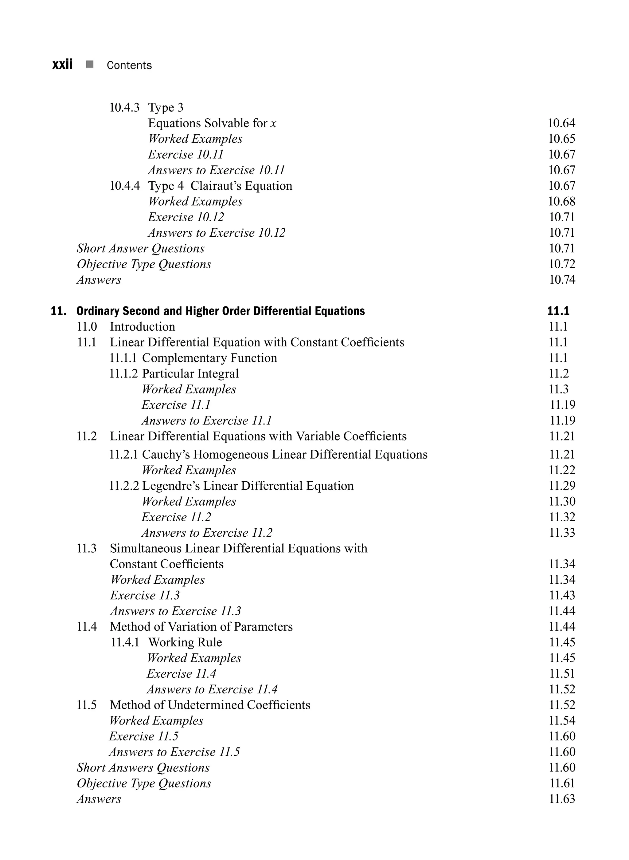 xxii n Contents
10.4.3 Type 3
		 Equations Solvable for x10.64
		 Worked Examples10.65
		 Exercise 10.1110.67
		 Answers to Exercise 10.1110.67
10.4.4 Type 4 Clairaut’s Equation 10.67
		 Worked Examples10.68
		 Exercise 10.1210.71
		 Answers to Exercise 10.1210.71
Short Answer Questions10.71
Objective Type Questions10.72
Answers10.74
11. Ordinary Second and Higher Order Differential Equations 11.1
11.0 Introduction 11.1
11.1	
Linear Differential Equation with Constant Coefficients 11.1
11.1.1 Complementary Function 11.1
11.1.2 Particular Integral 11.2
		 Worked Examples 11.3
		 Exercise 11.111.19
		 Answers to Exercise 11.111.19
11.2	
Linear Differential Equations with Variable Coefficients 11.21
11.2.1 Cauchy’s Homogeneous Linear Differential Equations 11.21
		 Worked Examples11.22
11.2.2 Legendre’s Linear Differential Equation 11.29
		 Worked Examples11.30
		 Exercise 11.211.32
		 Answers to Exercise 11.211.33
11.3	
Simultaneous Linear Differential Equations with
Constant Coefficients 11.34
Worked Examples11.34
Exercise 11.311.43
Answers to Exercise 11.311.44
11.4 Method of Variation of Parameters 11.44
11.4.1 Working rule11.45
Worked Examples11.45
Exercise 11.411.51
Answers to Exercise 11.411.52
11.5 Method of Undetermined Coefficients 11.52
Worked Examples11.54
Exercise 11.511.60
Answers to Exercise 11.511.60
Short Answers Questions11.60
Objective Type Questions11.61
Answers 11.63
A01_ENGINEERING_MATHEMATICS-I _FM - (Reprint).indd 22 3/2/2017 6:17:55 PM
 