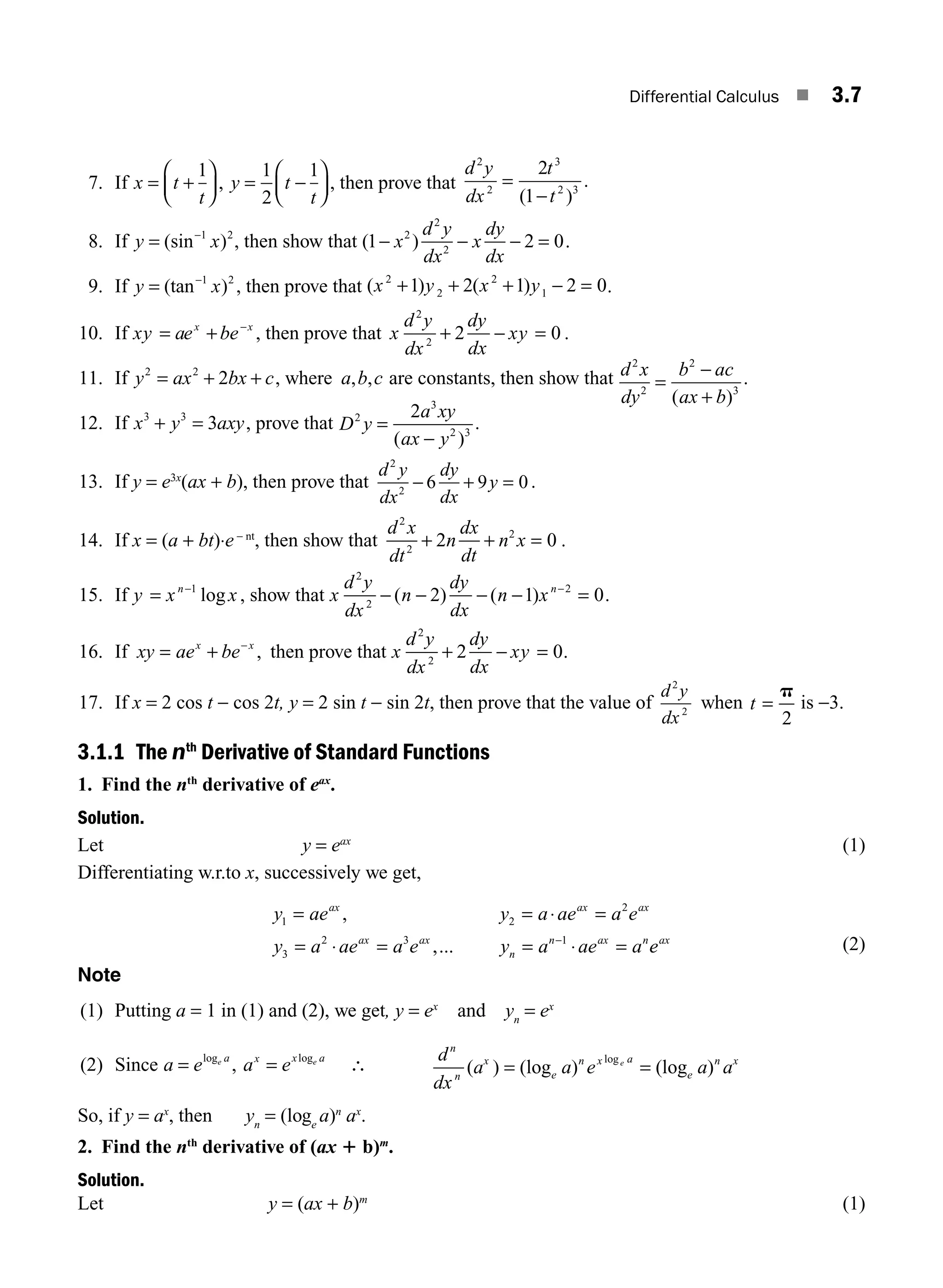 Differential Calculus ■ 3.7
7. If x t
t
= +
⎛
⎝
⎜
⎞
⎠
⎟
1
, y t
t
= −
⎛
⎝
⎜
⎞
⎠
⎟
1
2
1
, then prove that
d y
dx
t
t
2
2
3
2 3
2
1
=
−
( )
.
8. If y x
= −
(sin )
1 2
, then show that ( )
1 2 0
2
2
2
− − − =
x
d y
dx
x
dy
dx
.
9. If y x
= −
(tan )
1 2
, then prove that ( ) ( )
x y x y
2
2
2
1
1 2 1 2 0
+ + + − = .
10. If xy ae be
x x
= + −
, then prove that x
d y
dx
dy
dx
xy
2
2
2 0
+ − = .
11. If y ax bx c
2 2
2
= + + , where a b c
, , are constants, then show that d x
dy
b ac
ax b
2
2
2
3
=
−
+
( )
.
12. If x y axy
3 3
3
+ = , prove that D y
a xy
ax y
2
3
2 3
2
=
−
( )
.
13. If y = e3x
(ax + b), then prove that
d y
dx
dy
dx
y
2
2
6 9 0
− + = .
14. If x = (a + bt)⋅e− nt
, then show that
d x
dt
n
dx
dt
n x
2
2
2
2 0
+ + = .
15. If y x x
n
= −1
log , show that x
d y
dx
n
dy
dx
n xn
2
2
2
2 1 0
− − − − =
−
( ) ( ) .
16. If xy ae be
x x
= + −
, then prove that x
d y
dx
dy
dx
xy
2
2
2 0
+ − = .
17. If x = 2 cos t − cos 2t, y = 2 sin t − sin 2t, then prove that the value of
d y
dx
2
2
when t =
p
2
is −3.
3.1.1 The nth
Derivative of Standard Functions
1. Find the nth
derivative of eax
.
Solution.
Let y = eax
(1)
Differentiating w.r.to x, successively we get,
y ae y a ae a e
y a ae a e y a ae a
ax ax ax
ax ax
n
n ax n
1 2
2
3
2 3 1
= = =
= = = =
−
,
,...
⋅
⋅ ⋅ e
eax
(2)
Note
(1) Putting a = 1 in (1) and (2), we get, y = ex
and yn
= ex
(2) Since a e e a
= log
, a e
x x a
e
= log
∴
d
dx
a a e a a
n
n
x
e
n x a
e
n x
e
( ) (log ) (log )
log
= =
So, if y = ax
, then yn
= (loge
a)n
ax
.
2. Find the nth
derivative of (ax 1 b)m
.
Solution.
Let y = (ax + b)m
(1)
M03_ENGINEERING_MATHEMATICS-I _CH03_Part A.indd 7 5/30/2016 7:07:13 PM
 