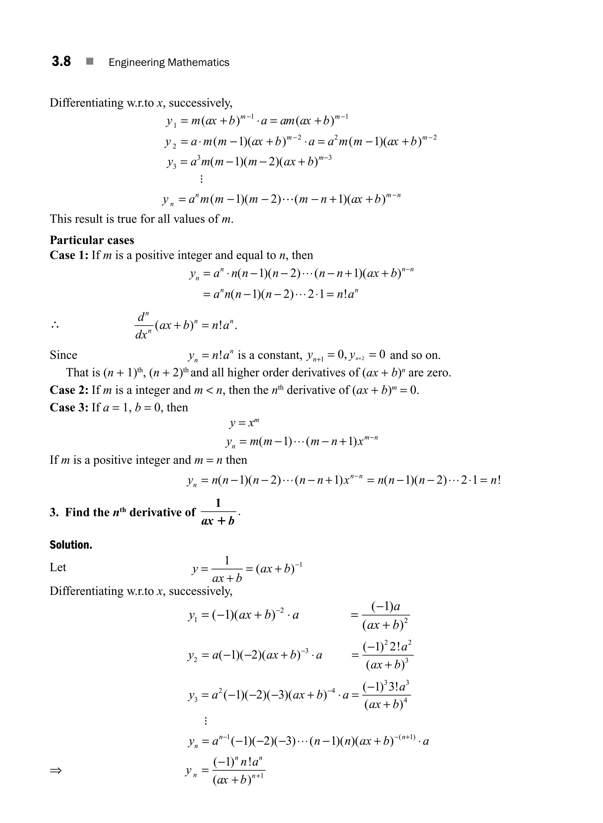 3.8 ■ Engineering Mathematics
Differentiating w.r.to x, successively,
y m ax b a am ax b
y a m m ax b a a m m
m m
m
1
1 1
2
2 2
1 1
= + = +
= − + = −
− −
−
( ) ( )
( )( ) ( )
⋅
⋅ ⋅ (
( )
ax b m
+ −2
y a m m m ax b m
3
3 3
1 2
= − − + −
( )( )( )
:
y a m m m m n ax b
n
n m n
= − − − + + −
( )( ) ( )( )
1 2 1
…
This result is true for all values of m.
Particular cases
Case 1: If m is a positive integer and equal to n, then
y a n n n n n ax b
a n n n n
n
n n n
n
= − − − + +
= − − =
−
⋅ ⋅⋅⋅
⋅⋅⋅ ⋅
( )( ) ( )( )
( )( )
1 2 1
1 2 2 1 !
!an
∴
d
dx
ax b n a
n
n
n n
( ) ! .
+ =
Since y n a
n
n
= ! is a constant, y y
n n
+ = =
+
1 0 0
2
, and so on.
That is (n + 1)th
, (n + 2)th
and all higher order derivatives of (ax + b)n
are zero.
Case 2: If m is a integer and m  n, then the nth
derivative of (ax + b)m
= 0.
Case 3: If a = 1, b = 0, then
y = xm
y m m m n x
n
m n
= − − + −
( ) ( )
1 1
⋅⋅⋅
If m is a positive integer and m = n then
y n n n n n x n n n n
n
n n
= − − − + = − − =
−
( )( ) ( ) ( )( ) !
1 2 1 1 2 2 1
⋅⋅⋅ ⋅⋅⋅ ⋅
3. Find the nth
derivative of
1
ax b
1
.
Solution.
Let y
ax b
ax b
=
+
= + −
1 1
( )
Differentiating w.r.to x, successively,
y ax b a
a
ax b
1
2
2
1
1
= − + =
−
+
−
( )( )
( )
( )
⋅
y a ax b a
a
ax b
2
3
2 2
3
1 2
1 2
= − − + =
−
+
−
( )( )( )
( ) !
( )
⋅
y a ax b a
a
ax b
3
2 4
3 3
4
1 2 3
1 3
= − − − + =
−
+
−
( )( )( )( )
( ) !
( )
⋅
:
y a n n ax b a
n
n n
= − − − − +
− − +
1 1
1 2 3 1
( )( )( ) ( )( )( ) ( )
⋅⋅⋅ ⋅
⇒ y
n a
ax b
n
n n
n
=
−
+ +
( ) !
( )
1
1
M03_ENGINEERING_MATHEMATICS-I _CH03_Part A.indd 8 5/30/2016 7:07:16 PM
 
