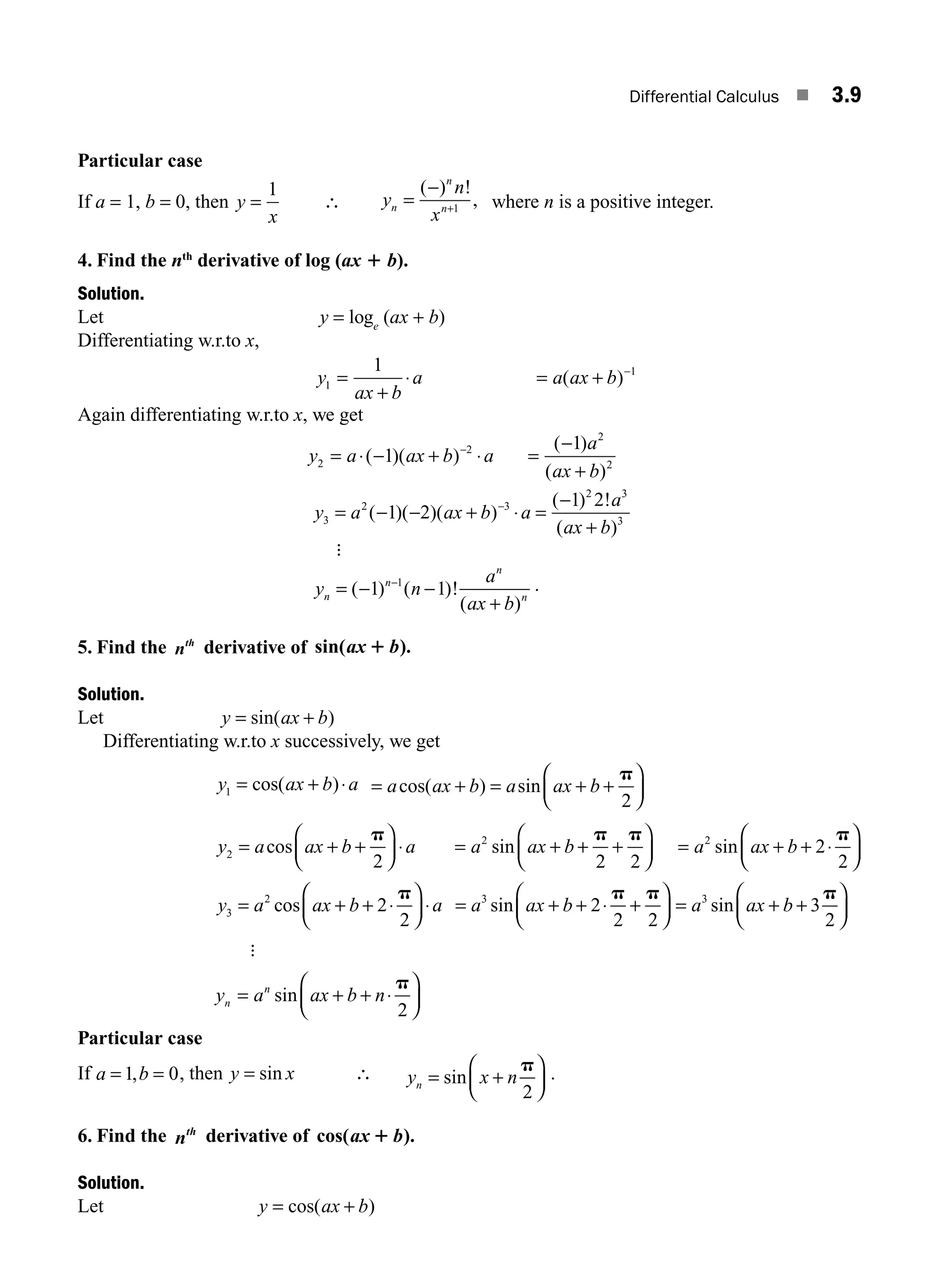 Differential Calculus ■ 3.9
Particular case
If a = 1, b = 0, then y
x
=
1
∴ y
n
x
n
n
n
=
−
+
( ) !
,
1 where n is a positive integer.
4. Find the nth
derivative of log (ax 1 b).
Solution.
Let y = loge
(ax + b)
Differentiating w.r.to x,
y
ax b
a a ax b
1
1
1
=
+
⋅ = + −
( )
Again differentiating w.r.to x, we get
y a ax b a
a
ax b
2
2
2
2
1
1
= ⋅ − + ⋅ =
−
+
−
( )( )
( )
( )
y a ax b a
a
ax b
3
2 3
2 3
3
1 2
1 2
= − − + ⋅ =
−
+
−
( )( )( )
( ) !
( )
:
y n
a
ax b
n
n
n
n
= − −
+
−
( ) ( )!
( )
1 1
1 .
5. Find the nth
derivative of sin( ).
ax b
1
Solution.
Let y ax b
= +
sin( )
Differentiating w.r.to x successively, we get
y ax b a
1 = + ⋅
cos( ) = + = + +
⎛
⎝
⎜
⎞
⎠
⎟
a ax b a ax b
cos( ) sin
p
2
y a ax b a
2
2
= + +
⎛
⎝
⎜
⎞
⎠
⎟ ⋅
cos
p
= + + +
⎛
⎝
⎜
⎞
⎠
⎟ = + + ⋅
⎛
⎝
⎜
⎞
⎠
⎟
a ax b a ax b
2 2
2 2
2
2
sin sin
p p p
y a ax b a
3
2
2
2
= + + ⋅
⎛
⎝
⎜
⎞
⎠
⎟ ⋅
cos
p
= + + ⋅ +
⎛
⎝
⎜
⎞
⎠
⎟ = + +
⎛
⎝
⎜
⎞
⎠
⎟
a ax b a ax b
3 3
2
2 2
3
2
sin sin
p p p
:
y a ax b n
n
n
= + + ⋅
⎛
⎝
⎜
⎞
⎠
⎟
sin
p
2
Particular case
If a b
= =
1 0
, , then y x
= sin ∴ y x n
n = +
⎛
⎝
⎜
⎞
⎠
⎟
sin
p
2
.
6. Find the nth
derivative of cos( ).
ax b
1
Solution.
Let y ax b
= +
cos( )
M03_ENGINEERING_MATHEMATICS-I _CH03_Part A.indd 9 5/30/2016 7:07:20 PM
 