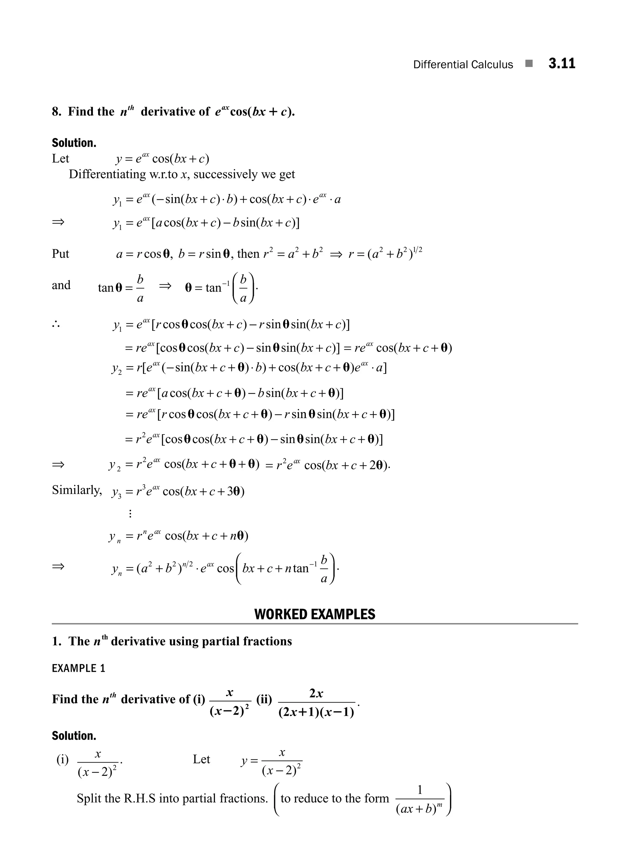 Differential Calculus ■ 3.11
8. Find the nth
derivative of e bx c
ax
cos( ).
1
Solution.
Let y e bx c
ax
= +
cos( )
Differentiating w.r.to x, successively we get
y e bx c b bx c e a
ax ax
1 = − + ⋅ + + ⋅ ⋅
( sin( ) ) cos( )
⇒ y e a bx c b bx c
ax
1 = + − +
[ cos( ) sin( )]
Put a r b r
= =
cos , sin
u u, then r a b
2 2 2
= + ⇒ = +
r a b
( )
2 2 1 2
and tanu =
b
a
⇒ u =
⎛
⎝
⎜
⎞
⎠
⎟
−
tan 1 b
a
.
∴ y e r bx c r bx c
ax
1 = + − +
[ cos cos( ) sin sin( )]
u u
= + − +
re bx c bx c
ax
[cos cos( ) sin sin( )]
u u = + +
re bx c
ax
cos( )
u
y r e bx c b bx c e a
ax ax
2 = − + + ⋅ + + + ⋅
[ ( sin( ) ) cos( ) ]
u u
= + + − + +
= + + −
re a bx c b bx c
re r bx c r
ax
ax
[ cos( ) sin( )]
[ cos cos( ) si
u u
u u n
n sin( )]
u u
bx c
+ +
= + + − + +
r e bx c bx c
ax
2
[cos cos( ) sin sin( )]
u u u u
⇒ y r e bx c
ax
2
2
= + + +
cos( )
u u = + +
r e bx c
ax
2
2
cos( )
u .
Similarly, y r e bx c
ax
3
3
3
= + +
cos( )
u
:
y r e bx c n
n
n ax
= + +
cos( )
u
⇒ y a b e bx c n
b
a
n
n ax
= + ⋅ + +
⎛
⎝
⎜
⎞
⎠
⎟
−
( ) cos tan
2 2 2 1 .
WORKED EXAMPLES
1. The nth
derivative using partial fractions
EXAMPLE 1
Find the nth
derivative of (i)
x
x
( 2)2
2
(ii) 2
(2 1)( 1)
x
x x
1 2
.
Solution.
(i) x
x
( )
− 2 2
. Let y
x
x
=
−
( )
2 2
Split the R.H.S into partial fractions. to reduce to the form
1
( )
ax b m
+
⎛
⎝
⎜
⎞
⎠
⎟
M03_ENGINEERING_MATHEMATICS-I _CH03_Part A.indd 11 5/30/2016 7:07:31 PM
 