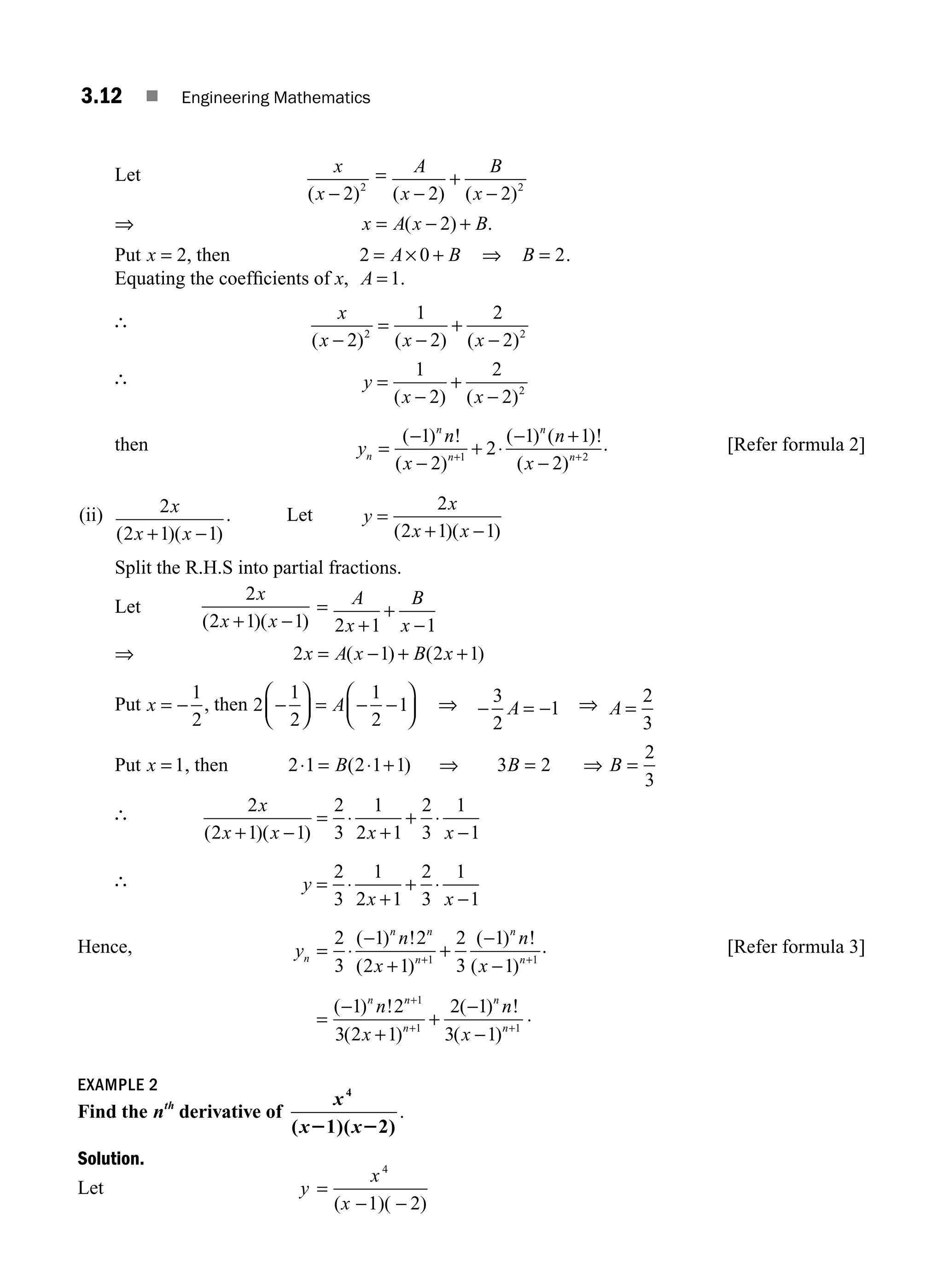 3.12 ■ Engineering Mathematics
Let x
x
( )
− 2 2
= A
x
B
x
( ) ( )
−
+
−
2 2 2
⇒ x A x B
= − +
( ) .
2
Put x = 2, then 2 0
= × +
A B ⇒ B = 2.
Equating the coefﬁcients of x, A = 1.
∴ x
x x x
( ) ( ) ( )
−
=
−
+
−
2
1
2
2
2
2 2
∴ y
x x
=
−
+
−
1
2
2
2 2
( ) ( )
then y
n
x
n
x
n
n
n
n
n
=
−
−
+ ⋅
− +
−
+ +
( ) !
( )
( ) ( )!
( )
1
2
2
1 1
2
1 2
. [Refer formula 2]
(ii) 2
2 1 1
x
x x
( )( )
+ −
. Let y
x
x x
=
+ −
2
2 1 1
( )( )
Split the R.H.S into partial fractions.
Let
2
2 1 1
x
x x
( )( )
+ −
= A
x
B
x
2 1 1
+
+
−
⇒ 2 1 2 1
x A x B x
= − + +
( ) ( )
Put x = −
1
2
, then 2
1
2
1
2
1
−
⎛
⎝
⎜
⎞
⎠
⎟ = − −
⎛
⎝
⎜
⎞
⎠
⎟
A ⇒ − = −
3
2
1
A ⇒ A =
2
3
Put x = 1, then 2 1 2 1 1 3 2
2
3
⋅ = ⋅ + ⇒ = ⇒ =
B B B
( )
∴ 2
2 1 1
2
3
1
2 1
2
3
1
1
x
x x x x
( )( )
+ −
= ⋅
+
+ ⋅
−
∴ y
x x
= ⋅
+
+ ⋅
−
2
3
1
2 1
2
3
1
1
Hence, y
n
x
n
x
n
n n
n
n
n
= ⋅
−
+
+
−
−
+ +
2
3
1 2
2 1
2
3
1
1
1 1
( ) !
( )
( ) !
( )
. [Refer formula 3]
=
−
+
+
−
−
+
+ +
( ) !
( )
( ) !
( )
1 2
3 2 1
2 1
3 1
1
1 1
n n
n
n
n
n
x
n
x
.
EXAMPLE 2
Find the nth
derivative of
x
x x
4
( 1)( 2)
2 2
.
Solution.
Let y =
x
x
4
( 1)( 2)
− −
M03_ENGINEERING_MATHEMATICS-I _CH03_Part A.indd 12 5/30/2016 7:07:37 PM
 