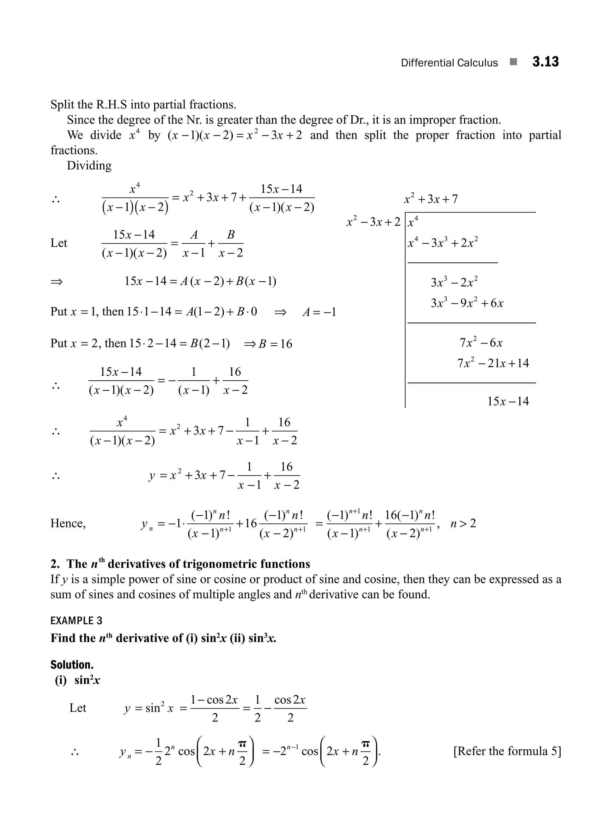 Differential Calculus ■ 3.13
Split the R.H.S into partial fractions.
Since the degree of the Nr. is greater than the degree of Dr., it is an improper fraction.
We divide x4
by ( )( )
x x x x
− − = − +
1 2 3 2
2
and then split the proper fraction into partial
fractions.
Dividing
∴
x
x x
x x
x
x x
4
2
1 2
3 7
15 14
1 2
−
( ) −
( )
= + + +
−
− −
( )( )
Let
15 14
1 2 1 2
x
x x
A
x
B
x
−
− −
=
−
+
−
( )( )
⇒ 15 14 2 1
x A x B x
− = − + −
( ) ( )
Put x = 1, then 15 1 14 1 2 0
⋅ − = − + ⋅
A B
( ) ⇒ A = −1
Put x = 2, then 15 2 14 2 1
⋅ − = −
B( ) ⇒ B = 16
∴
15 14
1 2
1
1
16
2
x
x x x x
−
− −
= −
−
+
−
( )( ) ( )
∴
x
x x
x x
x x
4
2
1 2
3 7
1
1
16
2
( )( )
− −
= + + −
−
+
−
∴ y x x
x x
= + + −
−
+
−
2
3 7
1
1
16
2
Hence, y
n
x
n
x
n
n
n
n
n
= − ⋅
−
−
+
−
−
+ +
1
1
1
16
1
2
1 1
( ) !
( )
( ) !
( )
=
−
−
+
−
−

+
+ +
( ) !
( )
( ) !
( )
,
1
1
16 1
2
2
1
1 1
n
n
n
n
n
x
n
x
n
2. The nth
derivatives of trigonometric functions
If y is a simple power of sine or cosine or product of sine and cosine, then they can be expressed as a
sum of sines and cosines of multiple angles and nth
derivative can be found.
EXAMPLE 3
Find the nth
derivative of (i) sin2
x (ii) sin3
x.
Solution.
(i) sin2
x
Let y x
= sin2
=
−
= −
1 2
2
1
2
2
2
cos cos
x x
∴ y x n
n
n
= − +
⎛
⎝
⎜
⎞
⎠
⎟
1
2
2 2
2
cos
p
= − +
⎛
⎝
⎜
⎞
⎠
⎟
−
2 2
2
1
n
x n
cos
p
. [Refer the formula 5]
x x
x x x
x x x
x x
x x x
2
2 4
4 3 2
3 2
3 2
3 7
3 2
3 2
3 2
3 9 6
+ +
− +
− +
−
− +
⎯⎯⎯⎯⎯⎯⎯
⎯⎯⎯⎯⎯⎯⎯⎯⎯
⎯⎯
⎯⎯⎯⎯⎯⎯⎯⎯⎯⎯
7 6
7 21 14
15 14
2
2
x x
x x
x
−
− +
−
M03_ENGINEERING_MATHEMATICS-I _CH03_Part A.indd 13 5/30/2016 7:07:40 PM
 