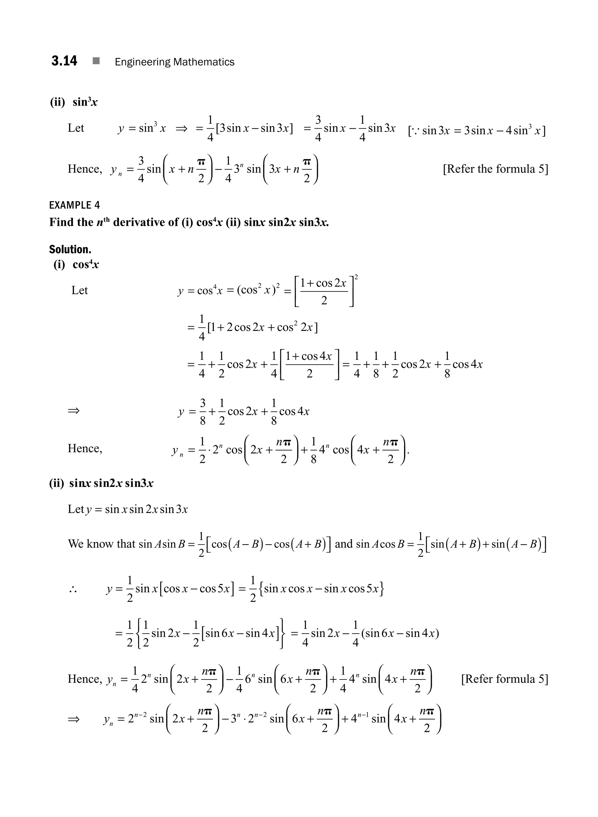 3.14 ■ Engineering Mathematics
(ii) sin3
x
Let y x
= sin3
⇒ = −
1
4
3 3
[ sin sin ]
x x = −
3
4
1
4
3
sin sin
x x [ sin sin sin ]
{ 3 3 4 3
x x x
= −
Hence, y x n x n
n
n
= +
⎛
⎝
⎜
⎞
⎠
⎟ − +
⎛
⎝
⎜
⎞
⎠
⎟
3
4 2
1
4
3 3
2
sin sin
p p
[Refer the formula 5]
EXAMPLE 4
Find the nth
derivative of (i) cos4
x (ii) sinx sin2x sin3x.
Solution.
(i) cos4
x
Let y x
= cos4
= (cos )
2 2
x =
+
⎡
⎣
⎢
⎤
⎦
⎥
cos
2
1 2
2
x
= + +
[ cos cos ]
2
1
4
1 2 2 2
x x
= + +
+
⎡
⎣
⎢
⎤
⎦
⎥ = + + +
1
4
1
2
2
1
4
1 4
2
1
4
1
8
1
2
2
1
8
4
cos
cos
cos cos
x
x
x x
⇒ y x x
= + +
3
8
1
2
2
1
8
4
cos cos
Hence, y x
n
x
n
n
n n
= ⋅ +
⎛
⎝
⎜
⎞
⎠
⎟ + +
⎛
⎝
⎜
⎞
⎠
⎟
1
2
2 2
2
1
8
4 4
2
cos cos .
p p
(ii) sin sin2 sin3
x x x
Let y x x x
= sin sin sin
2 3
We know that sin sin cos cos
A B A B A B
= −
( )− +
( )
⎡
⎣ ⎤
⎦
1
2
and sin cos sin sin
A B A B A B
= +
( )+ −
( )
⎡
⎣ ⎤
⎦
1
2
∴ y x x x
= −
[ ]
1
2
5
sin cos cos = −
{ }
1
2
5
sin cos sin cos
x x x x
= − −
[ ]
⎧
⎨
⎩
⎫
⎬
⎭
1
2
1
2
2
1
2
6 4
sin sin sin
x x x = − −
1
4
2
1
4
6 4
sin (sin sin )
x x x
Hence, y x
n
x
n
x
n
n
n n n
= +
⎛
⎝
⎜
⎞
⎠
⎟ − +
⎛
⎝
⎜
⎞
⎠
⎟ + +
⎛
⎝
1
4
2 2
2
1
4
6 6
2
1
4
4 4
2
sin sin sin
p p p
⎜
⎜
⎞
⎠
⎟ [Refer formula 5]
⇒ y x
n
x
n
x
n
n
n n n n
= +
⎛
⎝
⎜
⎞
⎠
⎟ − ⋅ +
⎛
⎝
⎜
⎞
⎠
⎟ + +
− − −
2 2
2
3 2 6
2
4 4
2 2 1
sin sin sin
p p p
2
2
⎛
⎝
⎜
⎞
⎠
⎟
M03_ENGINEERING_MATHEMATICS-I _CH03_Part A.indd 14 5/30/2016 7:07:44 PM
 