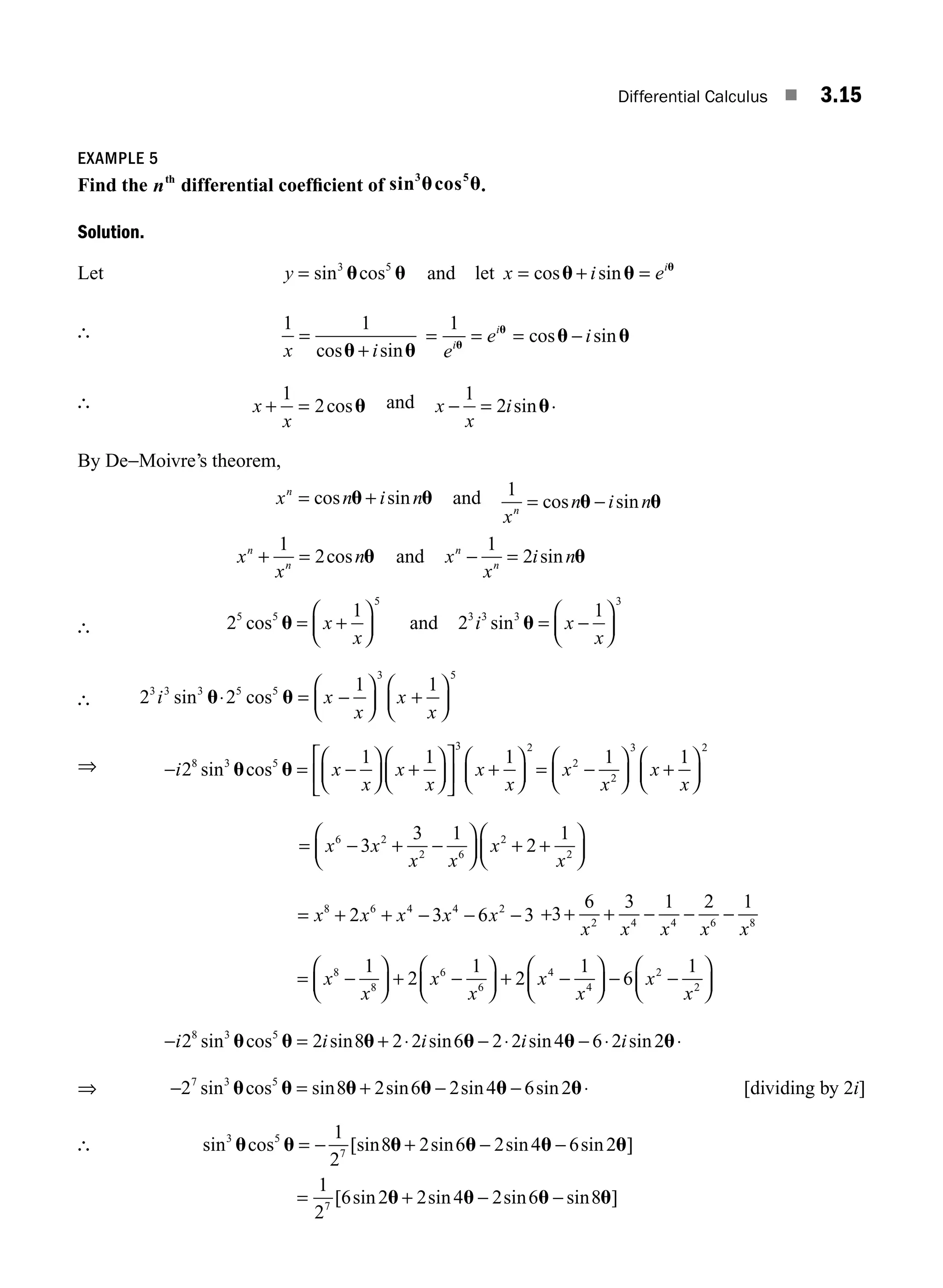Differential Calculus ■ 3.15
EXAMPLE 5
Find the nth
differential coefﬁcient of sin cos
3 5
u u.
Solution.
Let y = sin cos
3 5
u u and let x i ei
= + =
cos sin
u u u
∴ 1 1
x i
=
+
cos sin
u u
= = −
1
e
e i
i
i
u
u
u u
= cos sin
∴ x
x
+ =
1
2cosu and x
x
i
− =
1
2 sinu.
By De−Moivre’s theorem,
x n i n
n
= +
cos sin
u u and 1
x
n i n
n
= −
cos sin
u u
x
x
n
n
n
+ =
1
2cos u and x
x
i n
n
n
− =
1
2 sin u
∴ 2
1
5 5
5
cos u = +
⎛
⎝
⎜
⎞
⎠
⎟
x
x
and 2
1
3 3 3
3
i x
x
sin u = −
⎛
⎝
⎜
⎞
⎠
⎟
∴ 2 2
1 1
3 3 3 5 5
3 5
i x
x
x
x
sin cos
u u
⋅ = −
⎛
⎝
⎜
⎞
⎠
⎟ +
⎛
⎝
⎜
⎞
⎠
⎟
⇒ − = −
⎛
⎝
⎜
⎞
⎠
⎟ +
⎛
⎝
⎜
⎞
⎠
⎟
⎡
⎣
⎢
⎤
⎦
⎥ +
⎛
⎝
⎜
⎞
⎠
⎟
i x
x
x
x
x
x
2
1 1 1
8 3 5
3 2
sin cos
u u = −
⎛
⎝
⎜
⎞
⎠
⎟ +
⎛
⎝
⎜
⎞
⎠
⎟
x
x
x
x
2
2
3 2
1 1
= − + −
⎛
⎝
⎜
⎞
⎠
⎟ + +
⎛
⎝
⎜
⎞
⎠
⎟
x x
x x
x
x
6 2
2 6
2
2
3
3 1
2
1
= + + − − −
x x x x x
8 6 4 4 2
2 3 6 3 + + + − − −
3
6 3 1 2 1
2 4 4 6 8
x x x x x
= −
⎛
⎝
⎜
⎞
⎠
⎟ + −
⎛
⎝
⎜
⎞
⎠
⎟ + −
⎛
⎝
⎜
⎞
⎠
⎟ − −
⎛
⎝
⎜
⎞
⎠
⎟
x
x
x
x
x
x
x
x
8
8
6
6
4
4
2
2
1
2
1
2
1
6
1
− = + ⋅ − ⋅ − ⋅ ⋅
i i i i i
2 2 8 2 2 6 2 2 4 6 2 2
8 3 5
sin cos sin sin sin sin
u u u u u u
⇒ − = + − − ⋅
2 8 2 6 2 4 6 2
7 3 5
sin cos sin sin sin sin
u u u u u u [dividing by 2i]
∴ sin cos [sin sin sin sin ]
3 5
7
1
2
8 2 6 2 4 6 2
u u u u u u
= − + − −
= + − −
1
2
6 2 2 4 2 6 8
7
[ sin sin sin sin ]
u u u u
M03_ENGINEERING_MATHEMATICS-I _CH03_Part A.indd 15 5/30/2016 7:07:49 PM
 