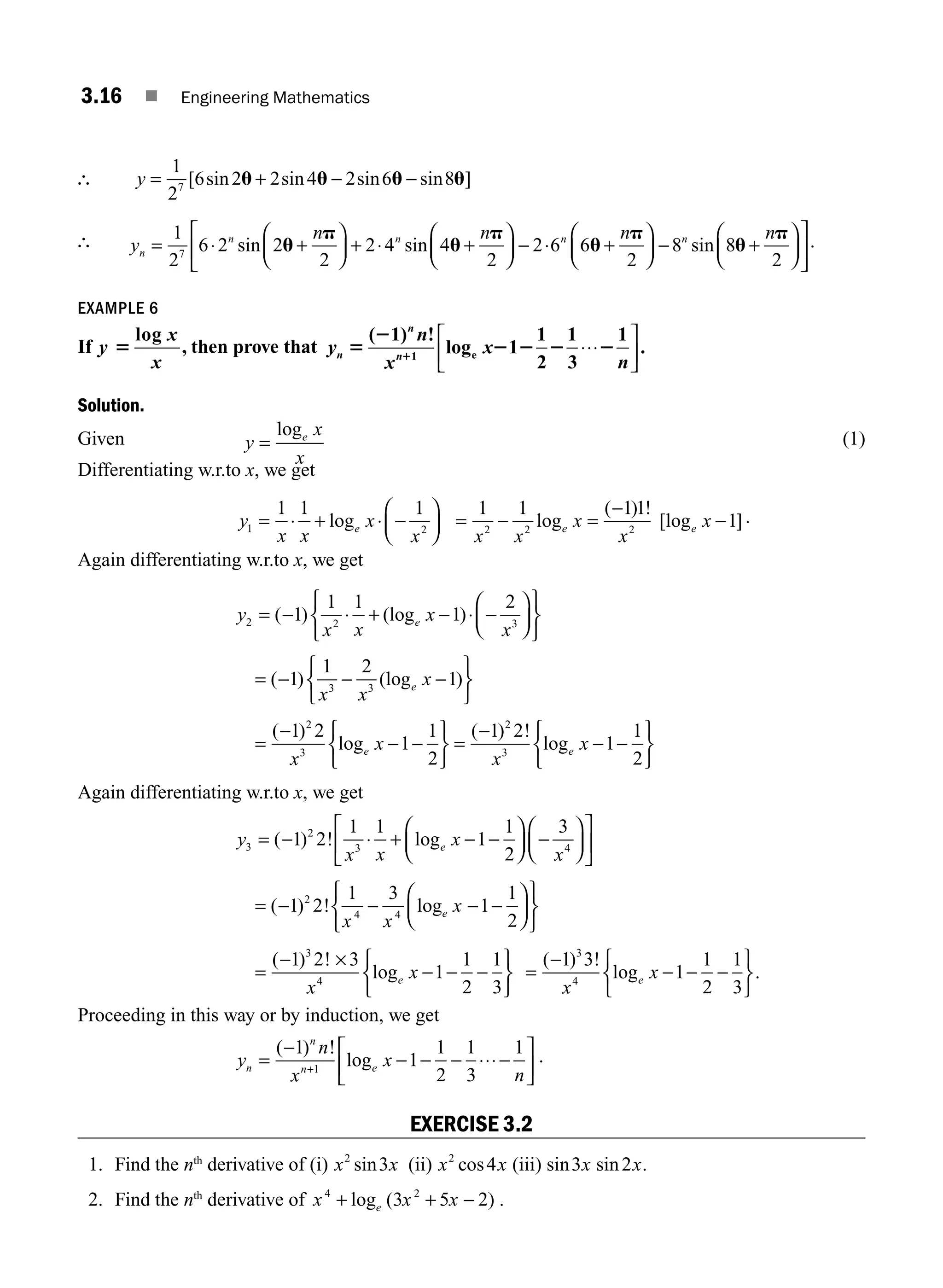 3.16 ■ Engineering Mathematics
∴ y = + − −
1
2
6 2 2 4 2 6 8
7
[ sin sin sin sin ]
u u u u
∴ y
n n n
n
n n n
= ⋅ +
⎛
⎝
⎜
⎞
⎠
⎟ + ⋅ +
⎛
⎝
⎜
⎞
⎠
⎟ − ⋅ +
⎛
⎝
1
2
6 2 2
2
2 4 4
2
2 6 6
2
7
sin sin
u
p
u
p
u
p
⎜
⎜
⎞
⎠
⎟ − +
⎛
⎝
⎜
⎞
⎠
⎟
⎡
⎣
⎢
⎤
⎦
⎥
8 8
2
n n
sin u
p .
EXAMPLE 6
If y
x
x
5
log
, then prove that y
n
x
x
n
n
n
n
5
2
2 2 2 2
1
( 1) !
log 1
1
2
1
3
1
.
1 e ⋅⋅⋅
⎡
⎣
⎢
⎤
⎦
⎥
Solution.
Given y
x
x
e
=
log (1)
Differentiating w.r.to x, we get
y
x x
x
x
e
1 2
1 1 1
= ⋅ + ⋅ −
⎛
⎝
⎜
⎞
⎠
⎟
log = − =
−
−
1 1 1 1
1
2 2 2
x x
x
x
x
e e
log
( ) !
[log ].
Again differentiating w.r.to x, we get
y
x x
x
x
e
2 2 3
1
1 1
1
2
= − ⋅ + − ⋅ −
⎛
⎝
⎜
⎞
⎠
⎟
⎧
⎨
⎩
⎫
⎬
⎭
( ) (log )
= − − −
⎧
⎨
⎩
⎫
⎬
⎭
( ) (log )
1
1 2
1
3 3
x x
x
e
=
−
− −
⎧
⎨
⎩
⎫
⎬
⎭
=
−
− −
⎧
⎨
⎩
⎫
⎬
⎭
( )
log
( ) !
log
1 2
1
1
2
1 2
1
1
2
2
3
2
3
x
x
x
x
e e
Again differentiating w.r.to x, we get
y
x x
x
x
e
3
2
3 4
1 2
1 1
1
1
2
3
= − ⋅ + − −
⎛
⎝
⎜
⎞
⎠
⎟ −
⎛
⎝
⎜
⎞
⎠
⎟
⎡
⎣
⎢
⎤
⎦
⎥
( ) ! log
= − − − −
⎛
⎝
⎜
⎞
⎠
⎟
⎧
⎨
⎩
⎫
⎬
⎭
( ) ! log
1 2
1 3
1
1
2
2
4 4
x x
x
e
=
− ×
− − −
⎧
⎨
⎩
⎫
⎬
⎭
( ) !
log
1 2 3
1
1
2
1
3
3
4
x
x
e =
−
− − −
⎧
⎨
⎩
⎫
⎬
⎭
( ) !
log .
1 3
1
1
2
1
3
3
4
x
x
e
Proceeding in this way or by induction, we get
y
n
x
x
n
n
n
n e
=
−
− − − ⋅⋅⋅−
⎡
⎣
⎢
⎤
⎦
⎥
+
( ) !
log
1
1
1
2
1
3
1
1
.
EXERCISE 3.2
1. Find the nth
derivative of (i) x x
2
3
sin (ii) x x
2
4
cos (iii) sin sin
3 2
x x.
2. Find the nth
derivative of x x x
e
4 2
3 5 2
+ + −
log ( ) .
M03_ENGINEERING_MATHEMATICS-I _CH03_Part A.indd 16 5/30/2016 7:07:52 PM
 