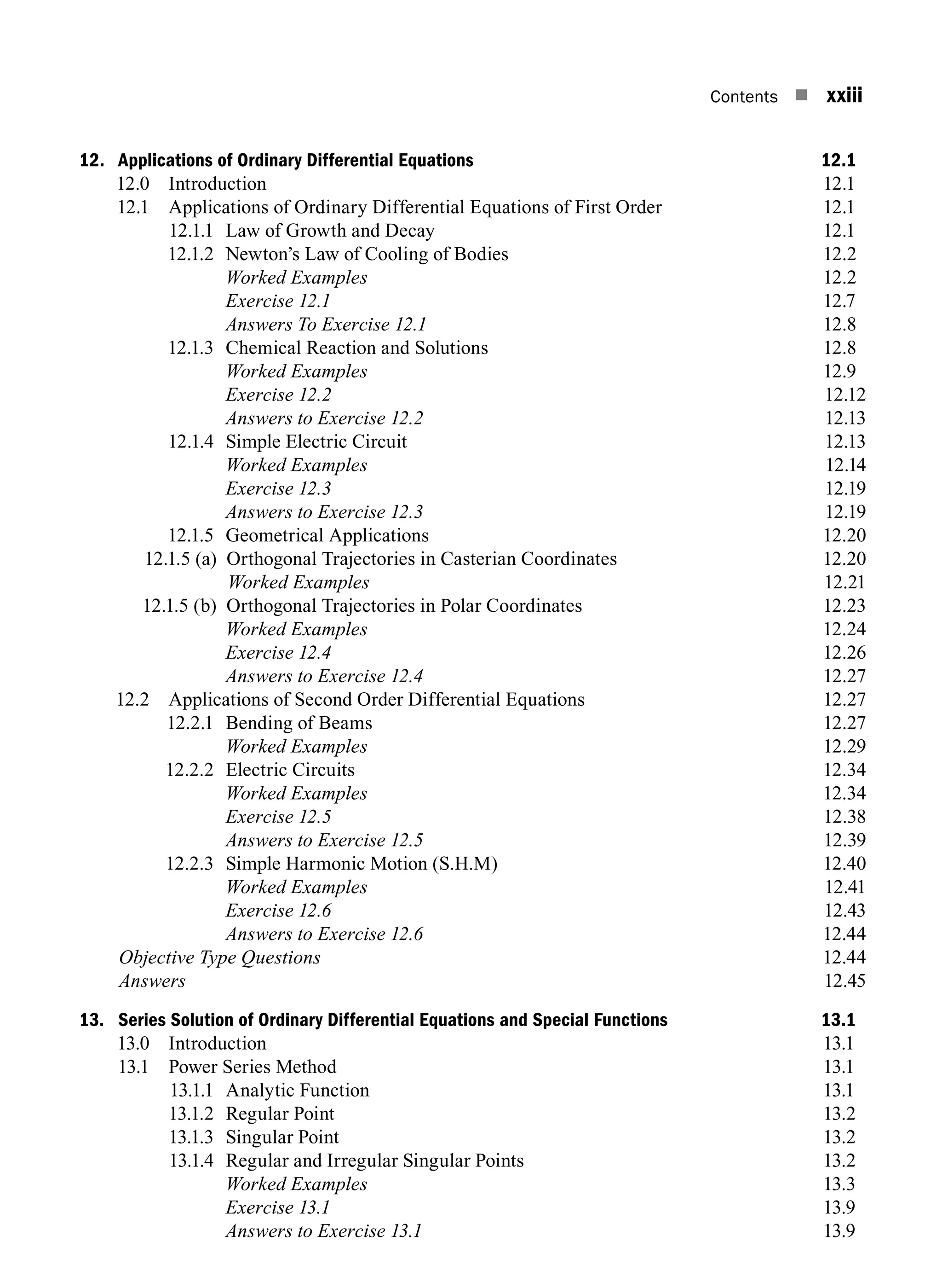 Contents n xxiii
12. Applications of Ordinary Differential Equations 12.1
12.0 Introduction 12.1
12.1 Applications of Ordinary Differential Equations of First Order 12.1
12.1.1 Law of Growth and Decay 12.1
12.1.2 Newton’s Law of Cooling of Bodies 12.2
		 Worked Examples 12.2
		 Exercise 12.1 12.7
		 Answers To Exercise 12.1 12.8
12.1.3 Chemical Reaction and Solutions 12.8
		 Worked Examples 12.9
		 Exercise 12.212.12
		 Answers to Exercise 12.212.13
12.1.4 Simple Electric Circuit 12.13
		 Worked Examples12.14
		 Exercise 12.312.19
		 Answers to Exercise 12.312.19
12.1.5 Geometrical Applications 12.20
12.1.5 (a) Orthogonal Trajectories in Casterian Coordinates 12.20
			Worked Examples12.21
12.1.5 (b) Orthogonal Trajectories in Polar Coordinates 12.23
		 Worked Examples12.24
		 Exercise 12.412.26
		 Answers to Exercise 12.412.27
12.2 Applications of Second Order Differential Equations 12.27
12.2.1 Bending of Beams 12.27
		 Worked Examples12.29
12.2.2 Electric Circuits 12.34
		 Worked Examples12.34
		 Exercise 12.512.38
		 Answers to Exercise 12.512.39
12.2.3 Simple Harmonic Motion (S.H.M) 12.40
		 Worked Examples12.41
		 Exercise 12.612.43
		 Answers to Exercise 12.612.44
Objective Type Questions12.44
Answers12.45
13. Series Solution of Ordinary Differential Equations and Special Functions 13.1
13.0 Introduction 13.1
13.1 Power Series Method 13.1
13.1.1 Analytic Function 13.1
13.1.2 Regular Point 13.2
13.1.3 Singular Point 13.2
13.1.4 Regular and Irregular Singular Points 13.2
		 Worked Examples 13.3
		 Exercise 13.1 13.9
		 Answers to Exercise 13.1 13.9
A01_ENGINEERING_MATHEMATICS-I _FM - (Reprint).indd 23 3/2/2017 6:17:55 PM
 