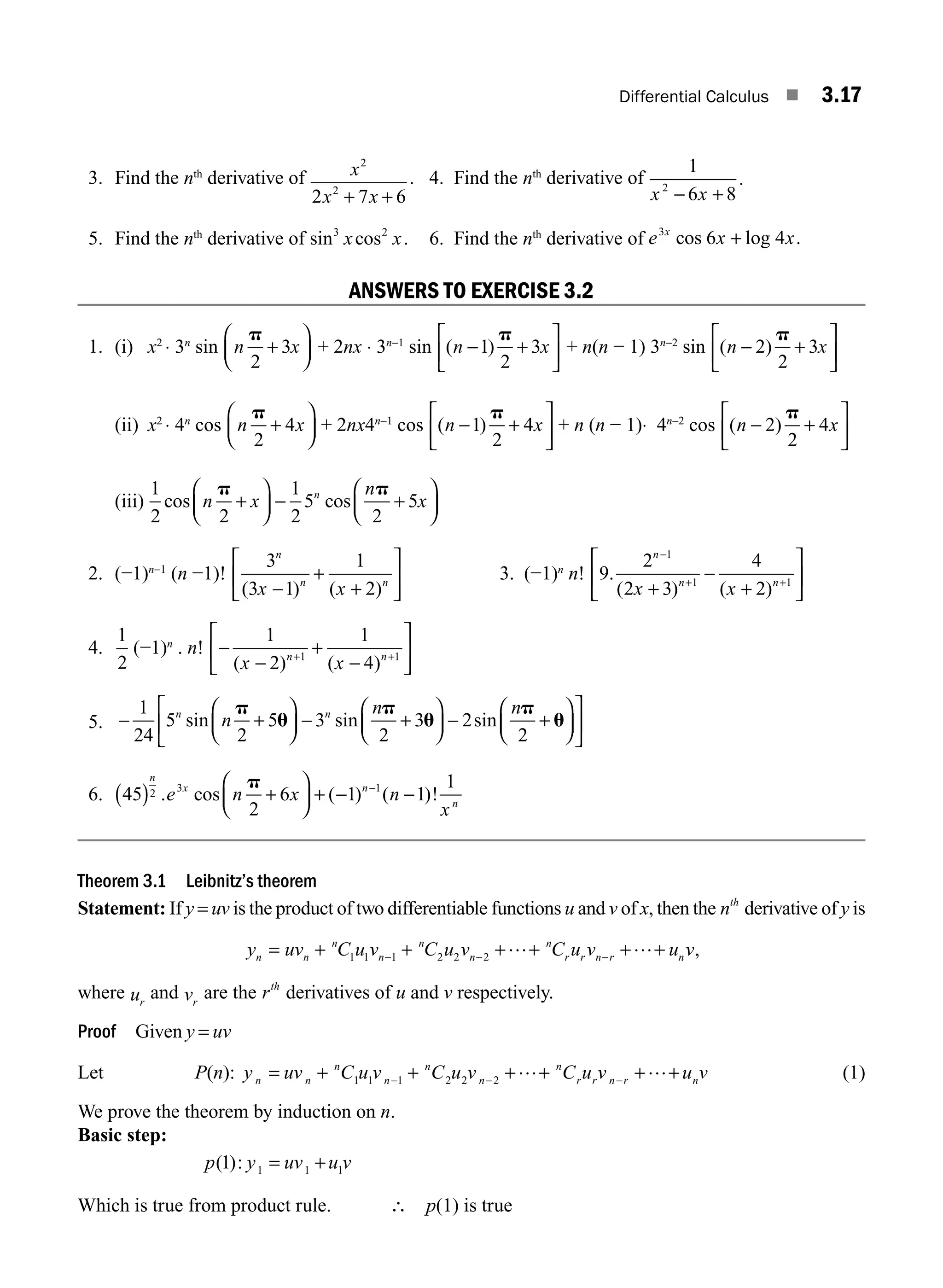 Differential Calculus ■ 3.17
3. Find the nth
derivative of x
x x
2
2
2 7 6
+ +
. 4. Find the nth
derivative of
1
6 8
2
x x
− +
.
5. Find the nth
derivative of sin cos
3 2
x x. 6. Find the nth
derivative of e x x
x
3
6 4
cos log .
+
ANSWERS TO EXERCISE 3.2
1. (i) x2
⋅ 3n
sin n x
p
2
3
+
⎛
⎝
⎜
⎞
⎠
⎟ + 2nx ⋅ 3n−1
sin ( )
n x
− +
⎡
⎣
⎢
⎤
⎦
⎥
1
2
3
p
+ n(n − 1) 3n−2
sin ( )
n x
− +
⎡
⎣
⎢
⎤
⎦
⎥
2
2
3
p
(ii) x2
⋅ 4n
cos n x
p
2
4
+
⎛
⎝
⎜
⎞
⎠
⎟ + 2nx4n−1
cos ( )
n x
− +
⎡
⎣
⎢
⎤
⎦
⎥
1
2
4
p
+ n (n − 1)⋅ 4n−2
cos ( )
n x
− +
⎡
⎣
⎢
⎤
⎦
⎥
2
2
4
p
(iii)
1
2 2
1
2
5
2
5
cos cos
n x
n
x
n
p p
+
⎛
⎝
⎜
⎞
⎠
⎟ − +
⎛
⎝
⎜
⎞
⎠
⎟
2. (−1)n−1
(n −1)!
3
3 1
1
2
n
n n
x x
( ) ( )
−
+
+
⎡
⎣
⎢
⎤
⎦
⎥ 3. (−1)n
n! 9
2
2 3
4
2
1
1 1
.
( ) ( )
n
n n
x x
−
+ +
+
−
+
⎡
⎣
⎢
⎤
⎦
⎥
4.
1
2
(−1)n
. n! −
−
+
−
⎡
⎣
⎢
⎤
⎦
⎥
+ +
1
2
1
4
1 1
( ) ( )
x x
n n
5. − +
⎛
⎝
⎜
⎞
⎠
⎟ − +
⎛
⎝
⎜
⎞
⎠
⎟ − +
⎛
⎝
⎜
⎞
⎠
⎟
⎡
⎣
⎢
1
24
5
2
5 3
2
3 2
2
n n
n
n n
sin sin sin
p
u
p
u
p
u
⎤
⎤
⎦
⎥
6. 45
2
6 1 1
1
2 3 1
( ) +
⎛
⎝
⎜
⎞
⎠
⎟ + − −
−
n
x n
n
e n x n
x
. cos ( ) ( )!
p
Theorem 3.1 Leibnitz’s theorem
Statement: If y = uv is the product of two differentiable functions u and v of x, then the nth
derivative of y is
y uv C u v C u v C u v u v
n n
n
n
n
n
n
r r n r n
= + + + + + +
− − −
1 1 1 2 2 2
… … ,
where ur
and vr
are the rth
derivatives of u and v respectively.
Proof Given y = uv
Let P(n): y uv C u v C u v C u v u v
n n
n
n
n
n
n
r r n r n
= + + + + + +
− − −
1 1 1 2 2 2
… … (1)
We prove the theorem by induction on n.
Basic step:
p y uv u v
( ):
1 1 1 1
= +
Which is true from product rule. ∴ p(1) is true
M03_ENGINEERING_MATHEMATICS-I _CH03_Part A.indd 17 5/30/2016 7:07:57 PM
 