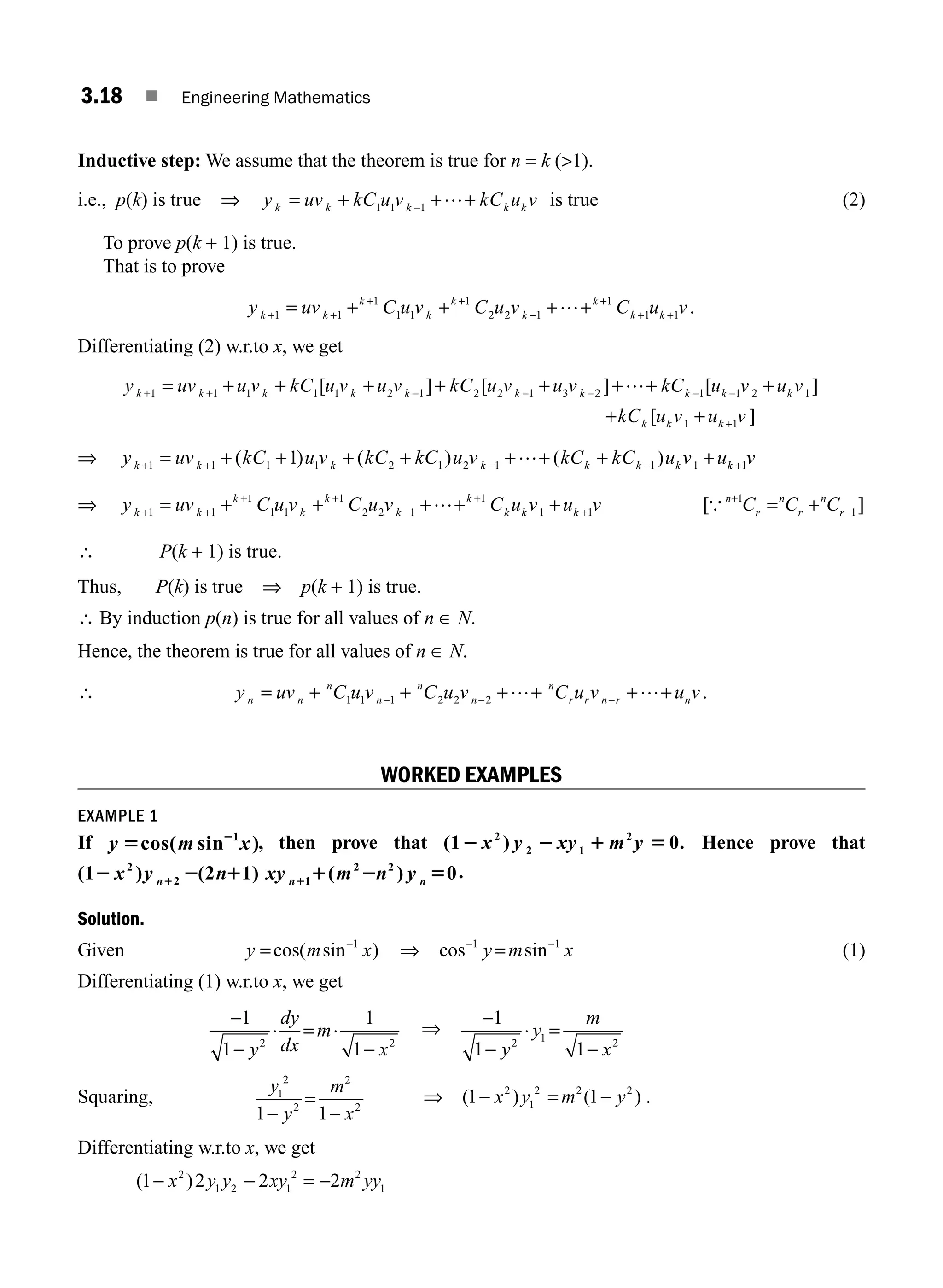 3.18 ■ Engineering Mathematics
Inductive step: We assume that the theorem is true for n = k (1).
i.e., p(k) is true ⇒ y uv kC u v kC u v
k k k k k
= + + +
−
1 1 1
… is true (2)
To prove p(k + 1) is true.
That is to prove
y uv C u v C u v C u v
k k
k
k
k
k
k
k k
+ +
+ +
−
+
+ +
= + + + +
1 1
1
1 1
1
2 2 1
1
1 1
… .
Differentiating (2) w.r.to x, we get
y uv u v kC u v u v kC u v u v kC
k k k k k k k k
+ + − − − −
= + + + + + + +
1 1 1 1 1 2 1 2 2 1 3 2
[ ] [ ] … 1
1 1 2 1
1 1
[ ]
[ ]
u v u v
kC u v u v
k k
k k k
−
+
+
+ +
⇒ y uv kC u v kC kC u v kC kC u v u
k k k k k k k
+ + − −
= + + + + + + + +
1 1 1 1 2 1 2 1 1 1
1
( ) ( ) ( )
… k
k v
+1
⇒ y uv C u v C u v C u v u v
k k
k
k
k
k
k
k k k
+ +
+ +
−
+
+
= + + + + +
1 1
1
1 1
1
2 2 1
1
1 1
… [ ]
{ n
r
n
r
n
r
C C C
+
−
= +
1
1
∴ P(k + 1) is true.
Thus, P(k) is true ⇒ p(k + 1) is true.
∴ By induction p(n) is true for all values of n ∈ N.
Hence, the theorem is true for all values of n ∈ N.
∴ y uv C u v C u v C u v u v
n n
n
n
n
n
n
r r n r n
= + + + + + +
− − −
1 1 1 2 2 2
… … .
WORKED EXAMPLES
EXAMPLE 1
If y m x
5 2
cos( sin )
1
, then prove that (1 ) 0.
2
2 1
2
2 2 1 5
x y xy m y Hence prove that
(1 ) (2 1) ( ) 0
2
2 1
2 2
2 2 1 1 2 5
1 1
x y n xy m n y
n n n
.
Solution.
Given y m x
= −
cos( sin )
1
⇒ cos sin
− −
=
1 1
y m x (1)
Differentiating (1) w.r.to x, we get
−
−
⋅ = ⋅
−
1
1
1
1
2 2
y
dy
dx
m
x
⇒
−
−
⋅ =
−
1
1 1
2 1 2
y
y
m
x
Squaring,
y
y
m
x
1
2
2
2
2
1 1
−
=
−
⇒ ( ) ( )
1 1
2
1
2 2 2
− = −
x y m y .
Differentiating w.r.to x, we get
( )
1 2 2 2
2
1 2 1
2 2
1
− − = −
x y y xy m yy
M03_ENGINEERING_MATHEMATICS-I _CH03_Part A.indd 18 5/30/2016 7:08:00 PM
 