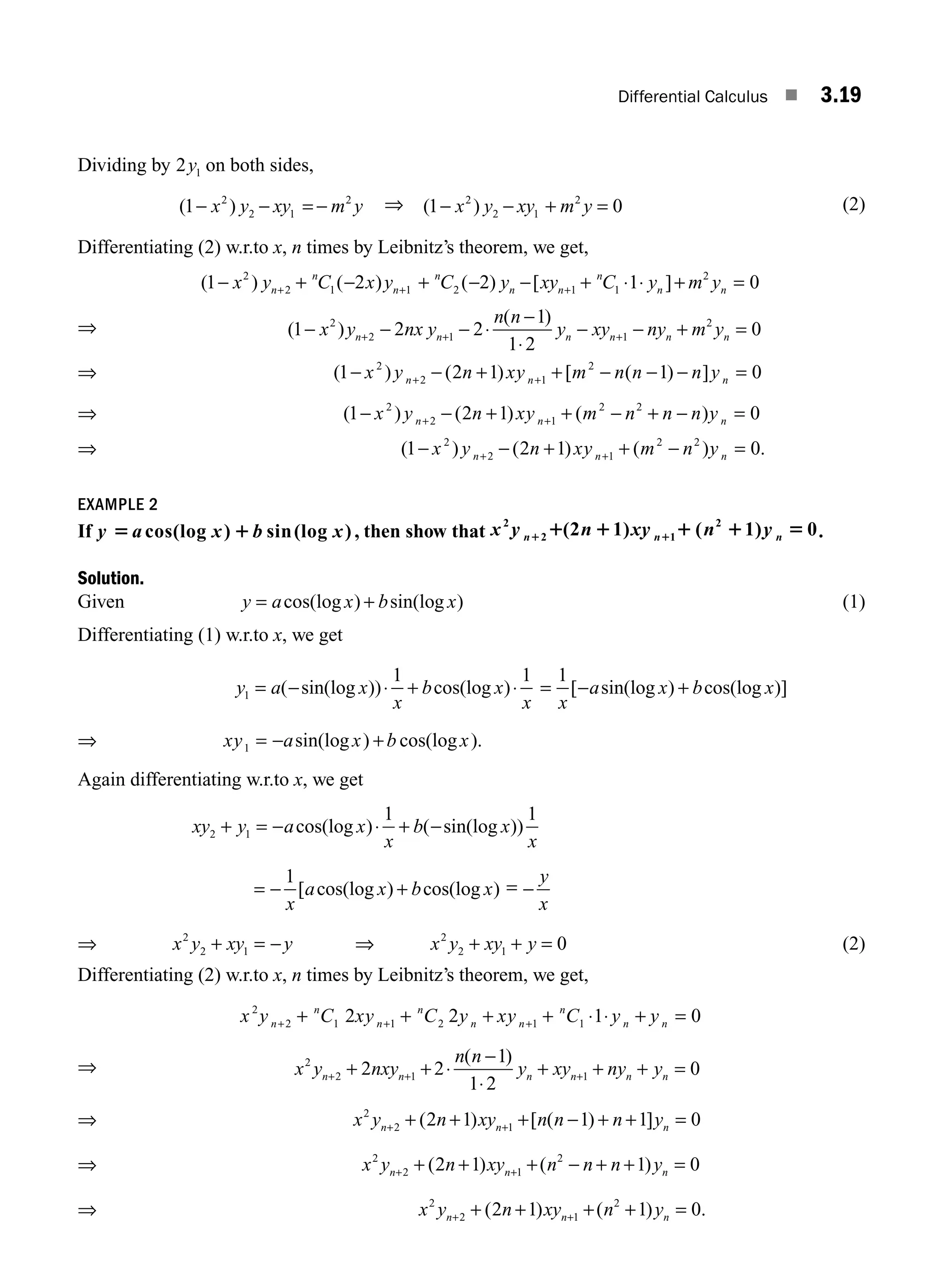 Differential Calculus ■ 3.19
Dividing by 2 1
y on both sides,
( )
1 2
2 1
2
− − = −
x y xy m y ⇒ ( )
1 0
2
2 1
2
− − + =
x y xy m y (2)
Differentiating (2) w.r.to x, n times by Leibnitz’s theorem, we get,
( ) ( ) ( ) [ ]
1 2 2 1 0
2
2 1 1 2 1 1
2
− + − + − − + ⋅ ⋅ + =
+ + +
x y C x y C y xy C y m y
n
n
n
n
n n
n
n n
⇒ ( )
( )
1 2 2
1
1 2
0
2
2 1 1
2
− − − ⋅
−
⋅
− − + =
+ + +
x y nx y
n n
y xy ny m y
n n n n n n
⇒ ( ) ( ) [ ( ) ]
1 2 1 1 0
2
2 1
2
− − + + − − − =
+ +
x y n xy m n n n y
n n n
⇒ ( ) ( ) ( )
1 2 1 0
2
2 1
2 2
− − + + − + − =
+ +
x y n xy m n n n y
n n n
⇒ ( ) ( ) ( ) .
1 2 1 0
2
2 1
2 2
− − + + − =
+ +
x y n xy m n y
n n n
EXAMPLE 2
If y a x b x
5 1
cos(log ) sin(log ) , then show that x y n xy n y
n n n
2
2 1
2
(2 1) ( 1) 0
1 1
1 1 1 1 5 .
Solution.
Given y a x b x
= +
cos(log ) sin(log ) (1)
Differentiating (1) w.r.to x, we get
y a x
x
b x
x
1
1 1
= − ⋅ + ⋅
( sin(log )) cos(log ) = − +
1
x
a x b x
[ sin(log ) cos(log )]
⇒ xy a x b x
1 = − +
sin(log ) cos(log ).
Again differentiating w.r.to x, we get
xy y a x
x
b x
x
2 1
1 1
+ = − ⋅ + −
cos(log ) ( sin(log ))
= − +
1
x
a x b x
[ cos(log ) cos(log ) = −
y
x
⇒ x y xy y
2
2 1
+ = − ⇒ x y xy y
2
2 1 0
+ + = (2)
Differentiating (2) w.r.to x, n times by Leibnitz’s theorem, we get,
x y C xy C y xy C y y
n
n
n
n
n n
n
n n
2
2 1 1 2 1 1
2 2 1 0
+ + +
+ + + + ⋅ ⋅ + =
⇒ x y nxy
n n
y xy ny y
n n n n n n
2
2 1 1
2 2
1
1 2
0
+ + +
+ + ⋅
−
⋅
+ + + =
( )
⇒ x y n xy n n n y
n n n
2
2 1
2 1 1 1 0
+ +
+ + + − + + =
( ) [ ( ) ]
⇒ x y n xy n n n y
n n n
2
2 1
2
2 1 1 0
+ +
+ + + − + + =
( ) ( )
⇒ x y n xy n y
n n n
2
2 1
2
2 1 1 0
+ +
+ + + + =
( ) ( ) .
M03_ENGINEERING_MATHEMATICS-I _CH03_Part A.indd 19 5/30/2016 7:08:04 PM
 