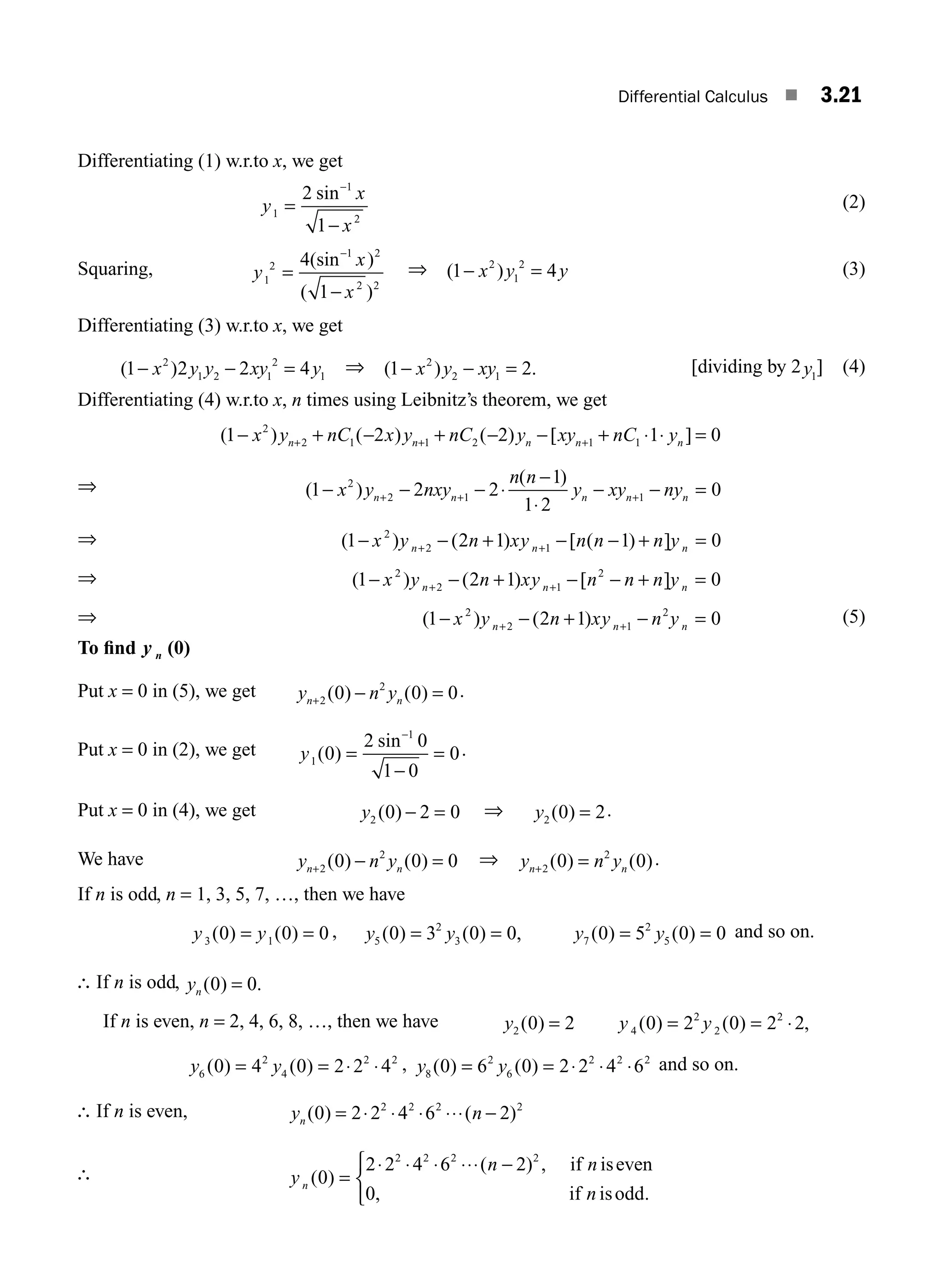 Differential Calculus ■ 3.21
Differentiating (1) w.r.to x, we get
y
x
x
1
1
2
2
1
=
−
−
sin (2)
Squaring, y
x
x
1
2
1 2
2 2
4
1
=
−
−
(sin )
( )
⇒ ( )
1 4
2
1
2
− =
x y y (3)
Differentiating (3) w.r.to x, we get
( )
1 2 2 4
2
1 2 1
2
1
− − =
x y y xy y ⇒ ( ) .
1 2
2
2 1
− − =
x y xy [dividing by 2y1
] (4)
Differentiating (4) w.r.to x, n times using Leibnitz’s theorem, we get
( ) ( ) ( ) [ ]
1 2 2 1 0
2
2 1 1 2 1 1
− + − + − − + ⋅ ⋅ =
+ + +
x y nC x y nC y xy nC y
n n n n n
⇒ ( )
( )
1 2 2
1
1 2
0
2
2 1 1
− − − ⋅
−
⋅
− − =
+ + +
x y nxy
n n
y xy ny
n n n n n
⇒ ( ) ( ) [ ( ) ]
1 2 1 1 0
2
2 1
− − + − − + =
+ +
x y n xy n n n y
n n n
⇒ ( ) ( ) [ ]
1 2 1 0
2
2 1
2
− − + − − + =
+ +
x y n xy n n n y
n n n
⇒ ( ) ( )
1 2 1 0
2
2 1
2
− − + − =
+ +
x y n xy n y
n n n
(5)
To ﬁnd y n (0)
Put x = 0 in (5), we get y n y
n n
+ − =
2
2
0 0 0
( ) ( ) .
Put x = 0 in (2), we get y1
1
0
2 0
1 0
0
( )
sin
=
−
=
−
.
Put x = 0 in (4), we get y2 0 2 0
( ) − = ⇒ y2 0 2
( ) = .
We have y n y
n n
+ − =
2
2
0 0 0
( ) ( ) ⇒ y n y
n n
+ =
2
2
0 0
( ) ( ).
If n is odd, n = 1, 3, 5, 7, …, then we have
y y
3 1
0 0 0
( ) ( )
= = , y y y y
5
2
3 7
2
5
0 3 0 0 0 5 0 0
( ) ( ) , ( ) ( )
= = = = and so on.
∴ If n is odd, yn ( ) .
0 0
=
If n is even, n = 2, 4, 6, 8, …, then we have y2 0 2
( ) = y y
4
2
2
2
0 2 0 2 2
( ) ( ) ,
= = ⋅
y y
6
2
4
2 2
0 4 0 2 2 4
( ) ( )
= = ⋅ ⋅ , y y
8
2
6
2 2 2
0 6 0 2 2 4 6
( ) ( )
= = ⋅ ⋅ ⋅ and so on.
∴ If n is even, y n
n ( ) ( )
0 2 2 4 6 2
2 2 2 2
= ⋅ ⋅ ⋅ ⋅⋅⋅ −
∴ y
n n
n
n ( )
( ) , if
, .
0
2 2 4 6 2
0
2 2 2 2
=
⋅ ⋅ ⋅ ⋅⋅⋅ −
⎧
⎨
⎩
iseven
if isodd
M03_ENGINEERING_MATHEMATICS-I _CH03_Part A.indd 21 5/19/2016 2:15:20 PM
 