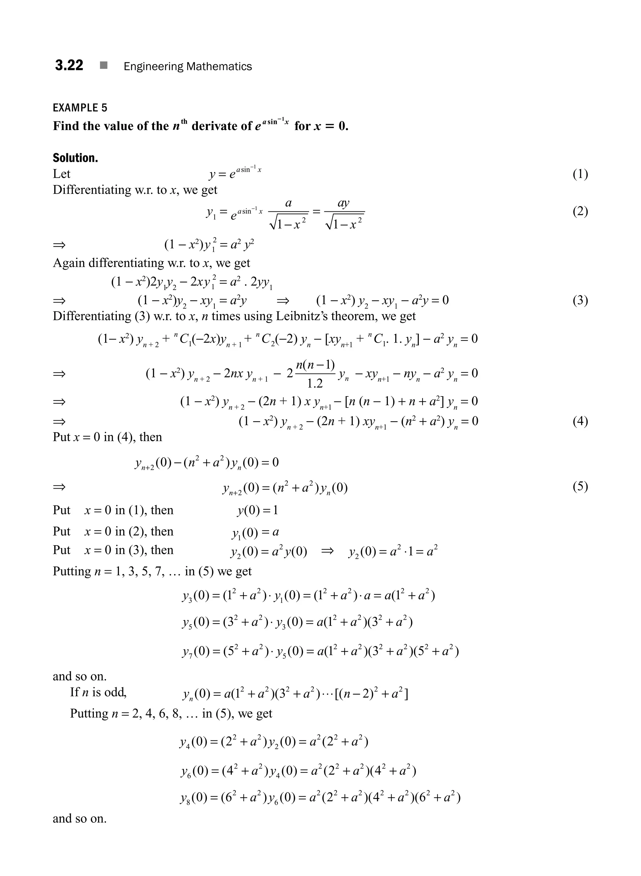 3.22 ■ Engineering Mathematics
EXAMPLE 5
Find the value of the nth
derivate of ea x
sin 1
2
for x 5 0.
Solution.
Let y = ea x
sin−1
(1)
Differentiating w.r. to x, we get
y1
= ea x
sin−1
a
x
ay
x
1 1
2 2
−
=
−
(2)
⇒ (1 − x2
)y1
2
= a2
y2
Again differentiating w.r. to x, we get
(1 − x2
)2y1
y2
− 2xy1
2
= a2
. 2yy1
⇒ (1 − x2
)y2
− xy1
= a2
y ⇒ (1 − x2
) y2
− xy1
− a2
y = 0 (3)
Differentiating (3) w.r. to x, n times using Leibnitz’s theorem, we get
(1− x2
) yn + 2
+ n
C1(−2x)yn + 1
+ n
C2(−2) yn
− [xyn+1
+ n
C1. 1. yn
] − a2
yn
= 0
⇒ (1 − x2
) yn + 2
− 2nx yn + 1
− 2
1
1 2
n n
yn
( )
.
−
− xyn+1
− nyn
− a2
yn
= 0
⇒ (1 − x2
) yn + 2
− (2n + 1) x yn+1
− [n (n − 1) + n + a2
] yn
= 0
⇒ (1 − x2
) yn + 2
− (2n + 1) xyn+1
− (n2
+ a2
) yn
= 0 (4)
Put x = 0 in (4), then
y n a y
n n
+ − + =
2
2 2
0 0 0
( ) ( ) ( )
⇒ y n a y
n n
+ = +
2
2 2
0 0
( ) ( ) ( ) (5)
Put x = 0 in (1), then y( )
0 1
=
Put x = 0 in (2), then y1 0
( ) = a
Put x = 0 in (3), then y a y
2
2
0 0
( ) ( )
= ⇒ y a a
2
2 2
0 1
( ) = ⋅ =
Putting n = 1, 3, 5, 7, … in (5) we get
y a y a a a a
3
2 2
1
2 2 2 2
0 1 0 1 1
( ) ( ) ( ) ( ) ( )
= + ⋅ = + ⋅ = +
y a y a a a
5
2 2
3
2 2 2 2
0 3 0 1 3
( ) ( ) ( ) ( )( )
= + ⋅ = + +
y a y a a a a
7
2 2
5
2 2 2 2 2 2
0 5 0 1 3 5
( ) ( ) ( ) ( )( )( )
= + ⋅ = + + +
and so on.
If n is odd, y a a a n a
n ( ) ( )( ) [( ) ]
0 1 3 2
2 2 2 2 2 2
= + + ⋅⋅⋅ − +
Putting n = 2, 4, 6, 8, … in (5), we get
y a y a a
4
2 2
2
2 2 2
0 2 0 2
( ) ( ) ( ) ( )
= + = +
y a y a a a
6
2 2
4
2 2 2 2 2
0 4 0 2 4
( ) ( ) ( ) ( )( )
= + = + +
y a y a a a a
8
2 2
6
2 2 2 2 2 2 2
0 6 0 2 4 6
( ) ( ) ( ) ( )( )( )
= + = + + +
and so on.
M03_ENGINEERING_MATHEMATICS-I _CH03_Part A.indd 22 5/19/2016 2:15:25 PM
 