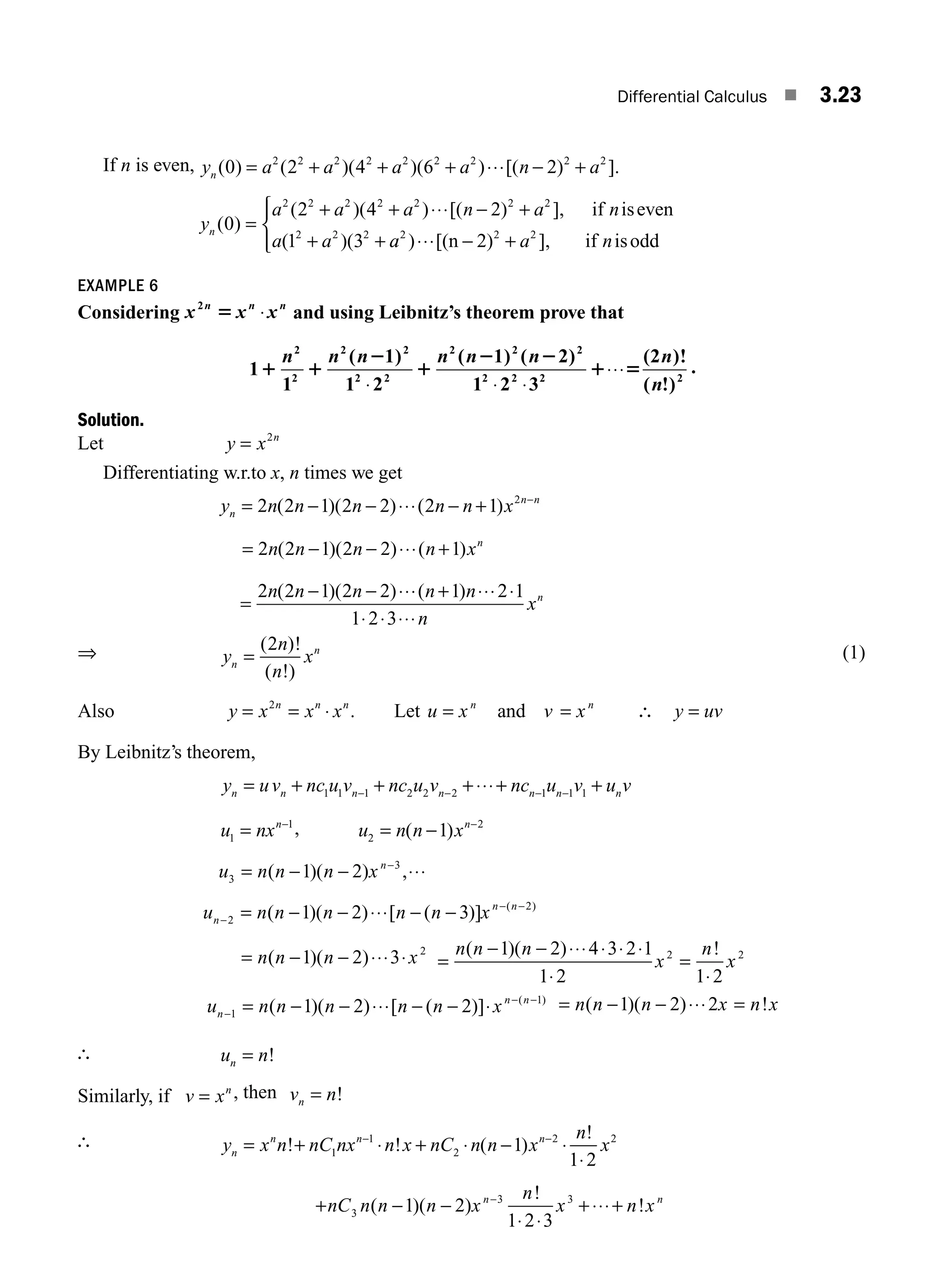 Differential Calculus ■ 3.23
If n is even, y a a a a n a
n ( ) ( )( )( ) [( ) ].
0 2 4 6 2
2 2 2 2 2 2 2 2 2
= + + + ⋅⋅⋅ − +
y
a a a n a n
n ( )
( )( ) [( ) ],
( )(
0
2 4 2
2 2 2 2 2 2 2
=
+ + ⋅⋅⋅ − +
+ +
if iseven
1 3
2 2 2
a a a
a2 2 2
[(n 2) ], if isodd
)⋅⋅⋅ − +
⎧
⎨
⎪
⎩
⎪ a n
EXAMPLE 6
Considering x x x
n n n
2
5 ⋅ and using Leibnitz’s theorem prove that
1
1
( 1)
1 2
( 1) ( 2)
1 2 3
(2 )!
( !)
2
2
2 2
2 2
2 2 2
2 2 2 2
1 1
2
1
2 2
1 5
n n n n n n n
n
⋅ ⋅ ⋅
⋅⋅⋅ .
Solution.
Let y x n
= 2
Differentiating w.r.to x, n times we get
y n n n n n x
n
n n
= − − ⋅⋅⋅ − + −
2 2 1 2 2 2 1 2
( )( ) ( )
= − − ⋅⋅⋅ +
2 2 1 2 2 1
n n n n xn
( )( ) ( )
=
− − ⋅⋅⋅ + ⋅⋅⋅ ⋅
⋅ ⋅ ⋅⋅⋅
2 2 1 2 2 1 2 1
1 2 3
n n n n n
n
xn
( )( ) ( )
⇒ y
n
n
x
n
n
=
( )!
( !)
2 (1)
Also y x n
= 2
= ⋅
x x
n n
. Let u x v x
n n
= =
and ∴ y uv
=
By Leibnitz’s theorem,
y uv nc u v nc u v nc u v u v
n n n n n n n
= + + +⋅⋅⋅+ +
− − − −
1 1 1 2 2 2 1 1 1
u nxn
1
1
= −
, u n n xn
2
2
1
= − −
( )
u n n n xn
3
3
1 2
= − − ⋅⋅⋅
−
( )( ) ,
u n n n n n x
n
n n
−
− −
= − − ⋅⋅⋅ − −
2
2
1 2 3
( )( ) [ ( )] ( )
= − − ⋅⋅⋅ ⋅
n n n x
( )( )
1 2 3 2
=
− − ⋅⋅⋅ ⋅ ⋅ ⋅
⋅
=
⋅
n n n
x
n
x
( )( ) !
1 2 4 3 2 1
1 2 1 2
2 2
u n n n n n x
n
n n
−
− −
= − − ⋅⋅⋅ − − ⋅
1
1
1 2 2
( )( ) [ ( )] ( )
= − − ⋅⋅⋅ =
n n n x n x
( )( ) !
1 2 2
∴ u n
n = !
Similarly, if v xn
= , then v n
n = !
∴ y x n nC nx n x nC n n x
n
x
n
n n n
= + ⋅ + ⋅ − ⋅
⋅
− −
! ! ( )
!
1
1
2
2 2
1
1 2
+ − −
⋅ ⋅
+⋅⋅⋅+
−
nC n n n x
n
x n x
n n
3
3 3
1 2
1 2 3
( )( )
!
!
M03_ENGINEERING_MATHEMATICS-I _CH03_Part A.indd 23 5/19/2016 2:15:29 PM
 