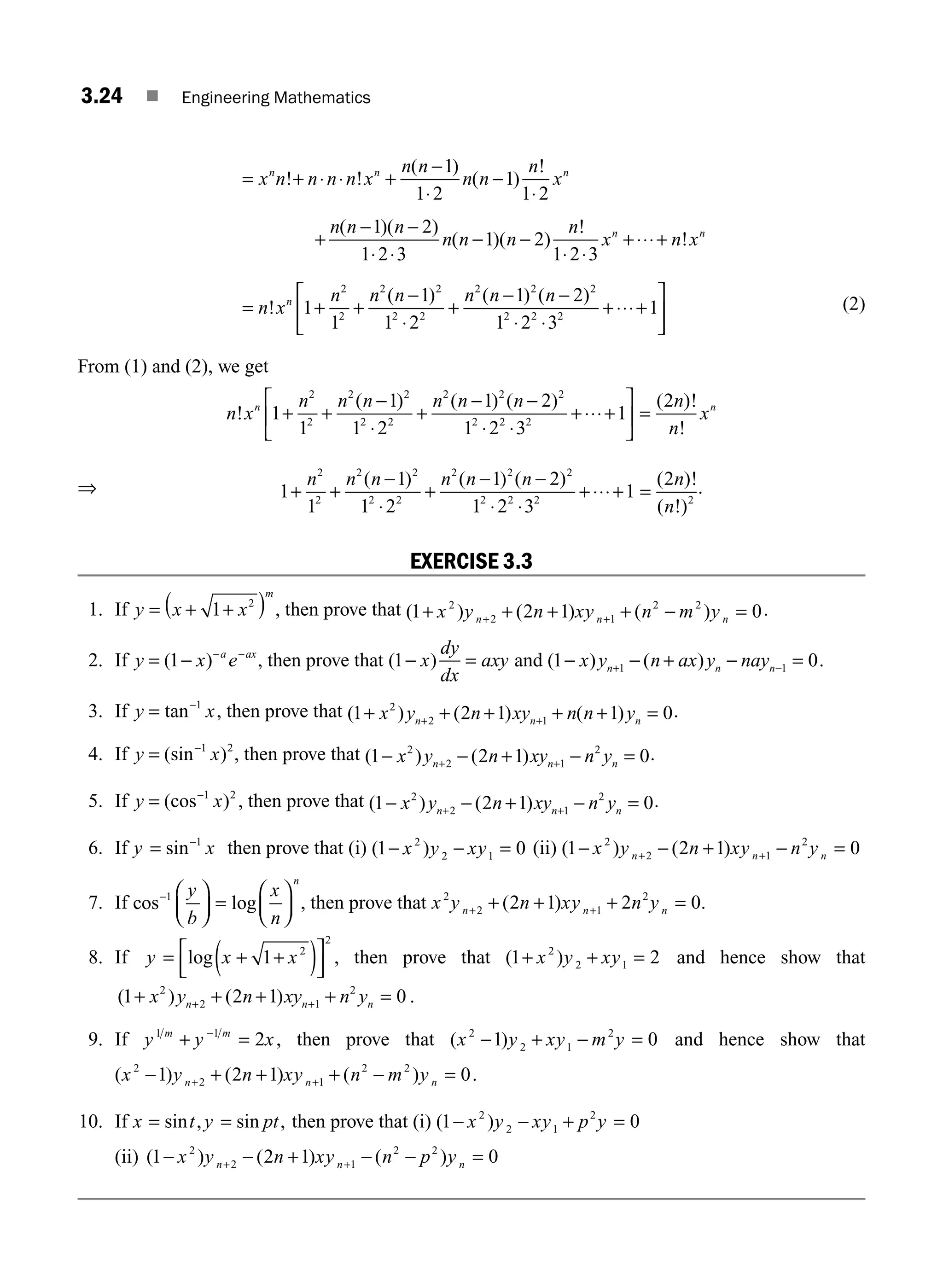3.24 ■ Engineering Mathematics
= + ⋅ ⋅ +
−
⋅
−
⋅
x n n n n x
n n
n n
n
x
n n n
! !
( )
( )
!
1
1 2
1
1 2
+
− −
⋅ ⋅
− −
⋅ ⋅
+⋅⋅⋅+
n n n
n n n
n
x n x
n n
( )( )
( )( )
!
!
1 2
1 2 3
1 2
1 2 3
= + +
−
⋅
+
− −
⋅ ⋅
+⋅⋅⋅+
⎡
⎣
⎢
⎤
n x
n n n n n n
n
!
( ) ( ) ( )
1
1
1
1 2
1 2
1 2 3
1
2
2
2 2
2 2
2 2 2
2 2 2
⎦
⎦
⎥ (2)
From (1) and (2), we get
n x
n n n n n n
n
!
( ) ( ) ( )
1
1
1
1 2
1 2
1 2 3
1
2
2
2 2
2 2
2 2 2
2 2 2
+ +
−
⋅
+
− −
⋅ ⋅
+⋅⋅⋅+
⎡
⎣
⎢
⎤
⎦
⎥
⎥ =
( )!
!
2n
n
xn
⇒ 1
1
1
1 2
1 2
1 2 3
1
2
2
2 2
2 2
2 2 2
2 2 2
+ +
−
⋅
+
− −
⋅ ⋅
+⋅⋅⋅+
n n n n n n
( ) ( ) ( )
=
( )!
( !)
2
2
n
n
.
EXERCISE 3.3
1. If y x x
m
= + +
( )
1 2
, then prove that ( ) ( ) ( )
1 2 1 0
2
2 1
2 2
+ + + + − =
+ +
x y n xy n m y
n n n
.
2. If y x e
a ax
= − − −
( )
1 , then prove that ( )
1− =
x
dy
dx
axy and ( ) ( )
1 0
1 1
− − + − =
+ −
x y n ax y nay
n n n .
3. If y x
= −
tan 1
, then prove that ( ) ( ) ( )
1 2 1 1 0
2
2 1
+ + + + + =
+ +
x y n xy n n y
n n n
.
4. If y x
= −
(sin )
1 2
, then prove that ( ) ( )
1 2 1 0
2
2 1
2
− − + − =
+ +
x y n xy n y
n n n
.
5. If y x
= −
(cos )
1 2
, then prove that ( ) ( )
1 2 1 0
2
2 1
2
− − + − =
+ +
x y n xy n y
n n n
.
6. If y x
= −
sin 1
then prove that (i) ( )
1 0
2
2 1
− − =
x y xy (ii) ( ) ( )
1 2 1 0
2
2 1
2
− − + − =
+ +
x y n xy n y
n n n
7. If cos log
− ⎛
⎝
⎜
⎞
⎠
⎟ =
⎛
⎝
⎜
⎞
⎠
⎟
1 y
b
x
n
n
, then prove that x y n xy n y
n n n
2
2 1
2
2 1 2 0
+ +
+ + + =
( ) .
8. If y x x
= + +
( )
⎡
⎣
⎢
⎤
⎦
⎥
log 1 2
2
, then prove that ( )
1 2
2
2 1
+ + =
x y xy and hence show that
( ) ( )
1 2 1 0
2
2 1
2
+ + + + =
+ +
x y n xy n y
n n n .
9. If y y x
m m
1 1
2
+ =
−
, then prove that ( )
x y xy m y
2
2 1
2
1 0
− + − = and hence show that
( ) ( ) ( )
x y n xy n m y
n n n
2
2 1
2 2
1 2 1 0
− + + + − =
+ + .
10. If x t y pt
= =
sin , sin , then prove that (i) ( )
1 0
2
2 1
2
− − + =
x y xy p y
(ii) ( ) ( ) ( )
1 2 1 0
2
2 1
2 2
− − + − − =
+ +
x y n xy n p y
n n n
M03_ENGINEERING_MATHEMATICS-I _CH03_Part A.indd 24 5/19/2016 2:15:35 PM
 