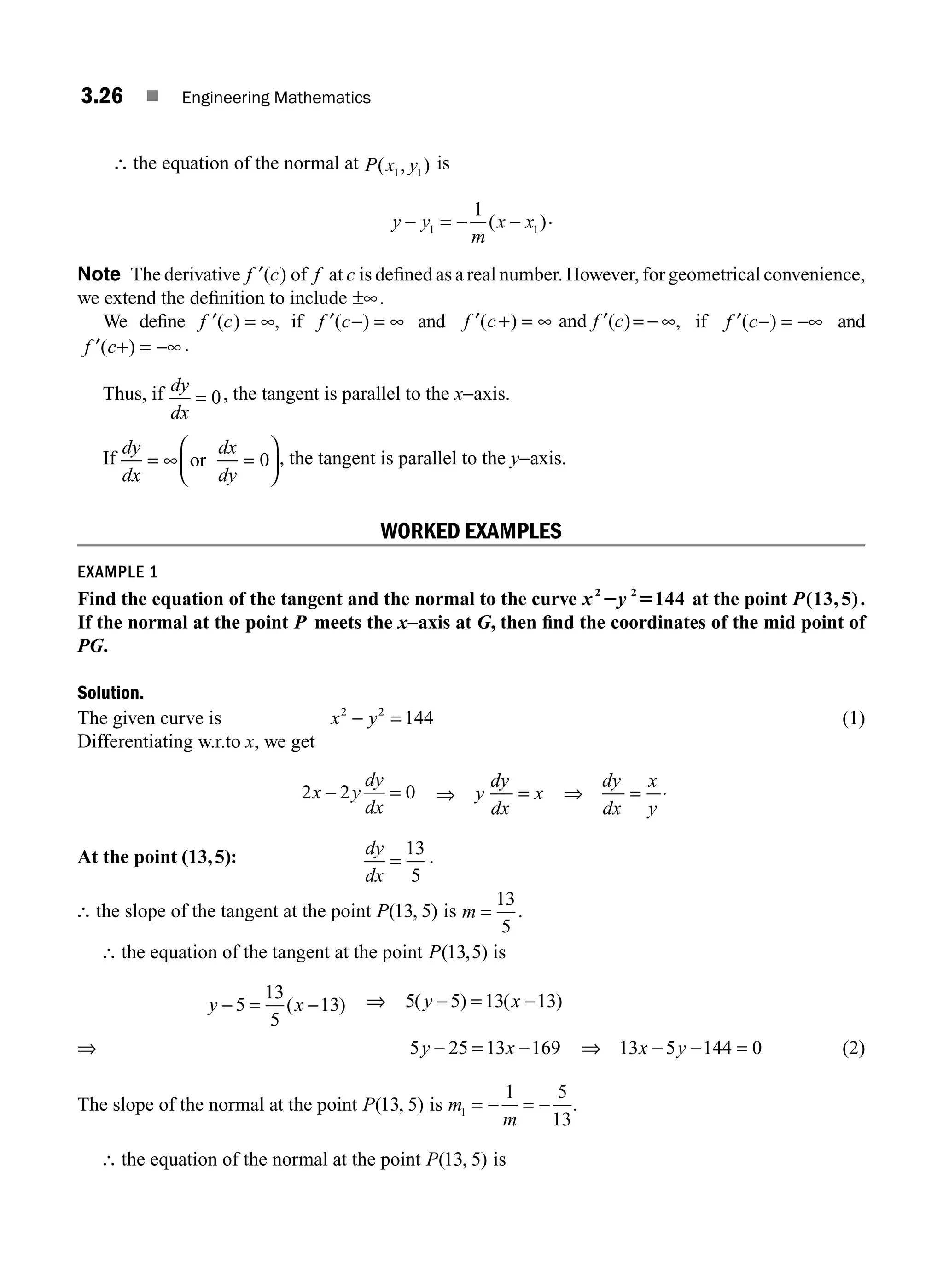3.26 ■ Engineering Mathematics
∴ the equation of the normal at P x y
( , )
1 1
is
y y
m
x x
− = − −
1 1
1
( ).
Note The derivative ′
f c
( ) of f at c is deﬁned as a real number. However, for geometrical convenience,
we extend the deﬁnition to include ±∞.
We deﬁne ′ = ∞
f c
( ) , if ′ − = ∞
f c
( ) and ′ + = ∞ = ∞
f c f c
( ) ,
and ( )
′ − if ′ − = −∞
f c
( ) and
′ + = −∞
f c
( ) .
Thus, if dy
dx
= 0, the tangent is parallel to the x−axis.
If
dy
dx
dx
dy
= ∞ =
⎛
⎝
⎜
⎞
⎠
⎟
or 0 , the tangent is parallel to the y−axis.
WORKED EXAMPLES
EXAMPLE 1
Find the equation of the tangent and the normal to the curve x y
2 2
144
2 5 at the point P(13,5).
If the normal at the point P meets the x−axis at G, then ﬁnd the coordinates of the mid point of
PG.
Solution.
The given curve is x y
2 2
144
− = (1)
Differentiating w.r.to x, we get
2 2 0
x y
dy
dx
− = ⇒ y
dy
dx
x
dy
dx
x
y
= ⇒ = .
At the point (13,5): dy
dx
=
13
5
.
∴ the slope of the tangent at the point P( , )
13 5 is m =
13
5
.
∴ the equation of the tangent at the point P( , )
13 5 is
y x
− = −
5
13
5
13
( ) ⇒ 5 5 13 13
( ) ( )
y x
− = −
⇒ 5 25 13 169
y x
− = − ⇒ 13 5 144 0
x y
− − = (2)
The slope of the normal at the point P( , )
13 5 is m
m
1
1 5
13
= − = − .
∴ the equation of the normal at the point P( , )
13 5 is
M03_ENGINEERING_MATHEMATICS-I _CH03_Part A.indd 26 5/19/2016 2:15:45 PM
 