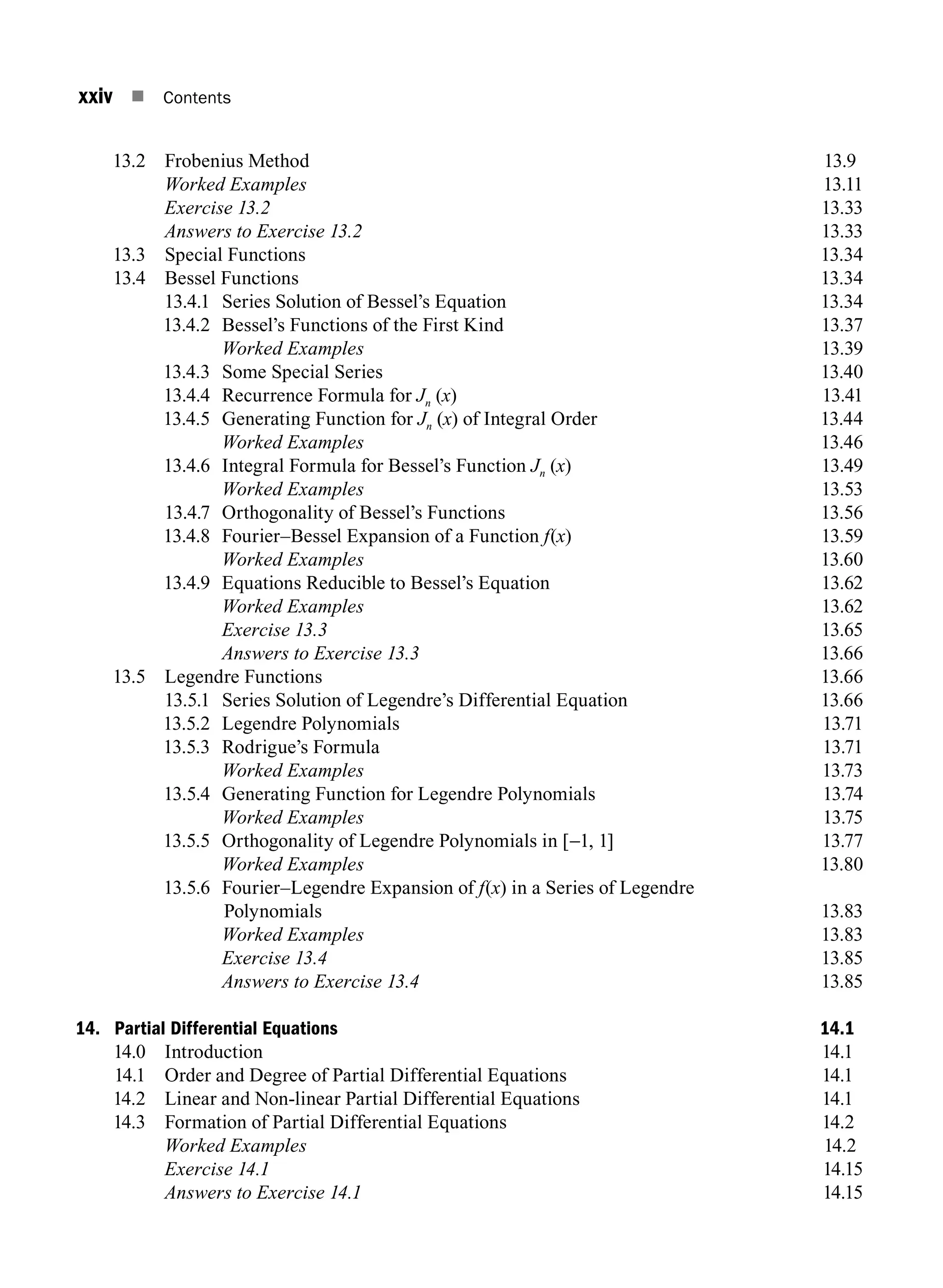 xxiv n Contents
13.2 Frobenius Method 13.9
		 Worked Examples13.11
		 Exercise 13.213.33
		 Answers to Exercise 13.213.33
13.3 Special Functions 13.34
13.4 Bessel Functions 13.34
13.4.1 Series Solution of Bessel’s Equation 13.34
13.4.2 Bessel’s Functions of the First Kind 13.37
		 Worked Examples13.39
13.4.3 Some Special Series 13.40
13.4.4 Recurrence Formula for Jn (x)13.41
13.4.5 Generating Function for Jn (x) of Integral Order 13.44
		 Worked Examples13.46
13.4.6 Integral Formula for Bessel’s Function Jn (x)  13.49
		 Worked Examples13.53
13.4.7 Orthogonality of Bessel’s Functions 13.56
13.4.8 Fourier–Bessel Expansion of a Function f(x)13.59
		 Worked Examples13.60
13.4.9 Equations Reducible to Bessel’s Equation 13.62
		 Worked Examples13.62
		 Exercise 13.313.65
		 Answers to Exercise 13.313.66
13.5 Legendre Functions 13.66
13.5.1 Series Solution of Legendre’s Differential Equation 13.66
13.5.2 Legendre Polynomials 13.71
13.5.3 Rodrigue’s Formula 13.71
		 Worked Examples13.73
13.5.4 Generating Function for Legendre Polynomials 13.74
		 Worked Examples13.75
13.5.5 Orthogonality of Legendre Polynomials in [-1, 1] 13.77
		 Worked Examples13.80
13.5.6 Fourier–Legendre Expansion of f(x) in a Series of Legendre
Polynomials13.83
		 Worked Examples13.83
		 Exercise 13.413.85
		 Answers to Exercise 13.413.85
14. Partial Differential Equations 14.1
14.0 Introduction 14.1
14.1 Order and Degree of Partial Differential Equations 14.1
14.2 Linear and Non-linear Partial Differential Equations 14.1
14.3 Formation of Partial Differential Equations 14.2
		 Worked Examples 14.2
		 Exercise 14.114.15
		 Answers to Exercise 14.114.15
A01_ENGINEERING_MATHEMATICS-I _FM - (Reprint).indd 24 3/2/2017 6:17:55 PM
 