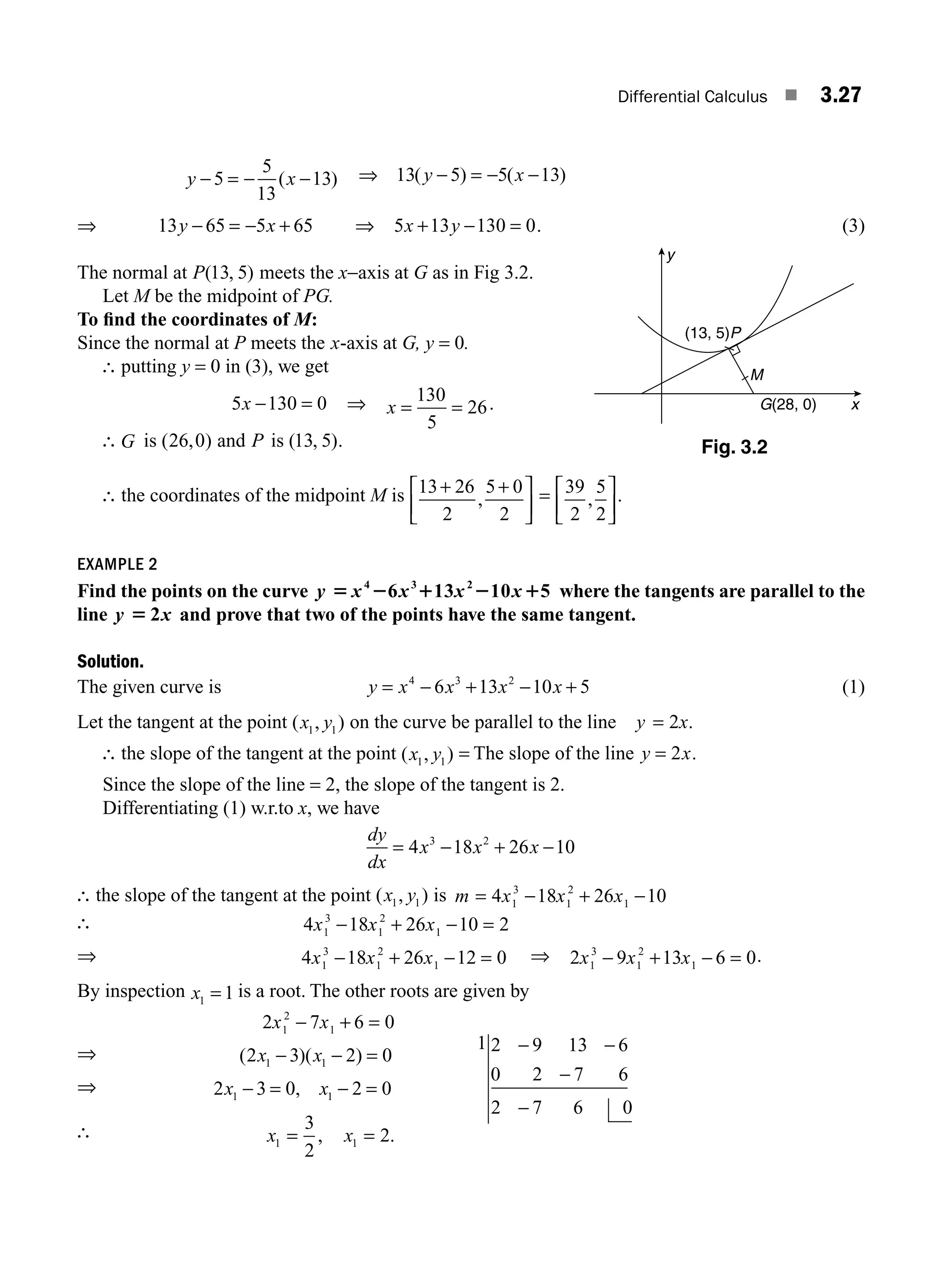 Differential Calculus ■ 3.27
y x
− = − −
5
5
13
13
( ) ⇒ 13 5 5 13
( ) ( )
y x
− = − −
⇒ 13 65 5 65
y x
− = − + ⇒ 5 13 130 0
x y
+ − = . (3)
The normal at P( , )
13 5 meets the x−axis at G as in Fig 3.2.
Let M be the midpoint of PG.
To ﬁnd the coordinates of M:
Since the normal at P meets the x-axis at G, y = 0.
∴ putting y = 0 in (3), we get
5 130 0
x − = ⇒ x = =
130
5
26.
∴ G is ( , )
26 0 and P is ( , )
13 5 .
∴ the coordinates of the midpoint M is 13 26
2
5 0
2
+ +
⎡
⎣
⎢
⎤
⎦
⎥
, = 39
2
5
2
,
⎡
⎣
⎢
⎤
⎦
⎥
.
EXAMPLE 2
Find the points on the curve y x x x x
5 2 1 2 1
4 3 2
6 13 10 5 where the tangents are parallel to the
line y x
5 2 and prove that two of the points have the same tangent.
Solution.
The given curve is y x x x x
= − + − +
4 3 2
6 13 10 5 (1)
Let the tangent at the point ( , )
x y
1 1 on the curve be parallel to the line y x
= 2 .
∴ the slope of the tangent at the point ( , )
x y
1 1
= The slope of the line y x
= 2 .
Since the slope of the line = 2, the slope of the tangent is 2.
Differentiating (1) w.r.to x, we have
dy
dx
x x x
= − + −
4 18 26 10
3 2
∴ the slope of the tangent at the point ( , )
x y
1 1 is m x x x
= − + −
4 18 26 10
1
3
1
2
1
∴ 4 18 26 10 2
1
3
1
2
1
x x x
− + − =
⇒ 4 18 26 12 0
1
3
1
2
1
x x x
− + − = ⇒ 2 9 13 6 0
1
3
1
2
1
x x x
− + − = .
By inspection x1 1
= is a root. The other roots are given by
2 7 6 0
1
2
1
x x
− + =
⇒ ( )( )
2 3 2 0
1 1
x x
− − =
⇒ 2 3 0 2 0
1 1
x x
− = − =
,
∴ x x
1 1
3
2
2
= =
, .
Fig. 3.2
y
M
G(28, 0)
(13, 5)P
x
1 2 9 13 6
0 2 7 6
2 7 6 0
− −
−
−
M03_ENGINEERING_MATHEMATICS-I _CH03_Part A.indd 27 5/19/2016 2:15:54 PM
 