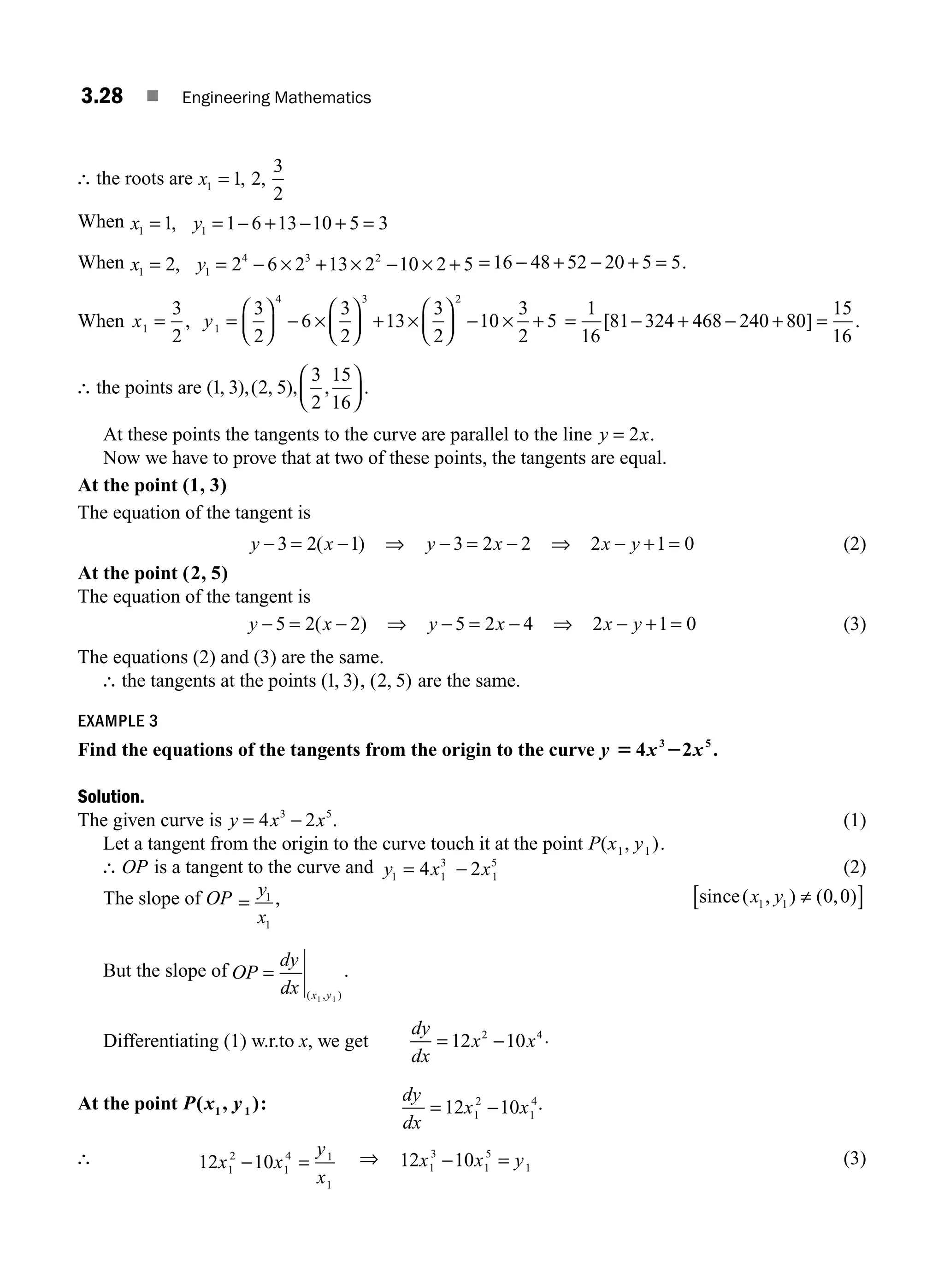 3.28 ■ Engineering Mathematics
∴ the roots are x1 1 2
3
2
= , ,
When x y
1 1
1 1 6 13 10 5 3
= = − + − + =
,
When x y
1 1
4 3 2
2 2 6 2 13 2 10 2 5
= = − × + × − × +
, = − + − + =
16 48 52 20 5 5.
When x y
1 1
4 3 2
3
2
3
2
6
3
2
13
3
2
10
3
2
5
= =
⎛
⎝
⎜
⎞
⎠
⎟ − ×
⎛
⎝
⎜
⎞
⎠
⎟ + ×
⎛
⎝
⎜
⎞
⎠
⎟ − × +
, = − + − + =
1
16
81 324 468 240 80
15
16
[ ] .
∴ the points are ( , ),( , ), , .
1 3 2 5
3
2
15
16
⎛
⎝
⎜
⎞
⎠
⎟
At these points the tangents to the curve are parallel to the line y x
= 2 .
Now we have to prove that at two of these points, the tangents are equal.
At the point (1, 3)
The equation of the tangent is
y x
− = −
3 2 1
( ) ⇒ y x
− = −
3 2 2 ⇒ 2 1 0
x y
− + = (2)
At the point ( , )
2 5
The equation of the tangent is
y x
− = −
5 2 2
( ) ⇒ y x
− = −
5 2 4 ⇒ 2 1 0
x y
− + = (3)
The equations (2) and (3) are the same.
∴ the tangents at the points ( , )
1 3 , ( , )
2 5 are the same.
EXAMPLE 3
Find the equations of the tangents from the origin to the curve y x x
5 2
4 2
3 5
.
Solution.
The given curve is y x x
= −
4 2
3 5
. (1)
Let a tangent from the origin to the curve touch it at the point P x y
( , )
1 1 .
∴ OP is a tangent to the curve and y x x
1
3
1
5
1
4 2
= − (2)
The slope of OP =
y
x
1
1
, sin ( , ) ( , )
ce x y
1 1 0 0
≠
[ ]
But the slope of OP
dy
dx x y
=
( , )
1 1
.
Differentiating (1) w.r.to x, we get
dy
dx
x x
= −
12 10
2 4 .
At the point P x y
( , )
1 1 : dy
dx
x x
= −
12 10
1
2
1
4.
∴ 12 10
1
2
1
4 1
1
x x
y
x
− = ⇒ 12 10
1
3
1
5
1
x x y
− = (3)
M03_ENGINEERING_MATHEMATICS-I _CH03_Part A.indd 28 5/19/2016 2:16:00 PM
 