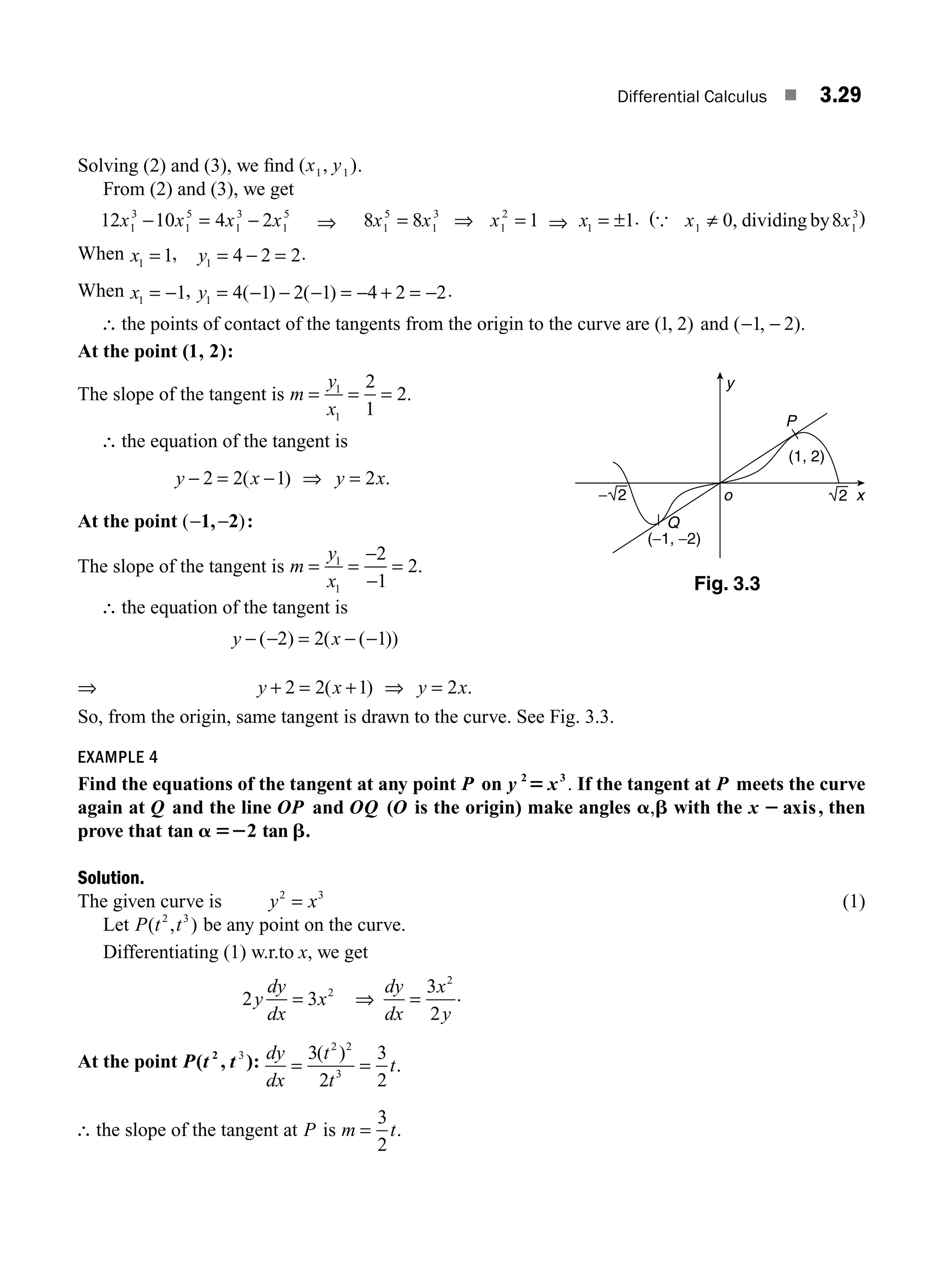 Differential Calculus ■ 3.29
Solving (2) and (3), we ﬁnd ( , )
x y
1 1 .
From (2) and (3), we get
12 10 4 2
1
3
1
5
1
3
1
5
x x x x
− = − ⇒ 8 8 1
1
5
1
3
1
2
x x x
= ⇒ = ⇒ x1 1
= ± . ({ x x
1 1
3
0 8
≠ , dividing by )
When x1 1
= , y1 4 2 2
= − = .
When x1 1
= − , y1 4 1 2 1 4 2 2
= − − − = − + = −
( ) ( ) .
∴ the points of contact of the tangents from the origin to the curve are ( , )
1 2 and ( , )
− −
1 2 .
At the point ( )
1, 2 :
The slope of the tangent is m
y
x
= = =
1
1
2
1
2.
∴ the equation of the tangent is
y x y x
− = − ⇒ =
2 2 1 2
( ) .
At the point ( )
− −
1, 2 :
The slope of the tangent is m
y
x
= =
−
−
=
1
1
2
1
2.
∴ the equation of the tangent is
y x
− − = − −
( ) ( ( ))
2 2 1
⇒ y x y x
+ = + ⇒ =
2 2 1 2
( ) .
So, from the origin, same tangent is drawn to the curve. See Fig. 3.3.
EXAMPLE 4
Find the equations of the tangent at any point P on y x
2 3
5 . If the tangent at P meets the curve
again at Q and the line OP and OQ (O is the origin) make angles a b
, with the x 2 axis, then
prove that tan 2 tan
a 52 b.
Solution.
The given curve is y x
2 3
= (1)
Let P t t
( , )
2 3
be any point on the curve.
Differentiating (1) w.r.to x, we get
2 3 2
y
dy
dx
x
= ⇒ =
dy
dx
x
y
3
2
2
.
At the point P t t
( )
2
, 3
: dy
dx
t
t
t
= =
3
2
3
2
2 2
3
( )
.
∴ the slope of the tangent at P is m t
=
3
2
.
Fig. 3.3
y
x
o
P
Q
(1, 2)
(−1, −2)
2
− 2
M03_ENGINEERING_MATHEMATICS-I _CH03_Part A.indd 29 5/19/2016 2:16:07 PM
 