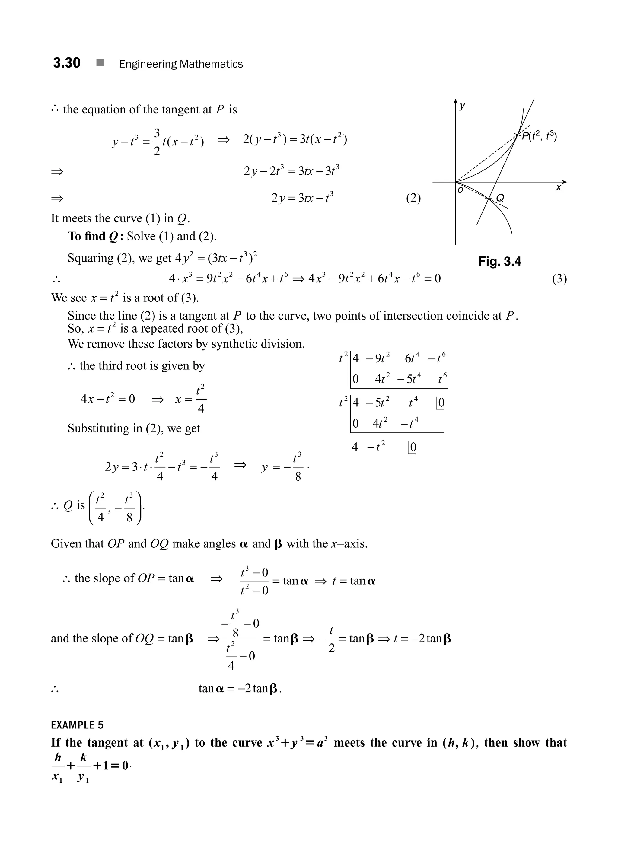 3.30 ■ Engineering Mathematics
∴ the equation of the tangent at P is
y t t x t
− = −
3 2
3
2
( ) ⇒ 2 3
3 2
( ) ( )
y t t x t
− = −
⇒ 2 2 3 3
3 3
y t tx t
− = −
⇒ 2 3 3
y tx t
= − (2)
It meets the curve (1) in Q.
To ﬁnd Q: Solve (1) and (2).
Squaring (2), we get 4 3
2 3 2
y tx t
= −
( )
∴ 4 9 6
3 2 2 4 6
⋅ = − +
x t x t x t ⇒ 4 9 6 0
3 2 2 4 6
x t x t x t
− + − = (3)
We see x t
= 2
is a root of (3).
Since the line (2) is a tangent at P to the curve, two points of intersection coincide at P.
So, x t
= 2
is a repeated root of (3),
We remove these factors by synthetic division.
∴ the third root is given by
4 0
2
x t
− = ⇒ =
x
t2
4
Substituting in (2), we get
2 3
4 4
2
3
3
y t
t
t
t
= ⋅ ⋅ − = − ⇒ y
t
= −
3
8
.
∴ Q is t t
2 3
4 8
, −
⎛
⎝
⎜
⎞
⎠
⎟
.
Given that OP and OQ make angles a and b with the x−axis.
∴ the slope of OP = tana ⇒ t
t
t
3
2
0
0
−
−
= ⇒ =
tan tan
a a
and the slope of OQ = tanb ⇒
− −
−
=
t
t
3
2
8
0
4
0
tanb ⇒ − =
t
2
tanb ⇒ t = −2tanb
∴ tan tan
a b
= −2 .
EXAMPLE 5
If the tangent at ( , )
1 1
x y to the curve x y a
3 3 3
1 5 meets the curve in ( , )
h k , then show that
h
x
k
y
1 1
1 0
1 1 5 .
t t t t
t t t
t t t
t t
t
2 2 4 6
2 4 6
2 2 4
2 4
2
4 9 6
0 4 5
4 5 0
0 4
4 0
− −
−
−
−
−
y
x
Q
o
P(t2
, t3
)
Fig. 3.4
M03_ENGINEERING_MATHEMATICS-I _CH03_Part A.indd 30 5/19/2016 2:16:15 PM
 