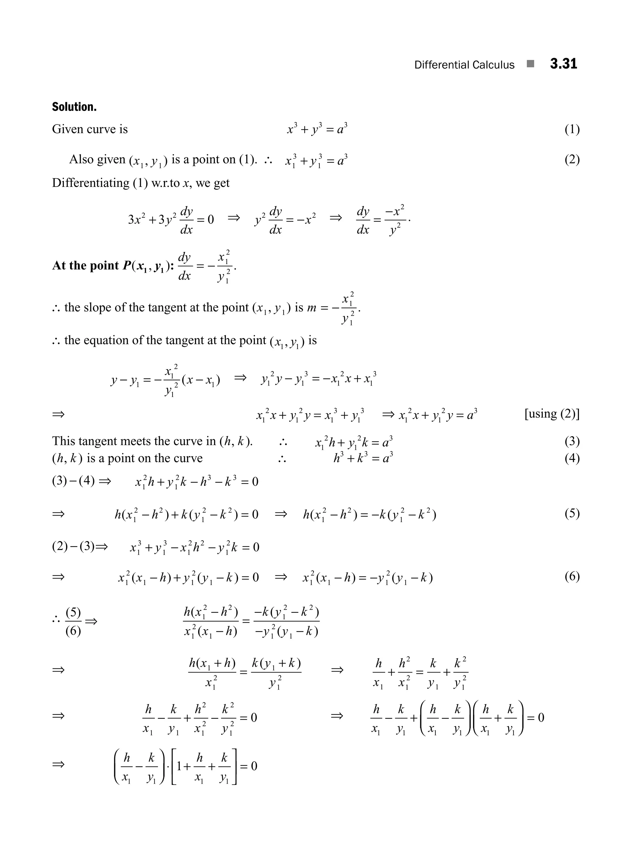 Differential Calculus ■ 3.31
Solution.
Given curve is x y a
3 3 3
+ = (1)
Also given ( , )
x y
1 1
is a point on (1). ∴ x y a
1
3
1
3 3
+ = (2)
Differentiating (1) w.r.to x, we get
3 3 0
2 2
x y
dy
dx
+ = ⇒ y
dy
dx
x
2 2
= − ⇒ dy
dx
x
y
=
− 2
2
.
At the point P x y
( , )
1 1 :
dy
dx
x
y
= − 1
2
1
2
.
∴ the slope of the tangent at the point ( , )
x y
1 1 is m
x
y
= − 1
2
1
2
.
∴ the equation of the tangent at the point ( , )
x y
1 1
is
y y
x
y
x x
− = − −
1
1
2
1
2 1
( ) ⇒ y y y x x x
1
2
1
3
1
2
1
3
− = − +
⇒ x x y y x y
1
2
1
2
1
3
1
3
+ = + ⇒ x x y y a
1
2
1
2 3
+ = [using (2)]
This tangent meets the curve in ( , )
h k . ∴ x h y k a
1
2
1
2 3
+ = (3)
( , )
h k is a point on the curve ∴ h k a
3 3 3
+ = (4)
( ) ( )
3 4
− ⇒ x h y k h k
1
2
1
2 3 3
0
+ − − =
⇒ h x h k y k
( ) ( )
1
2 2
1
2 2
0
− + − = ⇒ h x h k y k
( ) ( )
1
2 2
1
2 2
− = − − (5)
( ) ( )
2 3
− ⇒ x y x h y k
1
3
1
3
1
2 2
1
2
0
+ − − =
⇒ x x h y y k
1
2
1 1
2
1 0
( ) ( )
− + − = ⇒ x x h y y k
1
2
1 1
2
1
( ) ( )
− = − − (6)
∴ ( )
( )
5
6
⇒
h x h
x x h
k y k
y y k
( )
( )
( )
( )
1
2 2
1
2
1
1
2 2
1
2
1
−
−
=
− −
− −
⇒ h x h
x
k y k
y
( ) ( )
1
1
2
1
1
2
+
=
+ ⇒ h
x
h
x
k
y
k
y
1
2
1
2
1
2
1
2
+ = +
⇒ h
x
k
y
h
x
k
y
1 1
2
1
2
2
1
2
0
− + − = ⇒ h
x
k
y
h
x
k
y
h
x
k
y
1 1 1 1 1 1
0
− + −
⎛
⎝
⎜
⎞
⎠
⎟ +
⎛
⎝
⎜
⎞
⎠
⎟ =
⇒ h
x
k
y
h
x
k
y
1 1 1 1
1 0
−
⎛
⎝
⎜
⎞
⎠
⎟ + +
⎡
⎣
⎢
⎤
⎦
⎥ =
⋅
M03_ENGINEERING_MATHEMATICS-I _CH03_Part A.indd 31 5/19/2016 5:01:16 PM
 