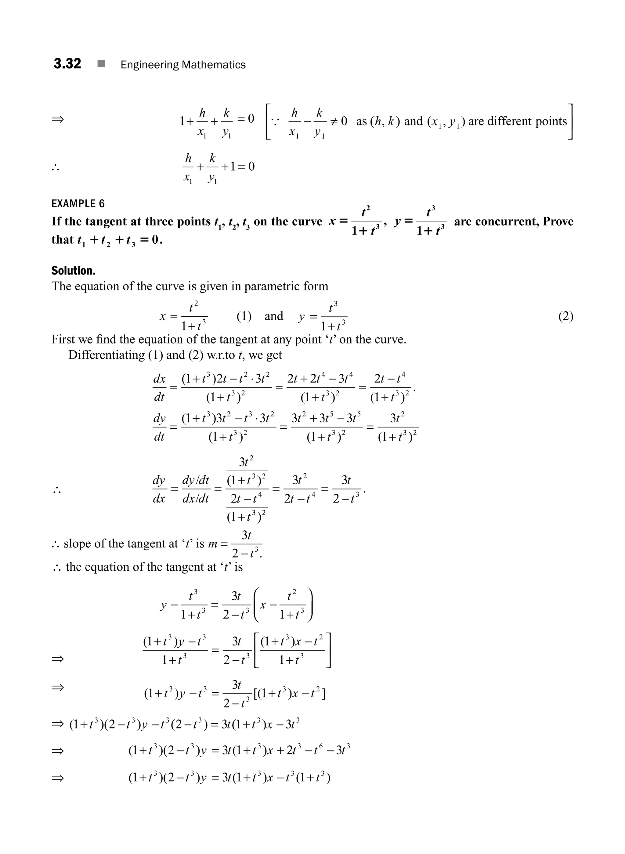 3.32 ■ Engineering Mathematics
⇒ 1
1 1
+ +
h
x
k
y
= 0 {
h
x
k
y
h k x y
1 1
1 1
0
− ≠
⎡
⎣
⎢
⎤
⎦
⎥
as and are different points
( , ) ( , )
∴
h
x
k
y
1 1
1 0
+ + =
EXAMPLE 6
If the tangent at three points t1
, t2
, t3
on the curve x
t
t
y
t
t
5
1
5
1
2
3
3
3
1
,
1
are concurrent, Prove
that t t t
1 2 3 0
1 1 5 .
Solution.
The equation of the curve is given in parametric form
x
t
t
=
+
2
3
1
(1) and y
t
t
=
+
3
3
1
(2)
First we ﬁnd the equation of the tangent at any point ‘t’ on the curve.
Differentiating (1) and (2) w.r.to t, we get
dx
dt
t t t t
t
t t t
t
t t
t
=
+ − ⋅
+
=
+ −
+
=
−
+
( )
( ) ( ) ( )
1 2 3
1
2 2 3
1
2
1
3 2 2
3 2
4 4
3 2
4
3 2
.
.
( )
( ) ( ) (
dy
dt
t t t t
t
t t t
t
t
t
=
+ − ⋅
+
=
+ −
+
=
+
1 3 3
1
3 3 3
1
3
1
3 2 3 2
3 2
2 5 5
3 2
2
3
)
)2
∴
dy
dx
dy dt
dx dt
t
t
t t
t
t
t t
t
t
= =
+
−
+
=
−
=
−
/
/
( )
( )
.
3
1
2
1
3
2
3
2
2
3 2
4
3 2
2
4 3
∴ slope of the tangent at ‘t’ is m
t
t
=
−
3
2 3
.
∴ the equation of the tangent at ‘t’ is
y
t
t
t
t
x
t
t
−
+
=
−
−
+
⎛
⎝
⎜
⎞
⎠
⎟
3
3 3
2
3
1
3
2 1
⇒
( ) ( )
1
1
3
2
1
1
3 3
3 3
3 2
3
+ −
+
=
−
+ −
+
⎡
⎣
⎢
⎤
⎦
⎥
t y t
t
t
t
t x t
t
⇒
( ) [( ) ]
1
3
2
1
3 3
3
3 2
+ − =
−
+ −
t y t
t
t
t x t
⇒ ( )( ) ( ) ( )
1 2 2 3 1 3
3 3 3 3 3 3
+ − − − = + −
t t y t t t t x t
⇒ ( )( ) ( )
1 2 3 1 2 3
3 3 3 3 6 3
+ − = + + − −
t t y t t x t t t
⇒ ( )( ) ( ) ( )
1 2 3 1 1
3 3 3 3 3
+ − = + − +
t t y t t x t t
M03_ENGINEERING_MATHEMATICS-I _CH03_Part A.indd 32 5/19/2016 5:01:22 PM
 
