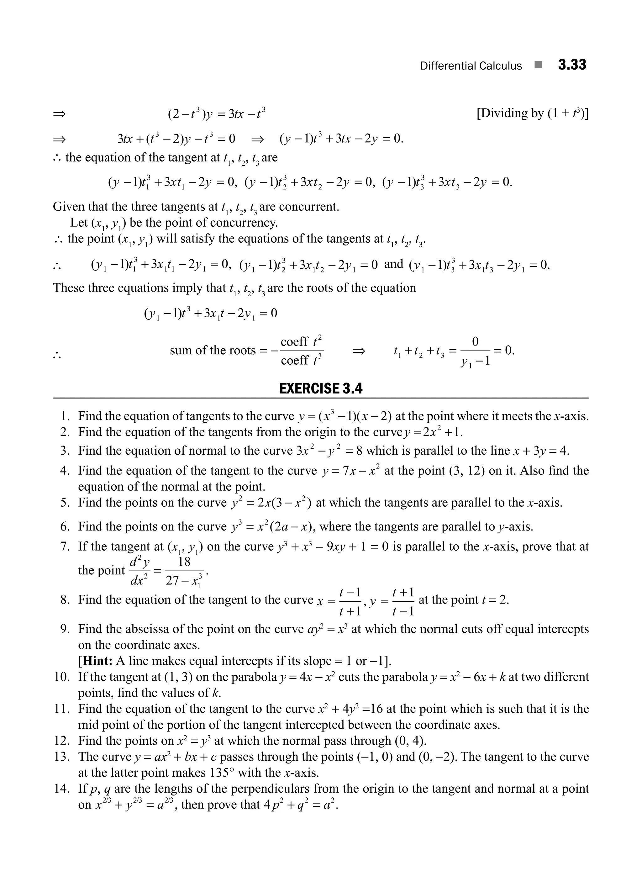 Differential Calculus ■ 3.33
⇒ ( )
2 3
3 3
− = −
t y tx t [Dividing by (1 + t3
)]
⇒ 3 2 0
3 3
tx t y t
+ − − =
( ) ⇒ ( ) .
y t tx y
− + − =
1 3 2 0
3
∴ the equation of the tangent at t1
, t2
, t3
are
( ) , ( ) , ( ) .
y t xt y y t xt y y t xt y
− + − = − + − = − + − =
1 3 2 0 1 3 2 0 1 3 2 0
1
3
1 2
3
2 3
3
3
Given that the three tangents at t1
, t2
, t3
are concurrent.
Let (x1
, y1
) be the point of concurrency.
∴ the point (x1
, y1
) will satisfy the equations of the tangents at t1
, t2
, t3
.
∴ ( ) ,
y t x t y
1 1
3
1 1 1
1 3 2 0
− + − = ( )
y t x t y
1 2
3
1 2 1
1 3 2 0
− + − = and ( ) .
y t x t y
1 3
3
1 3 1
1 3 2 0
− + − =
These three equations imply that t1
, t2
, t3
are the roots of the equation
( )
y t x t y
1
3
1 1
1 3 2 0
− + − =
∴ sum of the roots = −
coeff
coeff
t
t
2
3
⇒ t t t
y
1 2 3
1
0
1
0.
+ + =
−
=
EXERCISE 3.4
1. Find the equation of tangents to the curve y x x
= − −
( )( )
3
1 2 at the point where it meets the x-axis.
2. Find the equation of the tangents from the origin to the curvey x
= +
2 1
2
.
3. Find the equation of normal to the curve 3 8
2 2
x y
− = which is parallel to the line x + 3y = 4.
4. Find the equation of the tangent to the curve y x x
= −
7 2
at the point (3, 12) on it. Also ﬁnd the
equation of the normal at the point.
5. Find the points on the curve y x x
2 2
2 3
= −
( ) at which the tangents are parallel to the x-axis.
6. Find the points on the curve y x a x
3 2
2
= −
( ), where the tangents are parallel to y-axis.
7. If the tangent at (x1
, y1
) on the curve y3
+ x3
– 9xy + 1 = 0 is parallel to the x-axis, prove that at
the point
d y
dx x
2
2
1
3
18
27
=
−
.
8. Find the equation of the tangent to the curve x
t
t
y
t
t
=
−
+
=
+
−
1
1
1
1
, at the point t = 2.
9. Find the abscissa of the point on the curve ay2
= x3
at which the normal cuts off equal intercepts
on the coordinate axes.
[Hint: A line makes equal intercepts if its slope = 1 or −1].
10. If the tangent at (1, 3) on the parabola y = 4x − x2
cuts the parabola y = x2
− 6x + k at two different
points, ﬁnd the values of k.
11. Find the equation of the tangent to the curve x2
+ 4y2
=16 at the point which is such that it is the
mid point of the portion of the tangent intercepted between the coordinate axes.
12. Find the points on x2
= y3
at which the normal pass through (0, 4).
13. The curve y = ax2
+ bx + c passes through the points (−1, 0) and (0, −2). The tangent to the curve
at the latter point makes 135° with the x-axis.
14. If p, q are the lengths of the perpendiculars from the origin to the tangent and normal at a point
on x y a
2 3 2 3 2 3
/ / /
+ = , then prove that 4 2 2 2
p q a
+ = .
M03_ENGINEERING_MATHEMATICS-I _CH03_Part A.indd 33 5/19/2016 5:01:29 PM
 