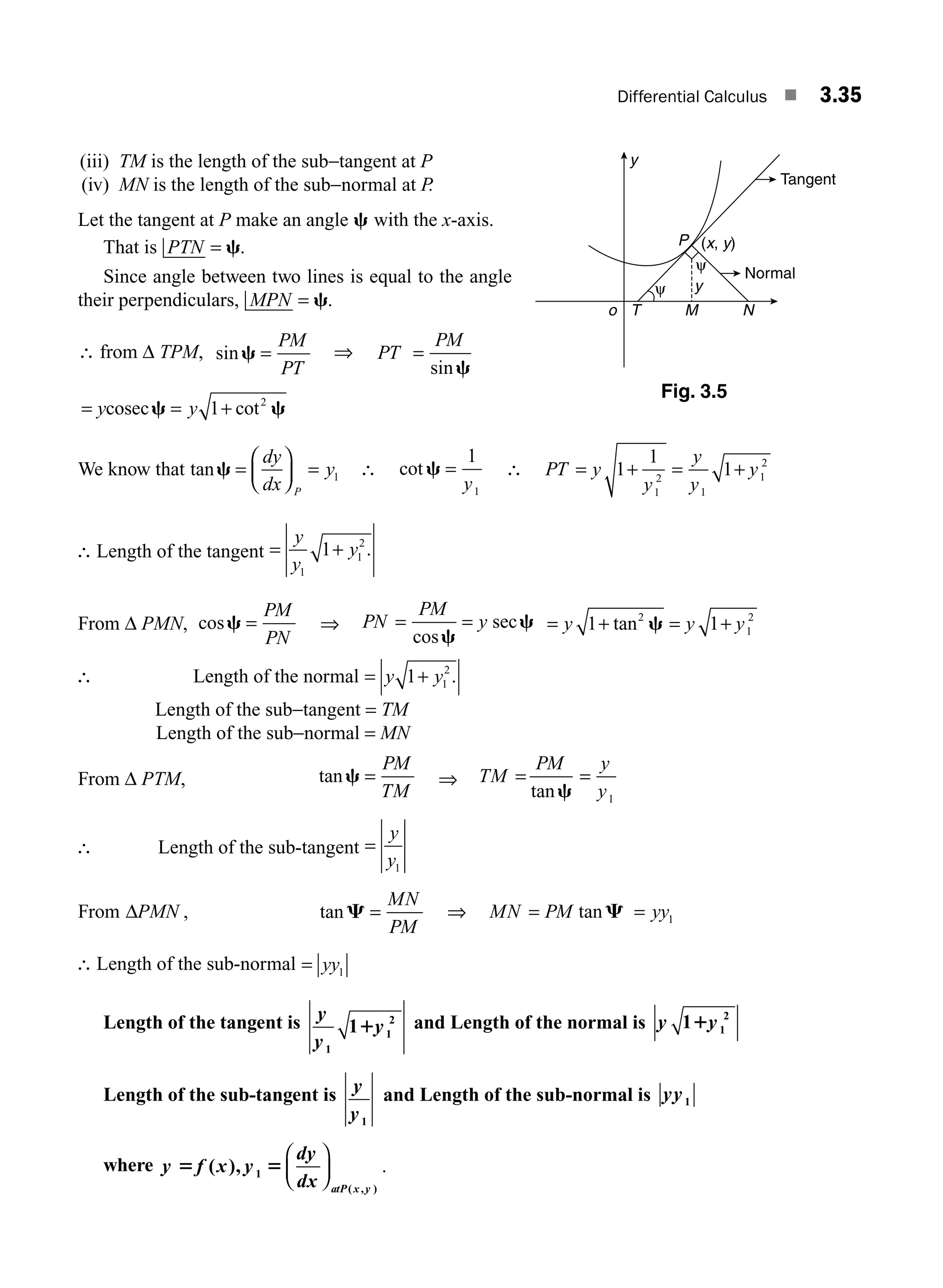 Differential Calculus ■ 3.35
(iii) TM is the length of the sub−tangent at P
(iv) MN is the length of the sub−normal at P.
Let the tangent at P make an angle c with the x-axis.
That is PTN = c.
Since angle between two lines is equal to the angle
their perpendiculars, MPN = c.
∴ from Δ TPM, sinc =
PM
PT
⇒ PT
PM
=
sinc
= = +
y y
cosecc c
1 2
cot
We know that tanc =
⎛
⎝
⎜
⎞
⎠
⎟ =
dy
dx
y
P
1 ∴ cot c =
1
1
y
∴ PT y
y
y
y
y
= + = +
1
1
1
1
2
1
1
2
∴ Length of the tangent = +
y
y
y
1
1
2
1 .
From Δ PMN, cosc =
PM
PN
⇒ PN
PM
y
= =
cos
sec
c
c = + = +
y y y
1 1
2
1
2
tan c
∴ Length of the normal = +
y y
1 1
2
.
Length of the sub−tangent = TM
Length of the sub−normal = MN
From Δ PTM, tanc =
PM
TM
⇒ TM
PM y
y
= =
tanc 1
∴ Length of the sub-tangent =
y
y1
From ΔPMN , tanC =
MN
PM
⇒ MN PM
= tanC = yy1
∴ Length of the sub-normal = yy1
Length of the tangent is y
y
y
1
1
2
11 and Length of the normal is y y
1 1
2
1
Length of the sub-tangent is y
y1
and Length of the sub-normal is yy1
where y f x y
dy
dx atP x y
5 5
( ), 1
( , )
⎛
⎝
⎜
⎞
⎠
⎟ .
y
Normal
Tangent
y
o T M N
P
ψ
ψ
(x, y)
Fig. 3.5
M03_ENGINEERING_MATHEMATICS-I _CH03_Part A.indd 35 5/19/2016 5:01:47 PM
 