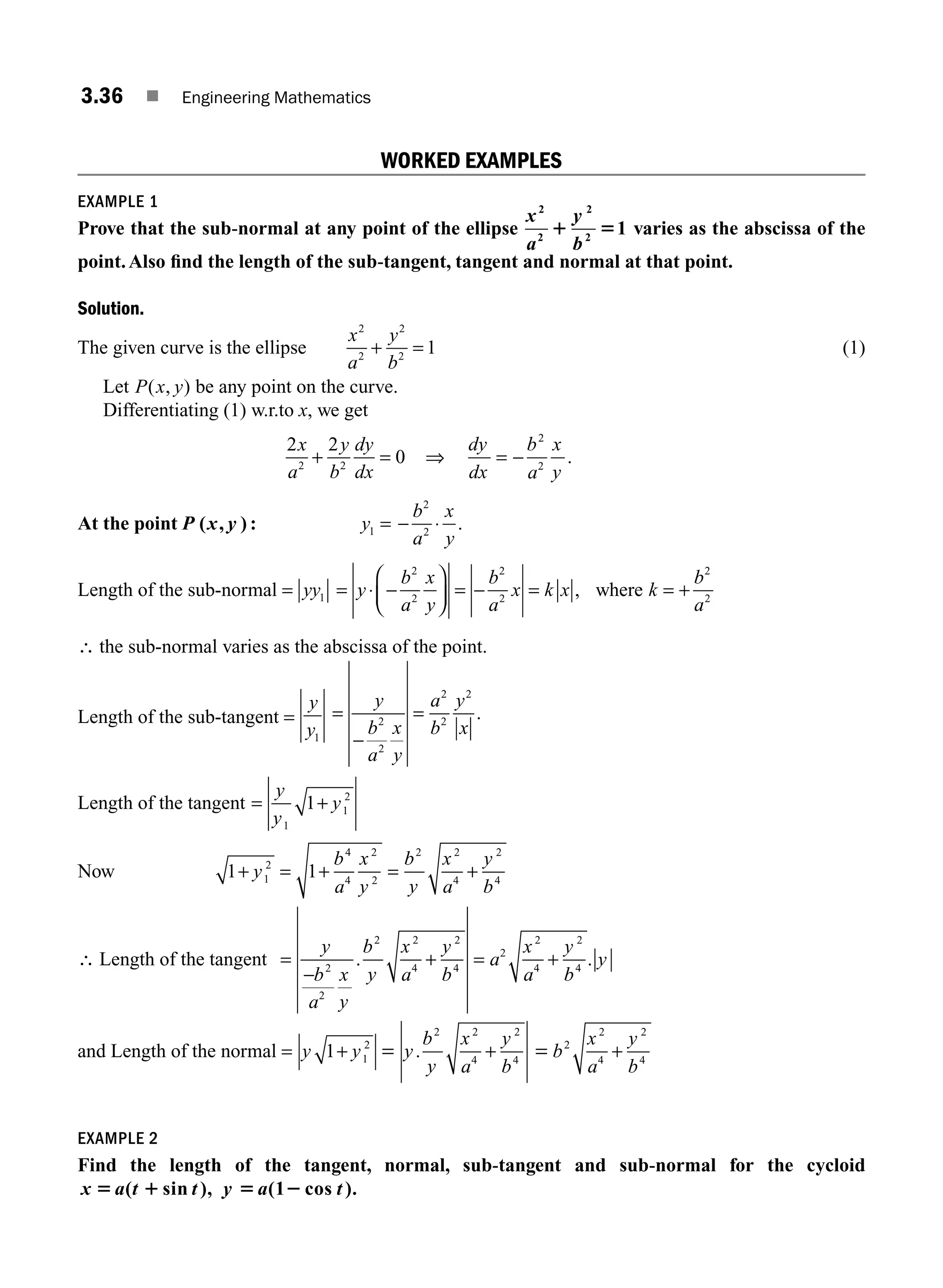 3.36 ■ Engineering Mathematics
WORKED EXAMPLES
EXAMPLE 1
Prove that the sub-normal at any point of the ellipse
x
a
y
b
2
2
2
2
1
1 5 varies as the abscissa of the
point.Also ﬁnd the length of the sub-tangent, tangent and normal at that point.
Solution.
The given curve is the ellipse
x
a
y
b
2
2
2
2
1
+ = (1)
Let P x y
( , ) be any point on the curve.
Differentiating (1) w.r.to x, we get
2 2
0
2 2
x
a
y
b
dy
dx
+ = ⇒
dy
dx
b
a
x
y
= −
2
2
.
At the point P ( , )
x y : y1 = −
b
a
x
y
2
2
⋅ .
Length of the sub-normal = yy1 = ⋅ −
⎛
⎝
⎜
⎞
⎠
⎟ = − =
y
b
a
x
y
b
a
x k x
2
2
2
2
, where k
b
a
= +
2
2
∴ the sub-normal varies as the abscissa of the point.
Length of the sub-tangent =
y
y1
=
−
=
y
b
a
x
y
a
b
y
x
2
2
2
2
2
.
Length of the tangent = +
y
y
y
1
1
2
1
Now 1 1
1
2
4
4
2
2
2 2
4
2
4
+ = + = +
y
b
a
x
y
b
y
x
a
y
b
∴ Length of the tangent =
−
+
y
b
a
x
y
b
y
x
a
y
b
2
2
2 2
4
2
4
. = a
x
a
y
b
y
2
2
4
2
4
+ .
and Length of the normal = y y
1 1
2
+ = y
b
y
x
a
y
b
.
2 2
4
2
4
+ = b
x
a
y
b
2
2
4
2
4
+
EXAMPLE 2
Find the length of the tangent, normal, sub-tangent and sub-normal for the cycloid
x a t t y a t
5 1 5 2
( sin ), (1 cos ).
M03_ENGINEERING_MATHEMATICS-I _CH03_Part A.indd 36 5/19/2016 5:01:54 PM
 