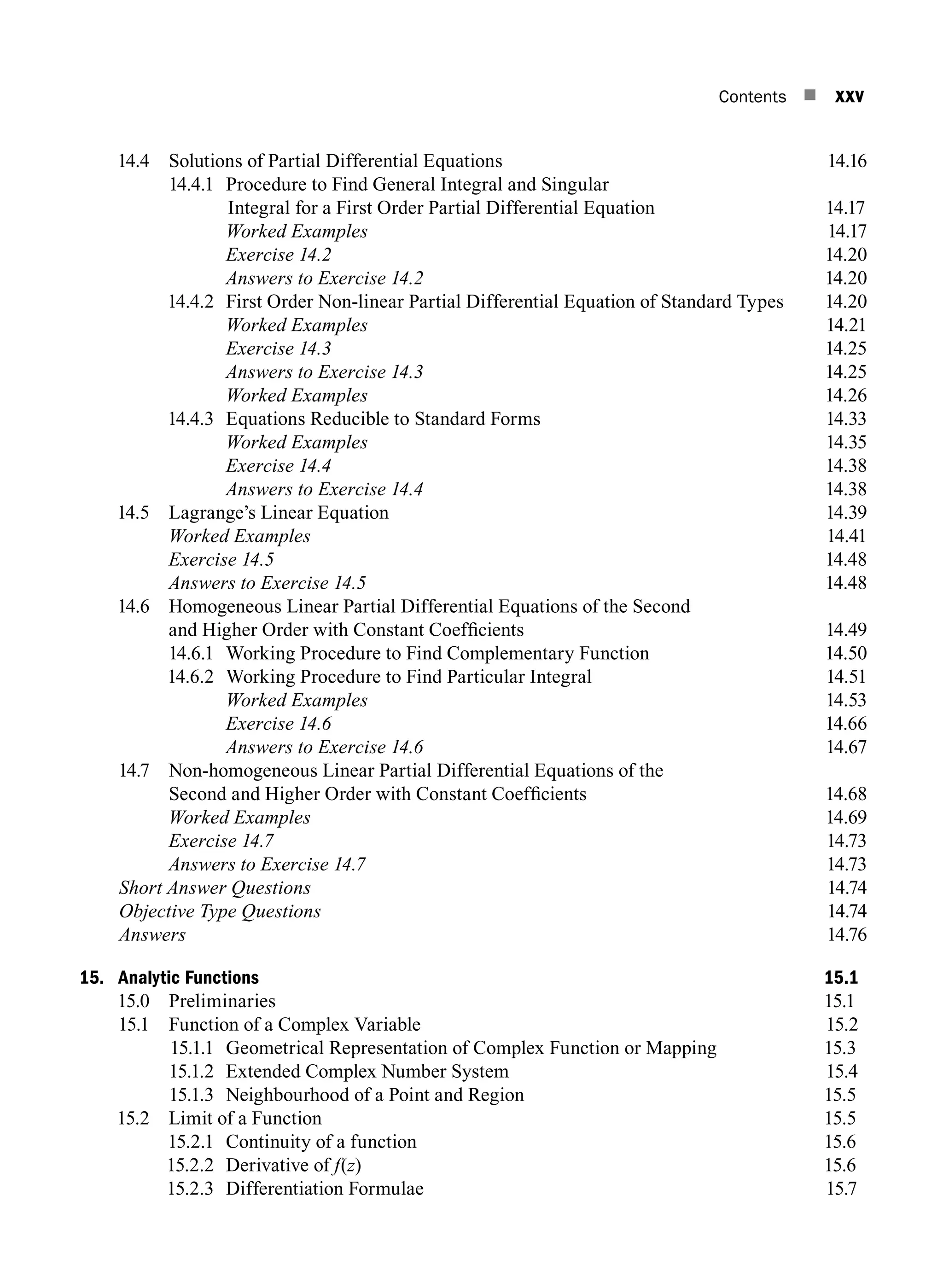 Contents n xxv
14.4 Solutions of Partial Differential Equations 14.16
14.4.1	Procedure to find general integral and singular
integral for a first order partial differential equation14.17
		 Worked Examples14.17
		 Exercise 14.214.20
		 Answers to Exercise 14.214.20
14.4.2 First Order Non-linear Partial Differential Equation of Standard Types 14.20
		 Worked Examples14.21
		 Exercise 14.314.25
		 Answers to Exercise 14.314.25
		 Worked Examples14.26
14.4.3 Equations Reducible to Standard Forms 14.33
		 Worked Examples14.35
		 Exercise 14.414.38
		 Answers to Exercise 14.414.38
14.5 Lagrange’s Linear Equation  14.39
		 Worked Examples14.41
		 Exercise 14.514.48
		 Answers to Exercise 14.514.48
14.6 Homogeneous Linear Partial Differential Equations of the Second
and Higher Order with Constant Coefficients 14.49
14.6.1 Working Procedure to Find Complementary Function 14.50
14.6.2 Working Procedure to Find Particular Integral 14.51
		 Worked Examples14.53
		 Exercise 14.614.66
		 Answers to Exercise 14.614.67
14.7 Non-homogeneous Linear Partial Differential Equations of the
Second and Higher Order with Constant Coefficients 14.68
		 Worked Examples14.69
		 Exercise 14.714.73
		 Answers to Exercise 14.714.73
Short Answer Questions14.74
Objective Type Questions14.74
Answers 14.76
15. Analytic Functions 15.1
15.0 Preliminaries 15.1
15.1 Function of a Complex Variable 15.2
15.1.1 Geometrical Representation of Complex Function or Mapping 15.3
15.1.2 Extended complex number system 15.4
15.1.3 Neighbourhood of a point and region 15.5
15.2 Limit of a Function 15.5
15.2.1 Continuity of a function 15.6
15.2.2 Derivative of f(z) 15.6
15.2.3 Differentiation formulae 15.7
A01_ENGINEERING_MATHEMATICS-I _FM - (Reprint).indd 25 3/2/2017 6:17:55 PM
 