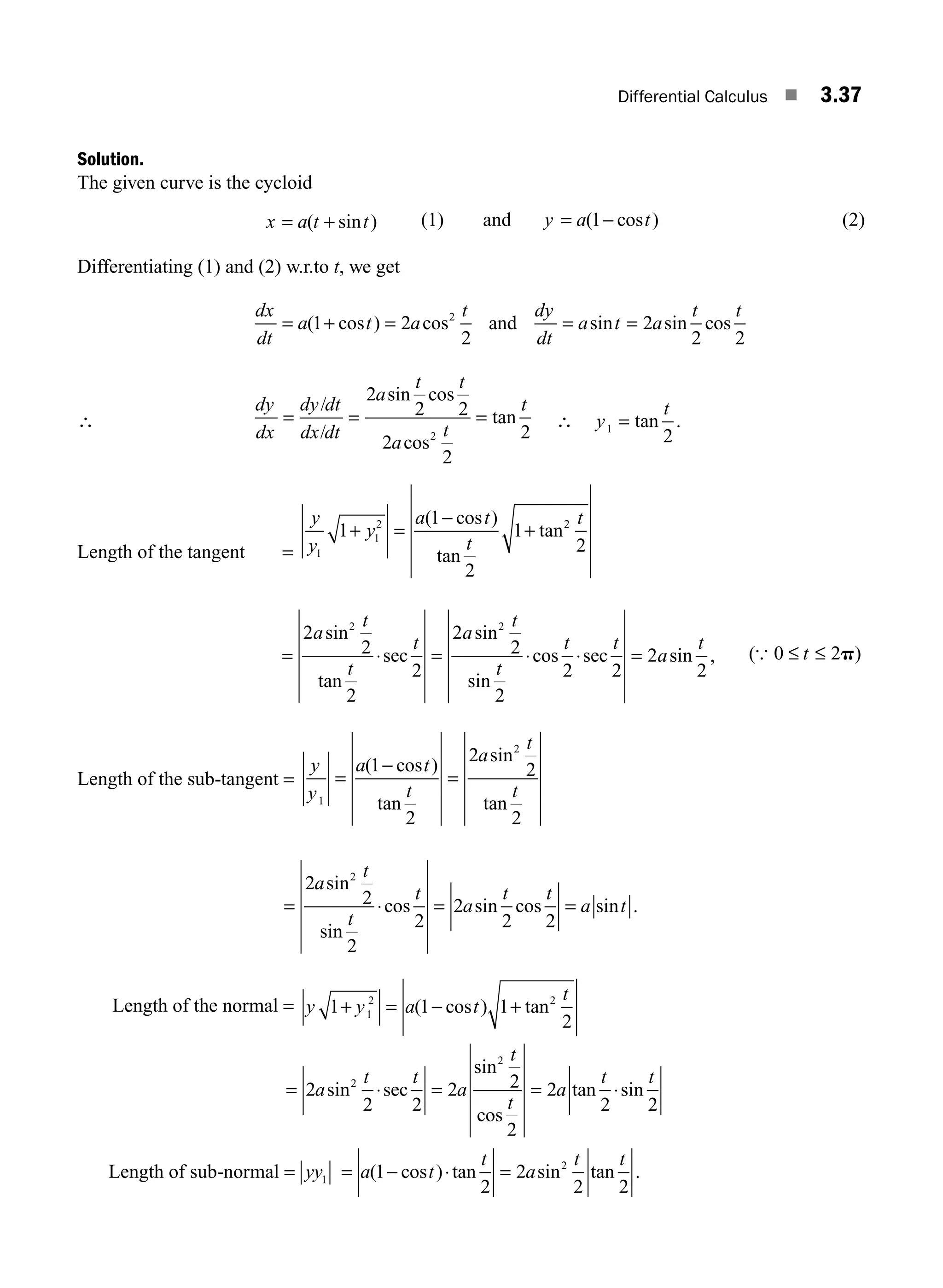 Differential Calculus ■ 3.37
Solution.
The given curve is the cycloid
x a t t
= +
( sin ) (1) and y a t
= −
( cos )
1 (2)
Differentiating (1) and (2) w.r.to t, we get
dx
dt
a t a
t dy
dt
a t a
t t
= + = = =
( cos ) cos sin sin cos
1 2
2
2
2 2
2
and
∴
dy
dx
dy dt
dx dt
a
t t
a
t
t
= = =
/
/
2
2 2
2
2
2
2
sin cos
cos
tan ∴ y
t
1
2
= tan .
Length of the tangent =
y
y
y
a t
t
t
1
1
2 2
1
1
2
1
2
+ =
−
+
( cos )
tan
tan
= ⋅ = ⋅ ⋅ =
2
2
2
2
2
2
2
2 2
2
2
2 2
a
t
t
t
a
t
t
t t
a
t
sin
tan
sec
sin
sin
cos sec sin , ( )
{ 0 2
≤ ≤
t p
Length of the sub-tangent =
y
y
a t
t
a
t
t
1
2
1
2
2
2
2
=
−
=
( cos )
tan
sin
tan
= ⋅ = =
2
2
2
2
2
2 2
2
a
t
t
t
a
t t
a t
sin
sin
cos sin cos sin .
Length of the normal = y y a t
t
1 1 1
2
1
2 2
+ = − +
( cos ) tan
= ⋅ = = ⋅
2
2 2
2 2
2
2
2 2
2
2
a
t t
a
t
t
a
t t
sin sec
sin
cos
tan sin
Length of sub-normal = yy1 = − ⋅ =
a t
t
a
t t
( cos ) tan sin tan .
1
2
2
2 2
2
M03_ENGINEERING_MATHEMATICS-I _CH03_Part A.indd 37 5/19/2016 5:01:58 PM
 