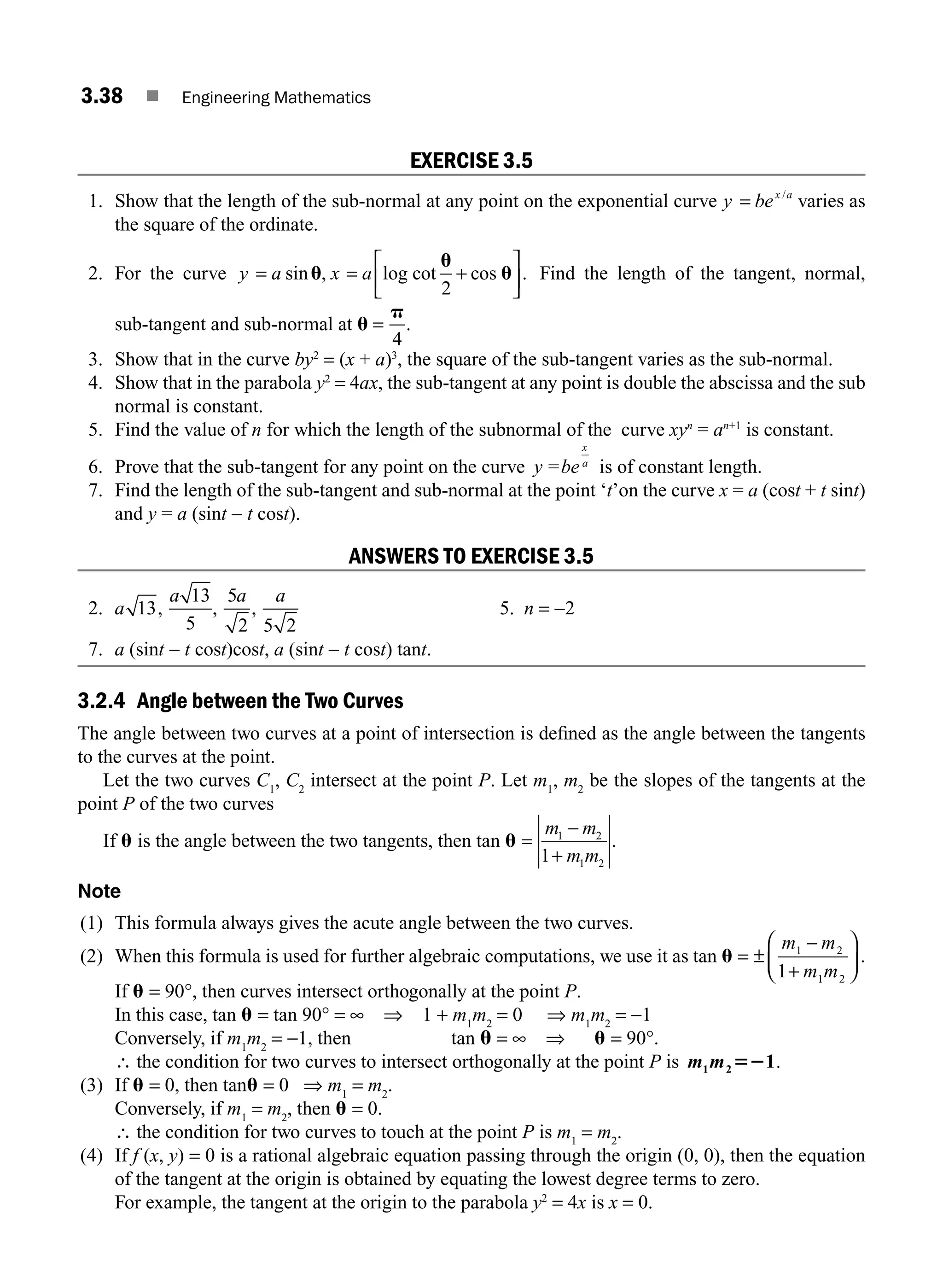 3.38 ■ Engineering Mathematics
EXERCISE 3.5
1. Show that the length of the sub-normal at any point on the exponential curve y bex a
= /
varies as
the square of the ordinate.
2. For the curve y a x a
= = +
⎡
⎣
⎢
⎤
⎦
⎥
sin , log cot cos .
u
u
u
2
Find the length of the tangent, normal,
sub-tangent and sub-normal at u
p
=
4
.
3. Show that in the curve by2
= (x + a)3
, the square of the sub-tangent varies as the sub-normal.
4. Show that in the parabola y2
= 4ax, the sub-tangent at any point is double the abscissa and the sub
normal is constant.
5. Find the value of n for which the length of the subnormal of the curve xyn
= an+1
is constant.
6. Prove that the sub-tangent for any point on the curve y be
x
a
= is of constant length.
7. Find the length of the sub-tangent and sub-normal at the point ‘t’on the curve x = a (cost + t sint)
and y = a (sint − t cost).
ANSWERS TO EXERCISE 3.5
2. a 13,
a 13
5
,
5
2
a
,
a
5 2
5. n = −2
7. a (sint − t cost)cost, a (sint − t cost) tant.
3.2.4 Angle between the Two Curves
The angle between two curves at a point of intersection is deﬁned as the angle between the tangents
to the curves at the point.
Let the two curves C1
, C2
intersect at the point P. Let m1
, m2
be the slopes of the tangents at the
point P of the two curves
If u is the angle between the two tangents, then tan u =
m m
m m
1 2
1 2
1
−
+
.
Note
(1) This formula always gives the acute angle between the two curves.
(2) When this formula is used for further algebraic computations, we use it as tan u = ±
−
+
⎛
⎝
⎜
⎞
⎠
⎟
m m
m m
1 2
1 2
1
.
If u = 90°, then curves intersect orthogonally at the point P.
In this case, tan u = tan 90° = ∞ ⇒ 1 + m1
m2
= 0 ⇒ m1
m2
= −1
Conversely, if m1
m2
= −1, then tan u = ∞ ⇒ u = 90°.
∴ the condition for two curves to intersect orthogonally at the point P is m m
1 2 1
52 .
(3) If u = 0, then tanu = 0 ⇒ m1
= m2
.
Conversely, if m1
= m2
, then u = 0.
∴ the condition for two curves to touch at the point P is m1
= m2
.
(4) If f (x, y) = 0 is a rational algebraic equation passing through the origin (0, 0), then the equation
of the tangent at the origin is obtained by equating the lowest degree terms to zero.
For example, the tangent at the origin to the parabola y2
= 4x is x = 0.
M03_ENGINEERING_MATHEMATICS-I _CH03_Part A.indd 38 5/19/2016 5:02:06 PM
 