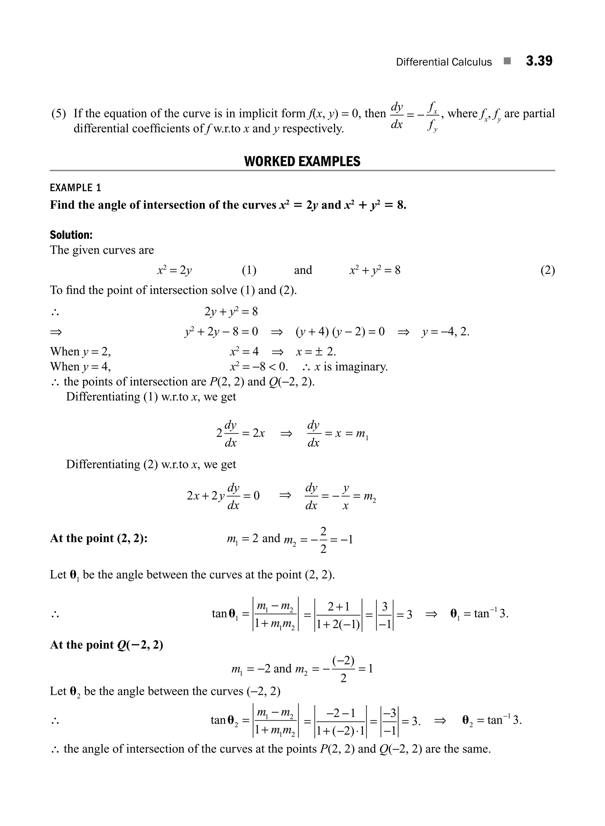 Differential Calculus ■ 3.39
(5) If the equation of the curve is in implicit form f(x, y) = 0, then
dy
dx
f
f
x
y
= − , where fx
, fy
are partial
differential coefﬁcients of f w.r.to x and y respectively.
WORKED EXAMPLES
EXAMPLE 1
Find the angle of intersection of the curves x2
5 2y and x2
1 y2
5 8.
Solution:
The given curves are
x2
= 2y (1) and x2
+ y2
= 8 (2)
To ﬁnd the point of intersection solve (1) and (2).
∴ 2y + y2
= 8
⇒ y2
+ 2y − 8 = 0 ⇒ (y + 4) (y − 2) = 0 ⇒ y = −4, 2.
When y = 2, x2
= 4 ⇒ x = ± 2.
When y = 4, x2
= −8  0. ∴ x is imaginary.
∴ the points of intersection are P(2, 2) and Q(−2, 2).
Differentiating (1) w.r.to x, we get
2 2 1
dy
dx
x
dy
dx
x m
= ⇒ = =
Differentiating (2) w.r.to x, we get
2 2 0
x y
dy
dx
+ = ⇒
dy
dx
y
x
m
= − = 2
At the point (2, 2): m1 2
= and m2
2
2
1
= − = −
Let u1 be the angle between the curves at the point (2, 2).
∴ tanu1
1 2
1 2
1
=
−
+
m m
m m
=
+
+ −
=
−
=
2 1
1 2 1
3
1
3
( )
⇒ u1
1
3
= −
tan .
At the point Q(22, 2)
m m
1 2
2
2
2
1
= − = −
−
=
and
( )
Let u2 be the angle between the curves (−2, 2)
∴ tanu2
1 2
1 2
1
=
−
+
m m
m m
=
− −
+ −
=
−
−
=
2 1
1 2 1
3
1
3
( )
.
⋅
⇒ u2
1
3
= −
tan .
∴ the angle of intersection of the curves at the points P(2, 2) and Q(−2, 2) are the same.
M03_ENGINEERING_MATHEMATICS-I _CH03_Part A.indd 39 5/19/2016 5:02:11 PM
 