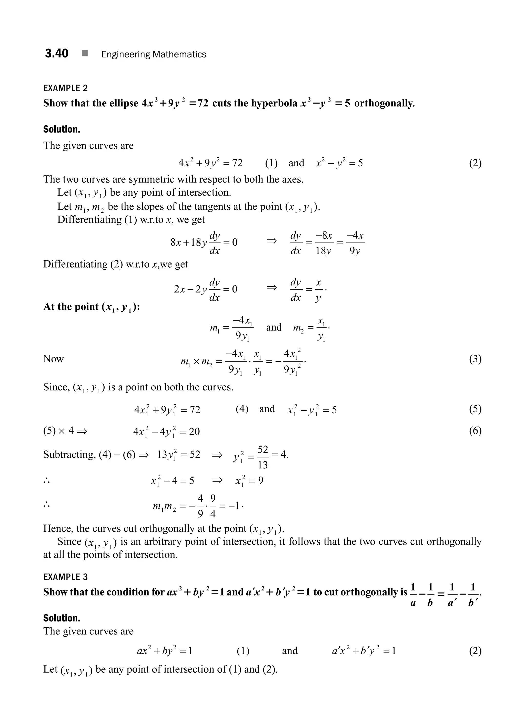 3.40 ■ Engineering Mathematics
EXAMPLE 2
Show that the ellipse 4 9 72
2 2
x y
1 5 cuts the hyperbola x y
2 2
5
2 5 orthogonally.
Solution.
The given curves are
4 9 72
2 2
x y
+ = (1) and x y
2 2
5
− = (2)
The two curves are symmetric with respect to both the axes.
Let ( , )
x y
1 1 be any point of intersection.
Let m m
1 2
, be the slopes of the tangents at the point ( , )
x y
1 1 .
Differentiating (1) w.r.to x, we get
8 18 0
x y
dy
dx
+ = ⇒ dy
dx
x
y
x
y
=
−
=
−
8
18
4
9
Differentiating (2) w.r.to x,we get
2 2 0
x y
dy
dx
− = ⇒ dy
dx
x
y
= .
At the point ( , )
1 1
x y :
m
x
y
1
1
1
4
9
=
−
and m
x
y
2
1
1
= .
Now m m
1 2
× =
−
⋅ = −
4
9
4
9
1
1
1
1
1
2
1
2
x
y
x
y
x
y
. (3)
Since, ( , )
x y
1 1 is a point on both the curves.
4 9 72
1
2
1
2
x y
+ = (4) and x y
1
2
1
2
5
− = (5)
(5) × 4 ⇒ 4 4 20
1
2
1
2
x y
− = (6)
Subtracting, (4) − (6) ⇒ 13 52
1
2
y = ⇒ y1
2 52
13
= = 4.
∴ x1
2
4 5
− = ⇒ x1
2
9
=
∴ m m
1 2
4
9
9
4
1
= − ⋅ = − .
Hence, the curves cut orthogonally at the point ( , )
x y
1 1 .
Since ( , )
x y
1 1
is an arbitrary point of intersection, it follows that the two curves cut orthogonally
at all the points of intersection.
EXAMPLE 3
Show that the condition for ax by
2 2
1
1 5 and ′ ′
a x b y
2 2
1
1 5 to cut orthogonally is 1 1 1 1
a b a b
2 5 2
′ ′
.
Solution.
The given curves are
ax by
2 2
1
+ = (1) and ′ + ′ =
a x b y
2 2
1 (2)
Let ( , )
x y
1 1
be any point of intersection of (1) and (2).
M03_ENGINEERING_MATHEMATICS-I _CH03_Part A.indd 40 5/19/2016 5:02:24 PM
 