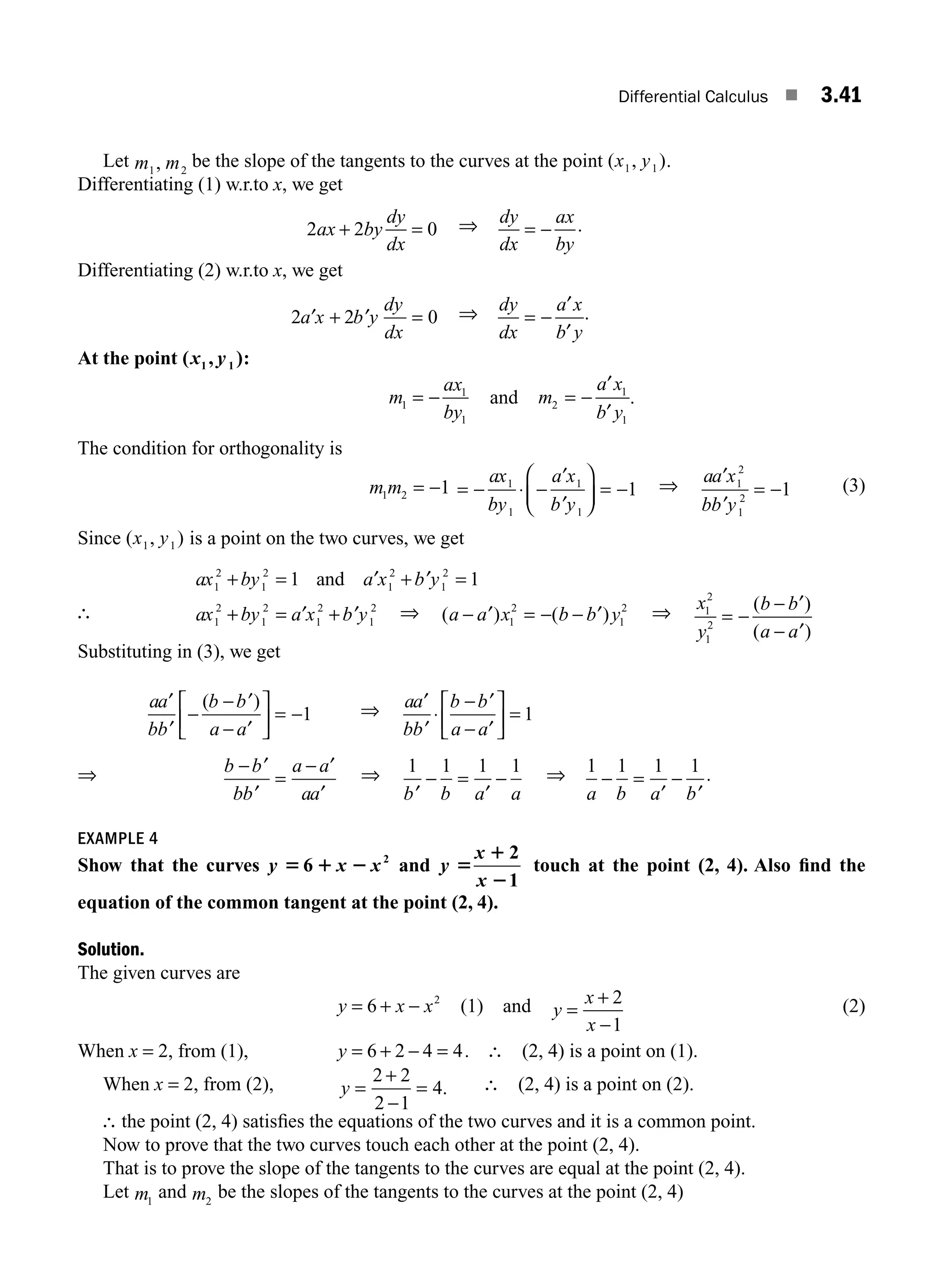 Differential Calculus ■ 3.41
Let m m
1 2
, be the slope of the tangents to the curves at the point ( , )
x y
1 1 .
Differentiating (1) w.r.to x, we get
2 2 0
ax by
dy
dx
+ = ⇒ dy
dx
ax
by
= − .
Differentiating (2) w.r.to x, we get
2 2 0
′ + ′ =
a x b y
dy
dx
⇒ dy
dx
a x
b y
= −
′
′
.
At the point ( , )
1 1
x y :
m
ax
by
1
1
1
= − and m
a x
b y
2
1
1
= −
′
′
.
The condition for orthogonality is
m m
1 2 1
= − = − ⋅ −
′
′
⎛
⎝
⎜
⎞
⎠
⎟ = −
ax
by
a x
b y
1
1
1
1
1 ⇒ aa x
bb y
′
′
= −
1
2
1
2
1 (3)
Since ( , )
x y
1 1 is a point on the two curves, we get
ax by a x b y
1
2
1
2
1
2
1
2
1 1
+ = ′ + ′ =
and
∴ ax by a x b y
1
2
1
2
1
2
1
2
+ = ′ + ′ ⇒ ( ) ( )
a a x b b y
− ′ = − − ′
1
2
1
2
⇒ x
y
b b
a a
1
2
1
2
= −
− ′
− ′
( )
( )
Substituting in (3), we get
aa
bb
b b
a a
′
′
−
− ′
− ′
⎡
⎣
⎢
⎤
⎦
⎥ = −
( )
1 ⇒ aa
bb
b b
a a
′
′
⋅
− ′
− ′
⎡
⎣
⎢
⎤
⎦
⎥ = 1
⇒ b b
bb
a a
aa
− ′
′
=
− ′
′
⇒ 1 1 1 1
′
− =
′
−
b b a a
⇒ 1 1 1 1
a b a b
− =
′
−
′
.
EXAMPLE 4
Show that the curves y x x
5 1 2
6 2
and y
x
x
5
1
2
2
1
touch at the point (2, 4). Also ﬁnd the
equation of the common tangent at the point (2, 4).
Solution.
The given curves are
y x x
= + −
6 2
(1) and y
x
x
=
+
−
2
1
(2)
When x = 2, from (1), y = + − =
6 2 4 4. ∴ (2, 4) is a point on (1).
When x = 2, from (2), y =
+
−
=
2 2
2 1
4. ∴ (2, 4) is a point on (2).
∴ the point (2, 4) satisﬁes the equations of the two curves and it is a common point.
Now to prove that the two curves touch each other at the point (2, 4).
That is to prove the slope of the tangents to the curves are equal at the point (2, 4).
Let m1
and m2
be the slopes of the tangents to the curves at the point (2, 4)
M03_ENGINEERING_MATHEMATICS-I _CH03_Part A.indd 41 5/19/2016 5:02:34 PM
 