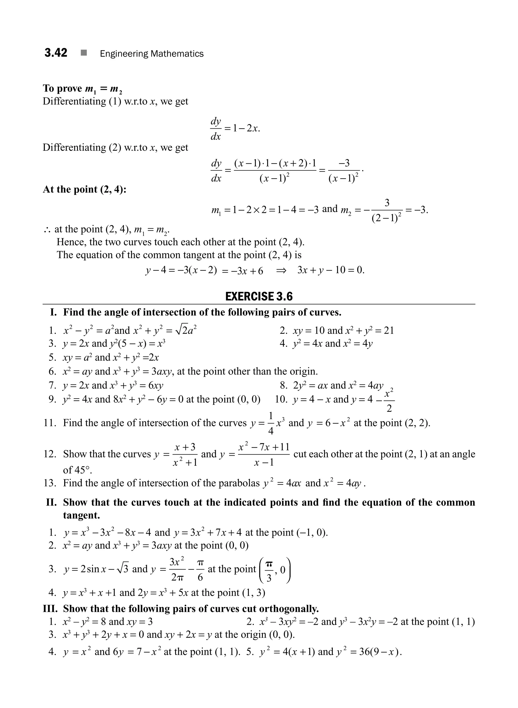 3.42 ■ Engineering Mathematics
To prove m m
1 2
5
Differentiating (1) w.r.to x, we get
dy
dx
x
= −
1 2 .
Differentiating (2) w.r.to x, we get
dy
dx
x x
x x
=
− ⋅ − + ⋅
−
=
−
−
( ) ( )
( ) ( )
1 1 2 1
1
3
1
2 2
.
At the point (2, 4):
m1 1 2 2 1 4 3
= − × = − = − and m2 2
3
2 1
3
= −
−
= −
( )
.
∴ at the point (2, 4), m1
= m2
.
Hence, the two curves touch each other at the point (2, 4).
The equation of the common tangent at the point (2, 4) is
y x
− = − −
4 3 2
( ) = − +
3 6
x ⇒ 3x + y − 10 = 0.
EXERCISE 3.6
I. Find the angle of intersection of the following pairs of curves.
1. x y a
2 2 2
− = and x y a
2 2 2
2
+ = 2. xy = 10 and x2
+ y2
= 21
3. y = 2x and y2
(5 − x) = x3
4. y2
= 4x and x2
= 4y
5. xy = a2
and x2
+ y2
=2x
6. x2
= ay and x3
+ y3
= 3axy, at the point other than the origin.
7. y = 2x and x3
+ y3
= 6xy 8. 2y2
= ax and x2
= 4ay
9. y2
= 4x and 8x2
+ y2
− 6y = 0 at the point (0, 0) 10. y = 4 − x and y = 4 −
x2
2
11. Find the angle of intersection of the curves y x
=
1
4
3
and y x
= −
6 2
at the point (2, 2).
12. Show that the curves y
x
x
=
+
+
3
1
2
and y
x x
x
=
− +
−
2
7 11
1
cut each other at the point (2, 1) at an angle
of 45°.
13. Find the angle of intersection of the parabolas y ax
2
4
= and x ay
2
4
= .
II. Show that the curves touch at the indicated points and ﬁnd the equation of the common
tangent.
1. y x x x
= − − −
3 2
3 8 4 and y x x
= + +
3 7 4
2
at the point (−1, 0).
2. x2
= ay and x3
+ y3
= 3axy at the point (0, 0)
3. y x
= −
2 3
sin and y
x
= −
3
2 6
2
p
p
at the point
p
3
0
,
⎛
⎝
⎜
⎞
⎠
⎟
4. y = x3
+ x +1 and 2y = x3
+ 5x at the point (1, 3)
III. Show that the following pairs of curves cut orthogonally.
1. x2
– y2
= 8 and xy = 3 2. x3
– 3xy2
= –2 and y3
– 3x2
y = –2 at the point (1, 1)
3. x3
+ y3
+ 2y + x = 0 and xy + 2x = y at the origin (0, 0).
4. y x
= 2
and 6 7 2
y x
= − at the point (1, 1). 5. y x
2
4 1
= +
( ) and y x
2
36 9
= −
( ).
M03_ENGINEERING_MATHEMATICS-I _CH03_Part A.indd 42 5/19/2016 5:02:42 PM
 