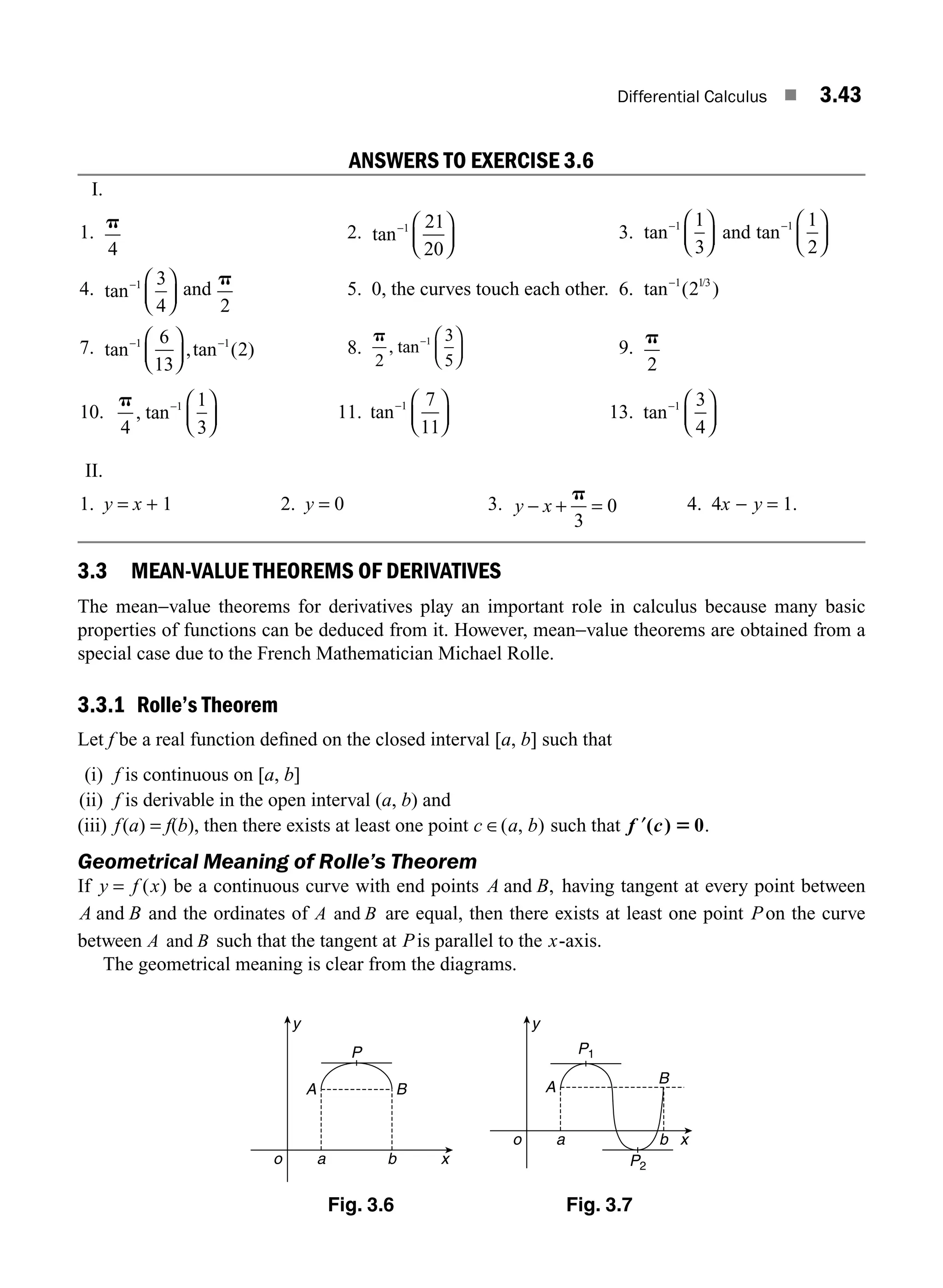 Differential Calculus ■ 3.43
ANSWERS TO EXERCISE 3.6
I.
1.
p
4
2. tan− ⎛
⎝
⎜
⎞
⎠
⎟
1 21
20
3. tan− ⎛
⎝
⎜
⎞
⎠
⎟
1 1
3
and tan− ⎛
⎝
⎜
⎞
⎠
⎟
1 1
2
4. tan− ⎛
⎝
⎜
⎞
⎠
⎟
1 3
4
and
p
2
5. 0, the curves touch each other. 6. tan ( )
/
−1 13
2
7. tan ,tan ( )
− −
⎛
⎝
⎜
⎞
⎠
⎟
1 1
6
13
2 8.
p
2
3
5
1
, tan− ⎛
⎝
⎜
⎞
⎠
⎟ 9.
p
2
10.
p
4
1
3
1
, tan− ⎛
⎝
⎜
⎞
⎠
⎟ 11. tan− ⎛
⎝
⎜
⎞
⎠
⎟
1 7
11
13. tan− ⎛
⎝
⎜
⎞
⎠
⎟
1 3
4
II.
1. y = x + 1 2. y = 0 3. y x
− + =
p
3
0 4. 4x − y = 1.
3.3 MEAN-VALUE THEOREMS OF DERIVATIVES
The mean−value theorems for derivatives play an important role in calculus because many basic
properties of functions can be deduced from it. However, mean−value theorems are obtained from a
special case due to the French Mathematician Michael Rolle.
3.3.1 Rolle’s Theorem
Let f be a real function deﬁned on the closed interval [a, b] such that
(i) f is continuous on [a, b]
(ii) f is derivable in the open interval (a, b) and
(iii) f(a) = f(b), then there exists at least one point c a b
∈( , ) such that ′
f c
( ) 0
5 .
Geometrical Meaning of Rolle’s Theorem
If y f x
= ( ) be a continuous curve with end points A B
and , having tangent at every point between
A B
and and the ordinates of A B
and are equal, then there exists at least one point Pon the curve
between A B
and such that the tangent at Pis parallel to the x-axis.
The geometrical meaning is clear from the diagrams.
y
o a b x
A B
P
y
o a b x
A
B
P1
P2
Fig. 3.6 Fig. 3.7
M03_ENGINEERING_MATHEMATICS-I _CH03_Part A.indd 43 5/19/2016 5:02:53 PM
 
