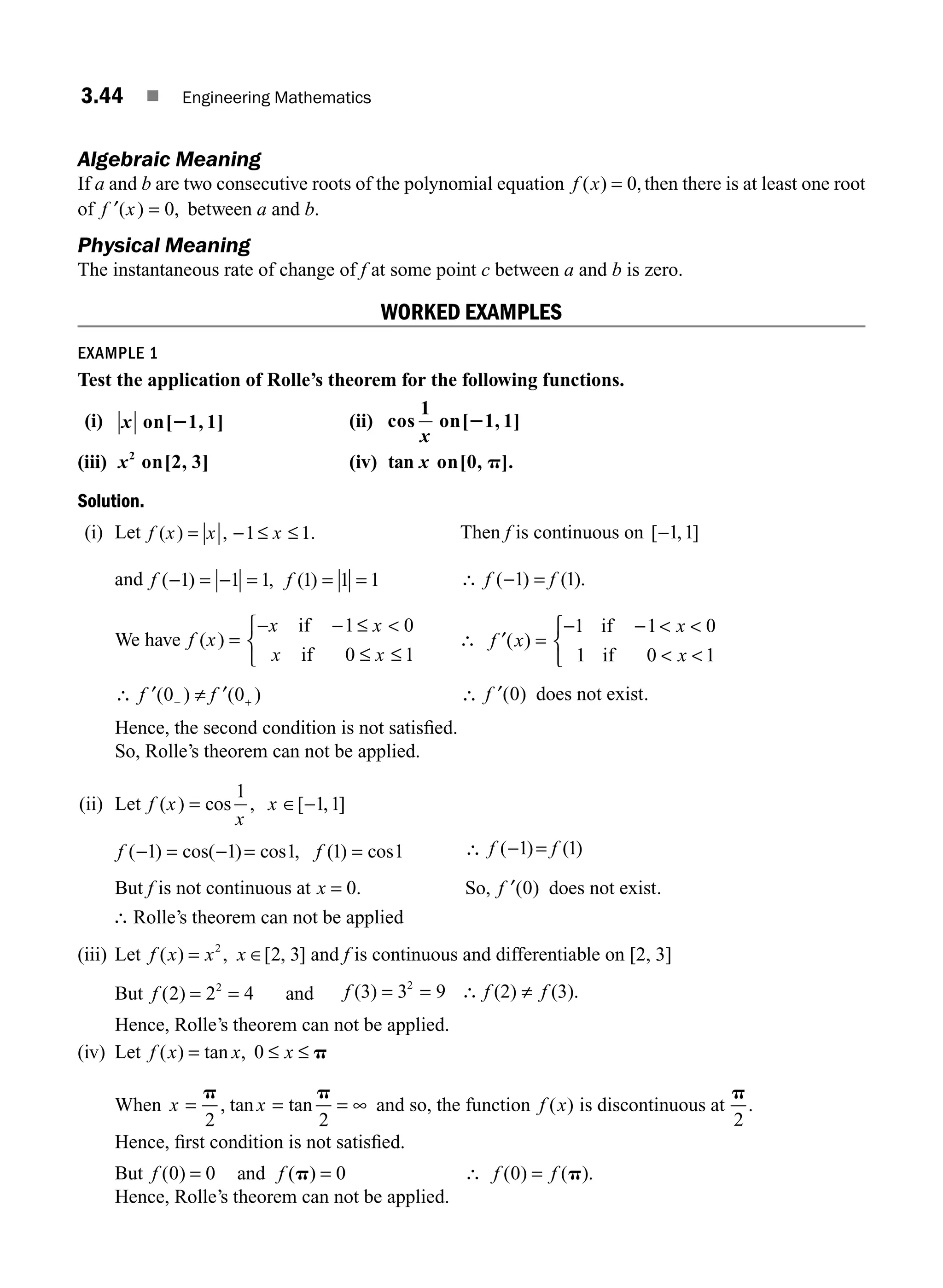 3.44 ■ Engineering Mathematics
Algebraic Meaning
If a and b are two consecutive roots of the polynomial equation f x
( ) ,
= 0 then there is at least one root
of ′ =
f x
( ) ,
0 between a and b.
Physical Meaning
The instantaneous rate of change of f at some point c between a and b is zero.
WORKED EXAMPLES
EXAMPLE 1
Test the application of Rolle’s theorem for the following functions.
(i) x on[ 1, 1]
2 (ii) cos
1
on[ 1, 1]
x
2
(iii) x2
on[2, 3] (iv) tan on[0, ].
x p
Solution.
(i) Let f x x x
( ) , 1 1.
= − ≤ ≤ Then f is continuous on [ , ]
−1 1
and f f
( ) , ( )
− = − = = =
1 1 1 1 1 1 ∴ f f
( ) ( ).
− =
1 1
We have f x
x x
x x
( ) =
− − ≤
≤ ≤
⎧
⎨
⎩
if
if
1 0
0 1

∴ ′ =
− −
⎧
⎨
⎩
f x
x
x
( )
1 1 0
1 0 1
if
if
 
 
∴ ′ ≠ ′
− +
f f
( ) ( )
0 0 ∴ ′
f ( ) .
0 does not exist
Hence, the second condition is not satisﬁed.
So, Rolle’s theorem can not be applied.
(ii) Let f x
x
x
( ) cos , [ , ]
= ∈ −
1
1 1
f f
( ) cos( ) cos , ( ) cos
− = − = =
1 1 1 1 1 ∴ f f
( ) ( )
− =
1 1
But f is not continuous at x = 0. So, ′
f ( ) .
0 does not exist
∴ Rolle’s theorem can not be applied
(iii) Let f x x x
( ) , [ , ]
= ∈
2
2 3 and f is continuous and differentiable on [2, 3]
But f ( )
2 2 4
2
= = and f f f
(3) 3 (2) (3).
= ∴
2
9
= ≠
Hence, Rolle’s theorem can not be applied.
(iv) Let f x x x
( ) tan ,
= ≤ ≤
0 p
When x x
= = = ∞
p p
2 2
, tan tan and so, the function f x
( ) is discontinuous at
p
2
.
Hence, ﬁrst condition is not satisﬁed.
But f f
( ) ( )
0 0 0
= =
and p ∴ f f
( ) ( ).
0 = p
Hence, Rolle’s theorem can not be applied.
M03_ENGINEERING_MATHEMATICS-I _CH03_Part A.indd 44 5/19/2016 5:03:09 PM
 