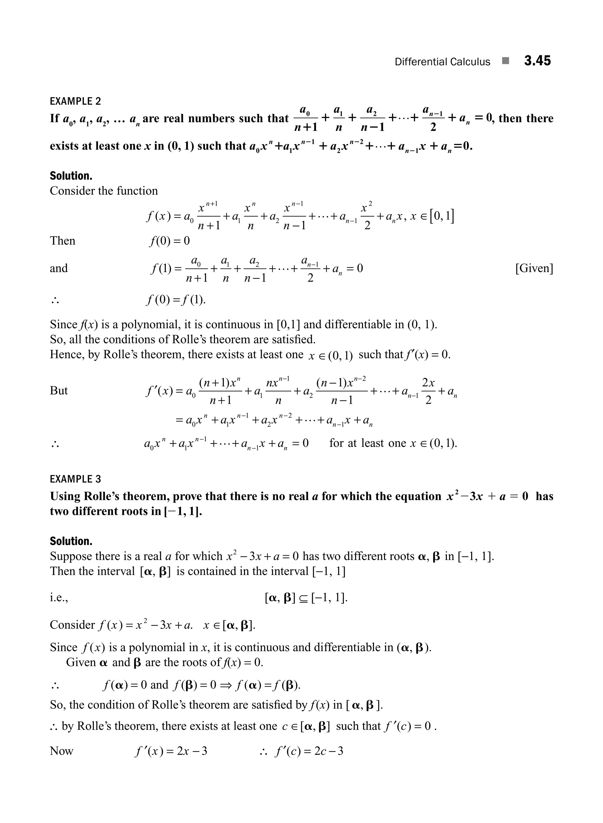 Differential Calculus ■ 3.45
EXAMPLE 2
If a0
, a1
, a2
, … an
are real numbers such that
a
n
a
n
a
n
a
a
n
n
0 1 2 1
1 1 2
0
1
1 1
2
1 1 1 5
2
… , then there
exists at least one x in (0, 1) such that a x a x a x a x a
n n n
n n
0 1
1
2
2
1 0.
1 1 1 1 1 5
2 2
2
…
Solution.
Consider the function
f x a
x
n
a
x
n
a
x
n
a
x
a x x
n n n
n n
( ) , ,
=
+
+ +
−
+ + + ∈[ ]
+ −
−
0
1
1 2
1
1
2
1 1 2
0 1
…
Then f(0) = 0
and f
a
n
a
n
a
n
a
a
n
n
( )
1
1 1 2
0
0 1 2 1
=
+
+ +
−
+ + + =
−
… [Given]
∴ f f
( ) ( ).
0 1
=
Since f(x) is a polynomial, it is continuous in [0,1] and differentiable in (0, 1).
So, all the conditions of Rolle’s theorem are satisﬁed.
Hence, by Rolle’s theorem, there exists at least one x ∈( , )
0 1 such that f′(x) = 0.
But ′ =
+
+
+ +
−
−
+ + +
− −
−
f x a
n x
n
a
nx
n
a
n x
n
a
x
a
n n n
n n
( )
( ) ( )
0 1
1
2
2
1
1
1
1
1
2
2
…
= + + + + +
− −
−
a x a x a x a x a
n n n
n n
0 1
1
2
2
1
…
∴ a x a x a x a x
n n
n n
0 1
1
1 0 0 1
+ + + + = ∈
−
−
… for at least one ( , ).
EXAMPLE 3
Using Rolle’s theorem, prove that there is no real a for which the equation x x a
2
3 0
2 1 5 has
two different roots in [ 1, 1].
2
Solution.
Suppose there is a real a for which x x a
2
3 0
− + = has two different roots a b
, in [−1, 1].
Then the interval [ , ]
a b is contained in the interval [−1, 1]
i.e., [a, b] ⊆ [−1, 1].
Consider f x x x a x
( ) . [ , ].
= − + ∈
2
3 a b
Since f x
( ) is a polynomial in x, it is continuous and differentiable in (a b
, ).
Given a and b are the roots of f(x) = 0.
∴ f f
( ) ( )
a b
= =
0 0
and ⇒ f f
( ) ( ).
a b
=
So, the condition of Rolle’s theorem are satisﬁed by f(x) in [ a b
, ].
∴ by Rolle’s theorem, there exists at least one c ∈[ , ]
a b such that ′ =
f c
( ) 0 .
Now ′ = −
f x x
( ) 2 3 ∴ f c c
′( ) = −
2 3
M03_ENGINEERING_MATHEMATICS-I _CH03_Part B.indd 45 5/19/2016 1:07:04 PM
 