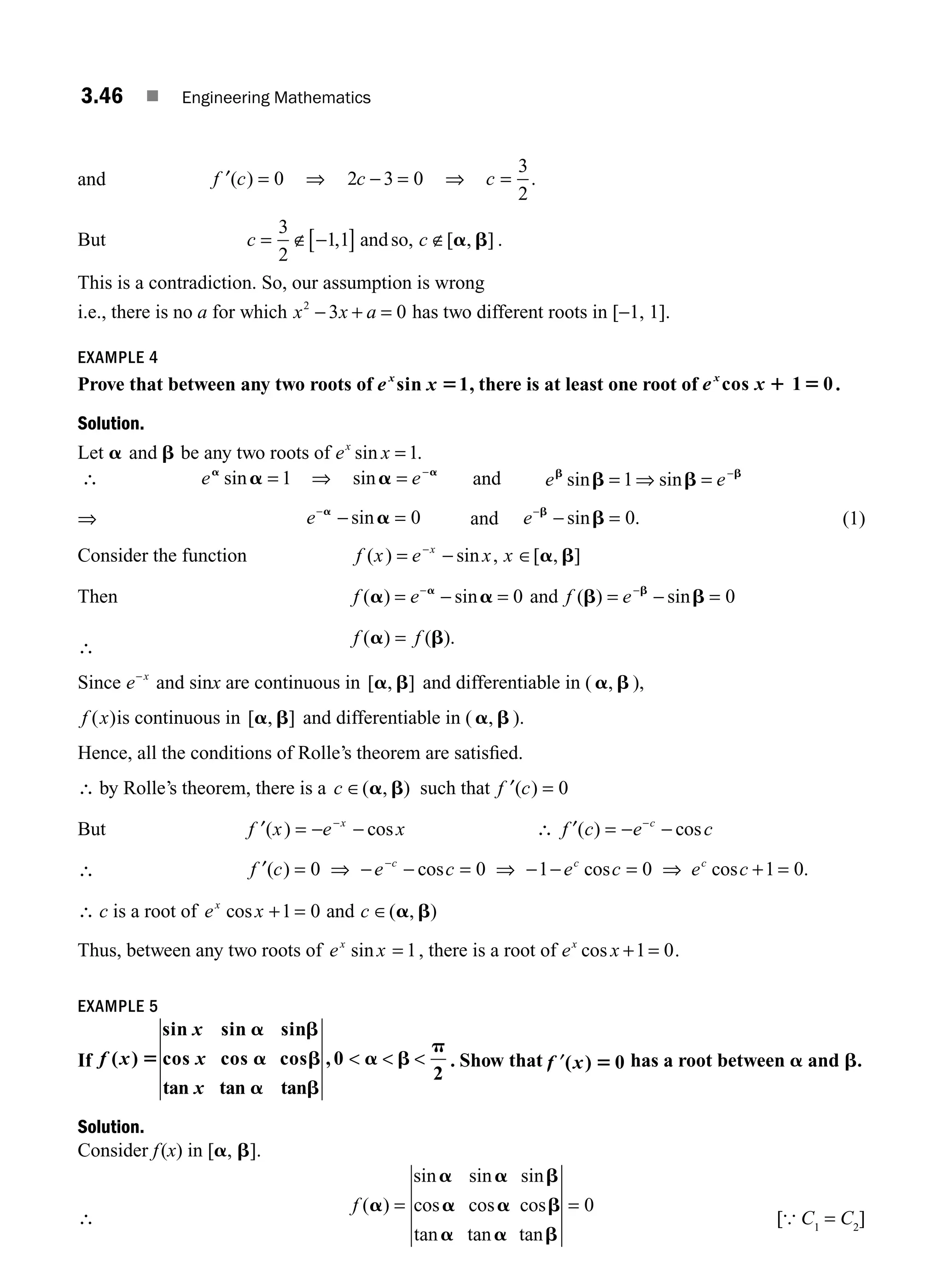 3.46 ■ Engineering Mathematics
and ′ = ⇒ − = ⇒ =
f c c c
( ) .
0 2 3 0
3
2
But c c
= ∉ −
[ ] ∉
3
2
1 1
, [ , ]
andso, a b .
This is a contradiction. So, our assumption is wrong
i.e., there is no a for which x x a
2
3 0
− + = has two different roots in [−1, 1].
EXAMPLE 4
Prove that between any two roots of e x
x
sin 1
5 , there is at least one root of e x
x
cos 1 0
1 5 .
Solution.
Let a and b be any two roots of e x
x
sin = 1.
∴ e e
a a
a a
sin sin
= ⇒ = −
1 and e e
b b
b b
sin sin
= ⇒ = −
1
⇒ e−
− =
a
a
sin 0 and e−
− =
b
b
sin .
0 (1)
Consider the function f x e x x
x
( ) sin , [ , ]
= − ∈
−
a b
Then f e
( ) sin
a a
a
= − =
−
0 and f e
( ) sin
b b
b
= − =
−
0
∴
f f
( ) ( ).
a b
=
Since e x
−
and sinx are continuous in [ , ]
a b and differentiable in ( a b
, ),
f x
( )is continuous in [ , ]
a b and differentiable in ( a b
, ).
Hence, all the conditions of Rolle’s theorem are satisﬁed.
∴ by Rolle’s theorem, there is a c ∈( , )
a b such that ′ =
f c
( ) 0
But ′ = − −
−
f x e x
x
( ) cos ∴ f c e c
c
′( ) cos
= − −
−
∴ f c e c e c e c
c c c
′( ) cos cos cos .
= ⇒ − − = ⇒ − − = ⇒ + =
−
0 0 1 0 1 0
∴ c is a root of e x c
x
cos ( , )
+ = ∈
1 0 and a b
Thus, between any two roots of e x
x
sin = 1, there is a root of e x
x
cos + =
1 0.
EXAMPLE 5
If f x
x
x
x
( )
sin sin sin
cos cos cos
tan tan tan
, 0
2
5
a b
a b
a b
a b
p
   . Show that ′
f x
( ) 0
5 has a root between a and b.
Solution.
Consider f(x) in [a, b].
∴
f ( )
sin sin sin
cos cos cos
tan tan tan
a
a a b
a a b
a a b
= = 0
[{ C1
= C2
]
M03_ENGINEERING_MATHEMATICS-I _CH03_Part B.indd 46 5/19/2016 1:07:09 PM
 
