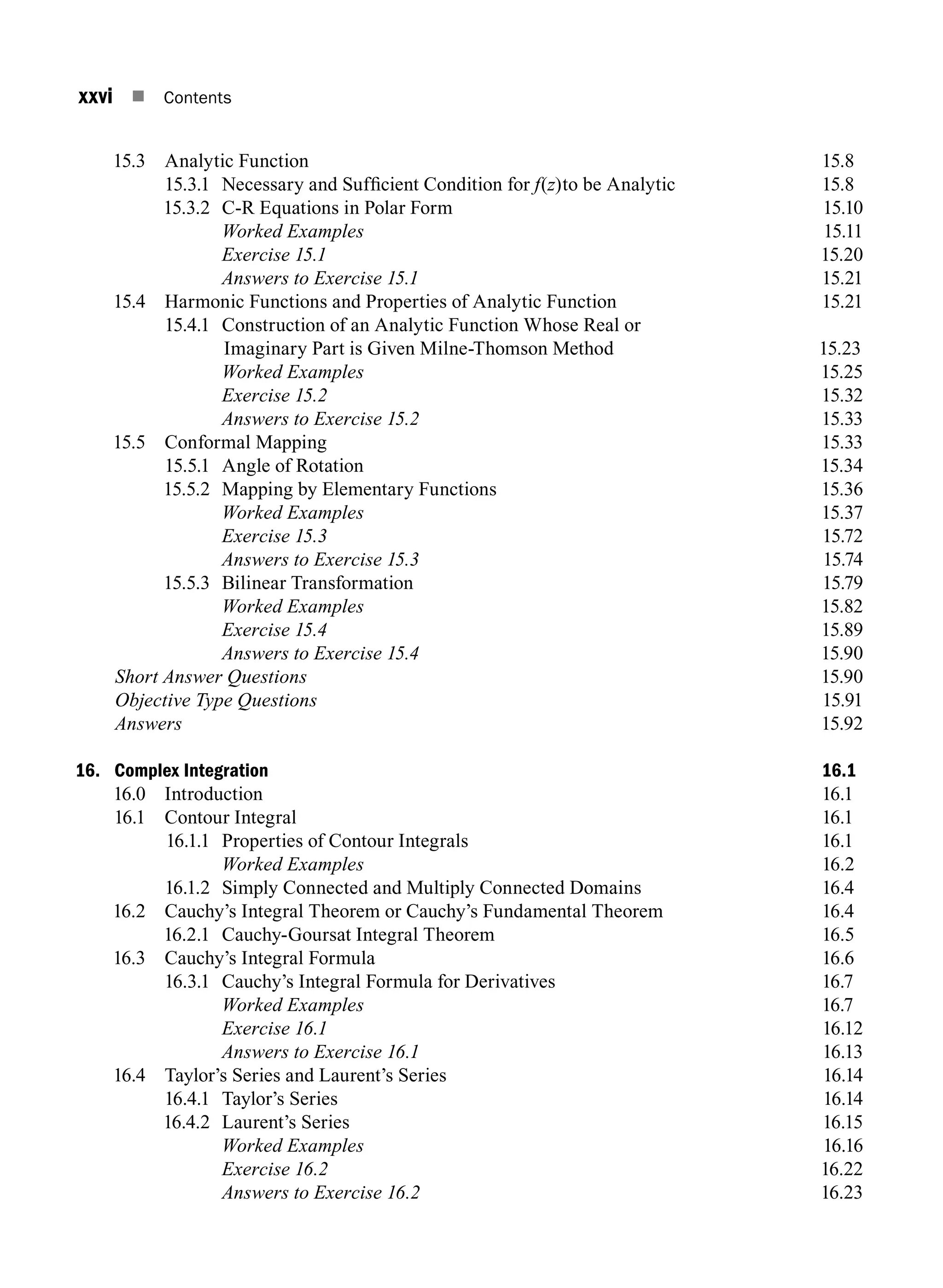 xxvi n Contents
15.3 Analytic Function 15.8
15.3.1	
Necessary and Sufficient Condition for f(z)to be Analytic 15.8
15.3.2 C-R equations in polar form15.10
		 Worked Examples15.11
		 Exercise 15.115.20
		 Answers to Exercise 15.115.21
15.4 Harmonic Functions and Properties of Analytic Function 15.21
15.4.1	
Construction of an Analytic Function Whose Real or
Imaginary Part is Given Milne-Thomson Method 15.23
		 Worked Examples15.25
		 Exercise 15.215.32
		 Answers to Exercise 15.215.33
15.5 Conformal Mapping 15.33
15.5.1 Angle of rotation15.34
15.5.2 Mapping by elementary functions15.36
		 Worked Examples15.37
		 Exercise 15.315.72
		 Answers to Exercise 15.315.74
15.5.3 Bilinear Transformation 15.79
		 Worked Examples15.82
		 Exercise 15.415.89
		 Answers to Exercise 15.415.90
Short Answer Questions15.90
Objective Type Questions15.91
Answers15.92
16. Complex Integration 16.1
16.0 Introduction 16.1
16.1 Contour Integral 16.1
16.1.1 Properties of Contour Integrals 16.1
		 Worked Examples 16.2
16.1.2 Simply Connected and Multiply Connected Domains 16.4
16.2 Cauchy’s Integral Theorem or Cauchy’s Fundamental Theorem 16.4
16.2.1 Cauchy-Goursat Integral Theorem 16.5
16.3 Cauchy’s Integral Formula 16.6
16.3.1 Cauchy’s Integral Formula for Derivatives 16.7
		 Worked Examples 16.7
		 Exercise 16.116.12
		 Answers to Exercise 16.116.13
16.4 Taylor’s Series and Laurent’s Series 16.14
16.4.1 Taylor’s Series 16.14
16.4.2 Laurent’s series16.15
		 Worked Examples16.16
		 Exercise 16.216.22
		 Answers to Exercise 16.216.23
A01_ENGINEERING_MATHEMATICS-I _FM - (Reprint).indd 26 3/2/2017 6:17:56 PM
 
