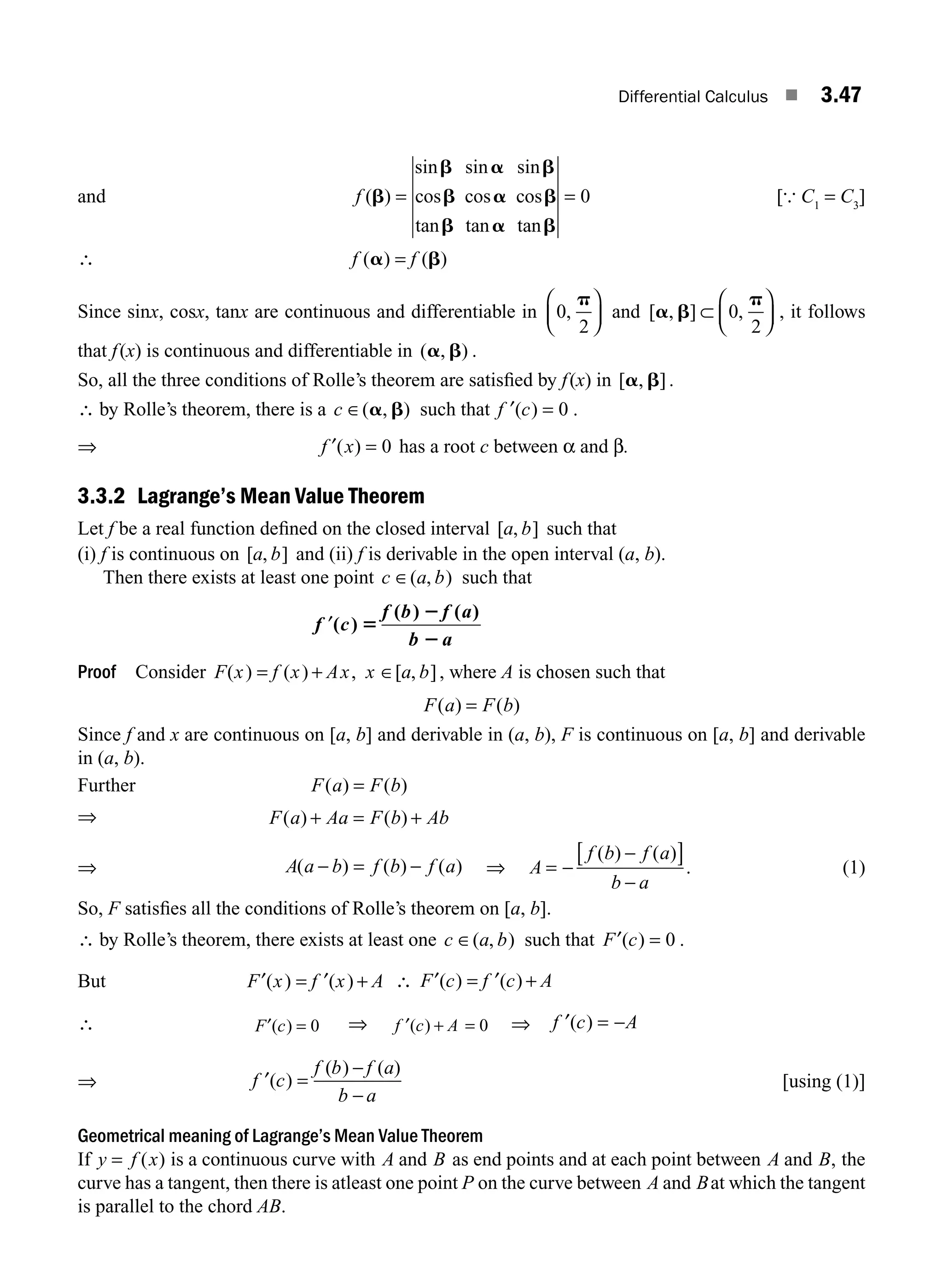 Differential Calculus ■ 3.47
and f ( )
sin sin sin
cos cos cos
tan tan tan
b
b a b
b a b
b a b
= = 0 [{ C1
= C3
]
∴ f f
( ) ( )
a b
=
Since sinx, cosx, tanx are continuous and differentiable in 0
2
,
p
⎛
⎝
⎜
⎞
⎠
⎟ and [ , ] ,
a b
p
⊂
⎛
⎝
⎜
⎞
⎠
⎟
0
2
, it follows
that f(x) is continuous and differentiable in ( , )
a b .
So, all the three conditions of Rolle’s theorem are satisﬁed by f(x) in [ , ]
a b .
∴ by Rolle’s theorem, there is a c ∈( , )
a b such that ′ =
f c
( ) 0 .
⇒ f x
′( ) = 0 has a root c between α and β.
3.3.2 Lagrange’s Mean Value Theorem
Let f be a real function deﬁned on the closed interval [ , ]
a b such that
(i) f is continuous on [ , ]
a b and (ii) f is derivable in the open interval (a, b).
Then there exists at least one point c a b
∈( , ) such that
′
f c
f b f a
b a
( )
( ) ( )
5
2
2
Proof Consider F x f x Ax x a b
( ) ( ) , [ , ]
= + ∈ , where A is chosen such that
F a F b
( ) ( )
=
Since f and x are continuous on [a, b] and derivable in (a, b), F is continuous on [a, b] and derivable
in (a, b).
Further F a F b
( ) ( )
=
⇒ F a Aa F b Ab
( ) ( )
+ = +
⇒ A a b f b f a
( ) ( ) ( )
− = − ⇒ A
f b f a
b a
= −
−
[ ]
−
( ) ( )
. (1)
So, F satisﬁes all the conditions of Rolle’s theorem on [a, b].
∴ by Rolle’s theorem, there exists at least one c a b
∈( , ) such that ′ =
F c
( ) 0 .
But ′ = ′ +
F x f x A
( ) ( ) ∴ ′ = ′ +
F c f c A
( ) ( )
∴ ′ =
F c
( ) 0 ⇒ ′ + =
f c A
( ) 0 ⇒ ′ = −
f c A
( )
⇒ ′ =
−
−
f c
f b f a
b a
( )
( ) ( )
[using (1)]
Geometrical meaning of Lagrange’s Mean Value Theorem
If y f x
= ( ) is a continuous curve with A and B as end points and at each point between A and B, the
curve has a tangent, then there is atleast one point P on the curve between A and Bat which the tangent
is parallel to the chord AB.
M03_ENGINEERING_MATHEMATICS-I _CH03_Part B.indd 47 5/19/2016 1:07:15 PM
 