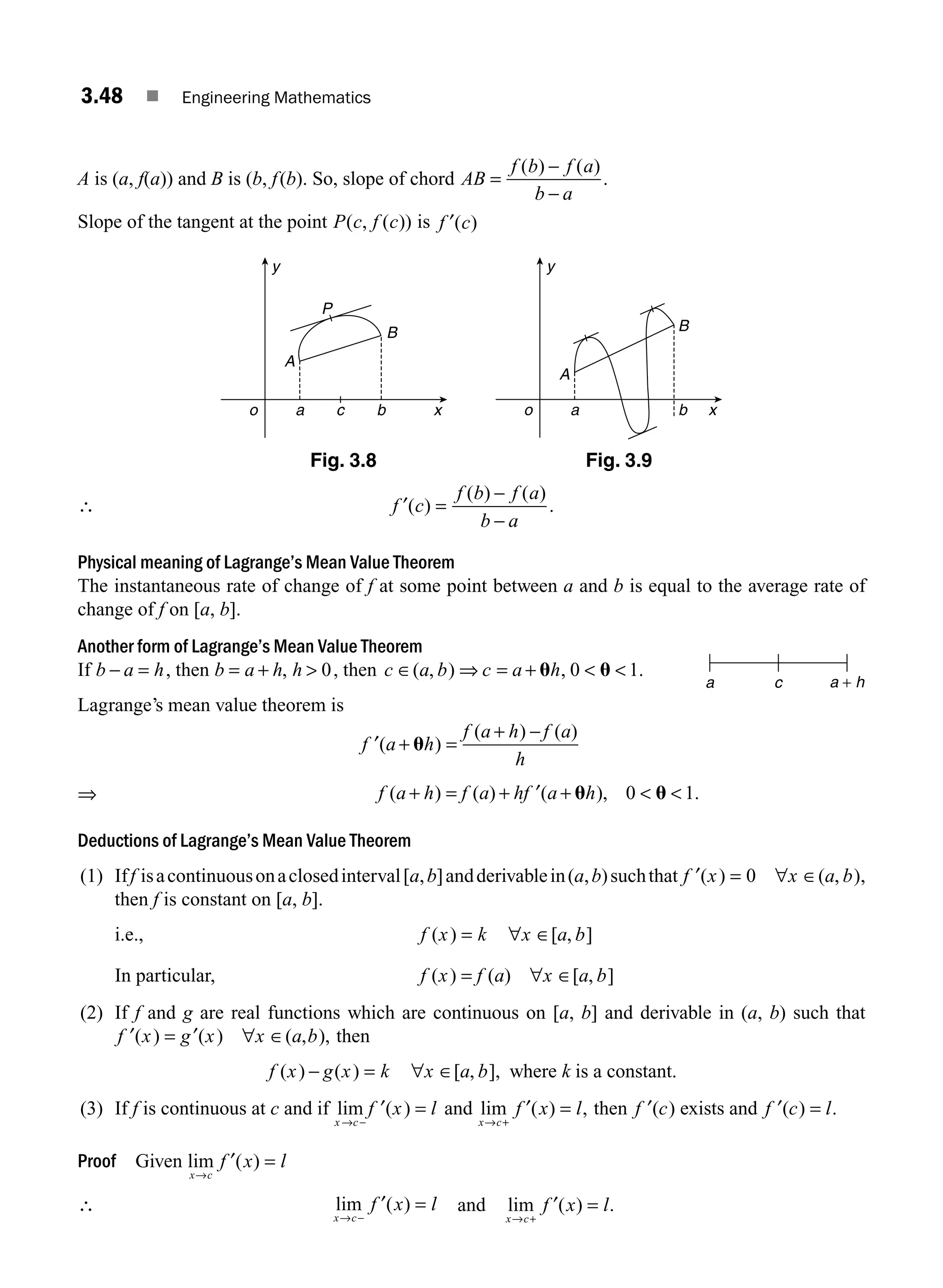 3.48 ■ Engineering Mathematics
A is (a, f(a)) and B is (b, f(b). So, slope of chord AB
f b f a
b a
=
−
−
( ) ( )
.
Slope of the tangent at the point P c f c
( , ( )) is f c
′( )
y
o a c b x
A
B
P
y
o a b x
A
B
Fig. 3.8 Fig. 3.9
∴ f c
f b f a
b a
′( )
( ) ( )
.
=
−
−
Physical meaning of Lagrange’s Mean Value Theorem
The instantaneous rate of change of f at some point between a and b is equal to the average rate of
change of f on [a, b].
Another form of Lagrange’s Mean Value Theorem
If b a h
− = , then b a h h
= + 
, 0, then c a b c a h
∈ ⇒ = +  
( , ) , .
u u
0 1
Lagrange’s mean value theorem is
′ + =
+ −
f a h
f a h f a
h
( )
( ) ( )
u
⇒ f a h f a hf a h
( ) ( ) ( ), .
+ = + ′ +  
u u
0 1
Deductions of Lagrange’s Mean Value Theorem
(1) Iff isacontinuousonaclosedinterval[a,b]andderivablein(a,b)suchthat ′ = ∀ ∈
f x x a b
( ) ( , )
0 ,
then f is constant on [a, b].
i.e., f x k x a b
( ) [ , ]
= ∀ ∈
In particular, f x f a x a b
( ) ( ) [ , ]
= ∀ ∈
(2) If f and g are real functions which are continuous on [a, b] and derivable in (a, b) such that
′ = ′ ∀ ∈
f x g x x a b
( ) ( ) ( , ), then
f x g x k x a b
( ) ( ) [ , ],
− = ∀ ∈ where k is a constant.
(3) If f is continuous at c and if lim ( )
x c
f x l
→ −
′ = and lim ( ) ,
x c
f x l
→ +
=
′ then ′
f c
( ) exists and ′ =
f c l
( ) .
Proof Given lim ( )
x c
f x l
→
=
′
∴ lim ( )
x c
f x l
→ −
=
′ and lim ( ) .
x c
f x l
→ +
=
′
a c a + h
M03_ENGINEERING_MATHEMATICS-I _CH03_Part B.indd 48 5/19/2016 1:07:20 PM
 