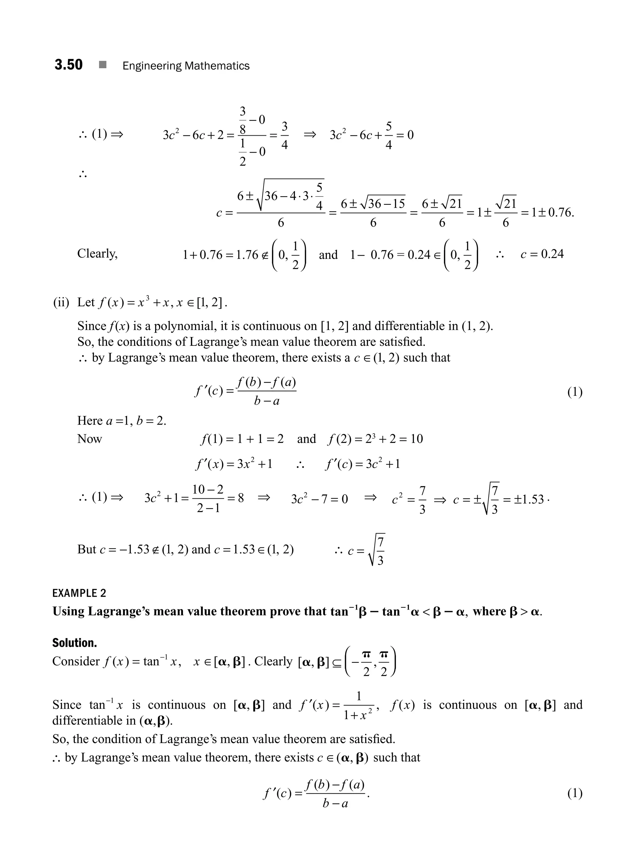 3.50 ■ Engineering Mathematics
∴ (1) ⇒ 3 6 2
3
8
0
1
2
0
3
4
2
c c
− + =
−
−
= ⇒ 3 6
5
4
0
2
c c
− + =
∴
c =
± −
=
± −
=
±
= ± = ±
6 36 4 3
5
4
6
6 36 15
6
6 21
6
1
21
6
1 0 76
⋅ ⋅
. .
Clearly, 1 0 76 1 76 0
1
2
0
1
2
+ = ∉
⎛
⎝
⎜
⎞
⎠
⎟ −
⎛
⎝
⎜
⎞
⎠
⎟
. . , ,
and 1 0.76 = 0.24 ∈ ∴ c = 0 24
.
(ii) Let f x x x x
( ) , [ , ]
= +
3
1 2
∈ .
Since f(x) is a polynomial, it is continuous on [1, 2] and differentiable in (1, 2).
So, the conditions of Lagrange’s mean value theorem are satisﬁed.
∴ by Lagrange’s mean value theorem, there exists a c ∈( , )
1 2 such that
′ =
−
−
f c
f b f a
b a
( )
( ) ( )
(1)
Here a =1, b = 2.
Now f(1) = 1 + 1 = 2 and f (2) = 23
+ 2 = 10
f x x
′( ) = +
3 1
2
∴ f c c
′( ) = +
3 1
2
∴ (1) ⇒ 3 1
10 2
2 1
8
2
c + =
−
−
= ⇒ 3 7 0
2
c − = ⇒ c c
2 7
3
7
3
1 53
= ⇒ = ± = ± . .
But c = − ∉
1 53 1 2
. ( , ) and c = ∈
1 53 1 2
. ( , ) ∴ c =
7
3
EXAMPLE 2
Using Lagrange’s mean value theorem prove that tan tan
1 1
2 2
b2 a b2 a
 , where b a
 .
Solution.
Consider f x x x
( ) tan , [ , ]
= ∈
−1
a b . Clearly [ , ] ,
a b
p p
⊆ −
⎛
⎝
⎜
⎞
⎠
⎟
2 2
Since tan−1
x is continuous on [ , ]
a b and ′ =
+
f x
x
( ) ,
1
1 2
f x
( ) is continuous on [ , ]
a b and
differentiable in ( , ).
a b
So, the condition of Lagrange’s mean value theorem are satisﬁed.
∴ by Lagrange’s mean value theorem, there exists c ∈( , )
a b such that
′ =
−
−
f c
f b f a
b a
( )
( ) ( )
. (1)
M03_ENGINEERING_MATHEMATICS-I _CH03_Part B.indd 50 5/19/2016 1:07:30 PM
 