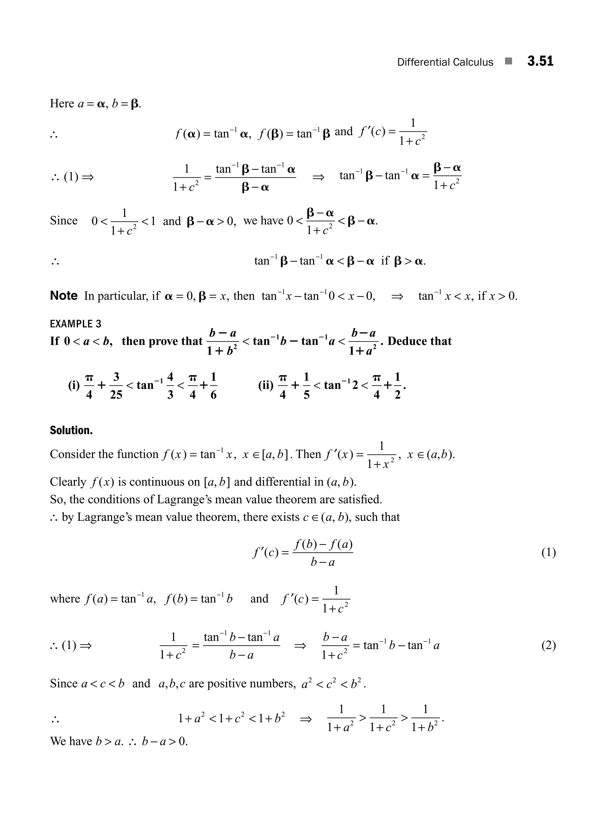 Differential Calculus ■ 3.51
Here a b
= =
a b
, .
∴ f f
( ) tan ( ) tan
a a b b
= =
− −
1 1
, and ′ =
+
f c
c
( )
1
1 2
∴ (1) ⇒
1
1 2
1 1
+
=
−
−
− −
c
tan tan
b a
b a
⇒ tan tan
− −
− =
−
+
1 1
2
1
b a
b a
c
Since 0
1
1
1 0
2

+
 − 
c
and b a , we have 0
1 2

−
+
 −
b a
b a
c
.
∴ tan tan .
− −
−  − 
1 1
b a b a b a
if
Note In particular, if a b
= = −  −
− −
0 0 0
1 1
, , ,
x x x
then tan tan ⇒ tan , .
−
 
1
0
x x x
if
EXAMPLE 3
If 0 ,
 
a b then prove that
b a
b
b a
b a
a
2
1
2
2
1
2 2
1
tan tan
1
.
2
1 1
2
  Deduce that
(i)
4
3
25
tan
4
3 4
1
6
(ii)
4
1
5
tan 2
4
1
2
.
1 1
p
1
p
1
p
1
p
1
2 2
   
Solution.
Consider the function f x x x a b
( ) tan , [ , ]
= ∈
−1
. Then ′ =
+
∈
f x
x
x a b
( ) , ( , ).
1
1 2
Clearly f x
( ) is continuous on [ , ]
a b and differential in ( , ).
a b
So, the conditions of Lagrange’s mean value theorem are satisﬁed.
∴ by Lagrange’s mean value theorem, there exists c a b
∈( , ), such that
f c
f b f a
b a
′( )
( ) ( )
=
−
−
(1)
where f a a f b b
( ) tan , ( ) tan
= =
− −
1 1
and ′ =
+
f c
c
( )
1
1 2
∴ (1) ⇒
1
1 2
+ c
=
tan tan
− −
−
−
1 1
b a
b a
⇒
b a
c
b a
−
+
= −
− −
1 2
1 1
tan tan (2)
Since a c b a b c
  and , , are positive numbers, a c b
2 2 2
  .
∴ 1 1 1
2 2 2
+  +  +
a c b ⇒
1
1
1
1
1
1
2 2 2
+

+

+
a c b
.
We have b a b a
 ∴ − 
. .
0
M03_ENGINEERING_MATHEMATICS-I _CH03_Part B.indd 51 5/19/2016 1:07:37 PM
 