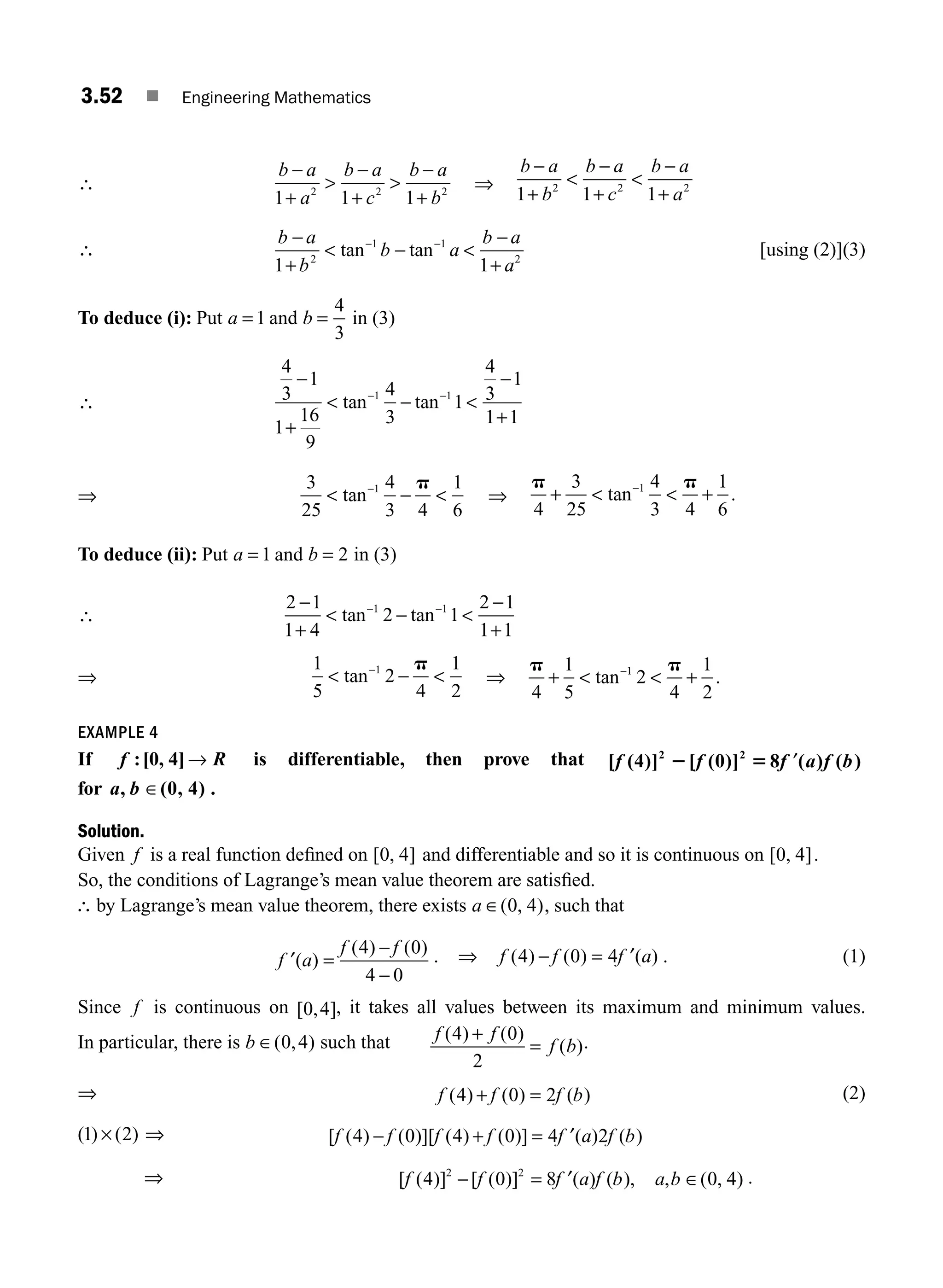 3.52 ■ Engineering Mathematics
∴
b a
a
b a
c
b a
b
−
+

−
+

−
+
1 1 1
2 2 2 ⇒
b a
b
b a
c
b a
a
−
+

−
+

−
+
1 1 1
2 2 2
∴
b a
b
b a
b a
a
−
+
 − 
−
+
− −
1 1
2
1 1
2
tan tan [using (2)](3)
To deduce (i): Put a = 1 and b =
4
3
in (3)
∴
4
3
1
1
16
9
4
3
1
4
3
1
1 1
1 1
−
+
 − 
−
+
− −
tan tan
⇒
3
25
4
3 4
1
6
1
 − 
−
tan
p
⇒
p p
4
3
25
4
3 4
1
6
1
+   +
−
tan .
To deduce (ii): Put a = 1 and b = 2 in (3)
∴
2 1
1 4
2 1
2 1
1 1
1 1
−
+
 − 
−
+
− −
tan tan
⇒
1
5
2
4
1
2
1
 − 
−
tan
p
⇒
p p
4
1
5
2
4
1
2
1
+   +
−
tan .
EXAMPLE 4
If f R
:[0, 4] → is differentiable, then prove that [ (4)] [ (0)] 8 ( ) ( )
2 2
f f f a f b
2 5 ′
for a b
, (0, 4)
∈ .
Solution.
Given f is a real function deﬁned on [ , ]
0 4 and differentiable and so it is continuous on [ , ]
0 4 .
So, the conditions of Lagrange’s mean value theorem are satisﬁed.
∴ by Lagrange’s mean value theorem, there exists a ∈( , )
0 4 , such that
′ =
−
−
f a
f f
( )
( ) ( )
4 0
4 0
. ⇒ f f f a
( ) ( ) ( )
4 0 4
− = ′ . (1)
Since f is continuous on [ , ]
0 4 , it takes all values between its maximum and minimum values.
In particular, there is b ∈( , )
0 4 such that f f
f b
( ) ( )
( )
4 0
2
+
= .
⇒ f f f b
( ) ( ) ( )
4 0 2
+ = (2)
( ) ( )
1 2
× ⇒ [ ( ) ( )][ ( ) ( )] ( ) ( )
f f f f f a f b
4 0 4 0 4 2
− + = ′
⇒ [ ( )] [ ( )] ( ) ( ), , ( , )
f f f a f b a b
4 0 8 0 4
2 2
− = ′ ∈ .
M03_ENGINEERING_MATHEMATICS-I _CH03_Part B.indd 52 5/19/2016 1:07:42 PM
 