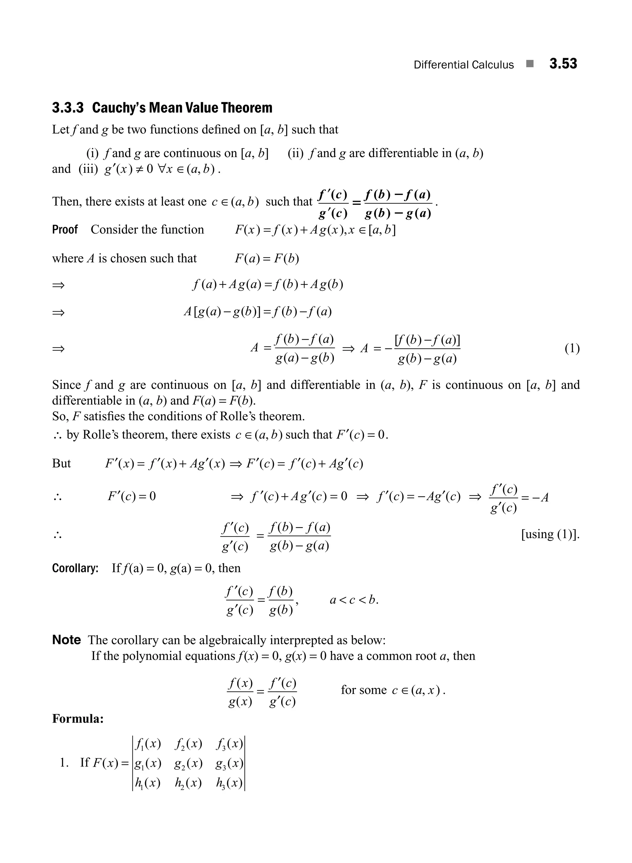 Differential Calculus ■ 3.53
3.3.3 Cauchy’s Mean Value Theorem
Let f and g be two functions deﬁned on [a, b] such that
(i) f and g are continuous on [a, b] (ii) f and g are differentiable in (a, b)
and (iii) g x x a b
′ ≠ ∈
( ) ( , )
0 ∀ .
Then, there exists at least one c a b
∈( , ) such that
f c
g c
f b f a
g b g a
′
′
( )
( )
( ) ( )
( ) ( )
5
2
2
.
Proof Consider the function F x f x Ag x x a b
( ) ( ) ( ), [ , ]
= + ∈
where A is chosen such that F a F b
( ) ( )
=
⇒ f a Ag a f b Ag b
( ) ( ) ( ) ( )
+ = +
⇒ A g a g b f b f a
[ ( ) ( )] ( ) ( )
− = −
⇒ A
f b f a
g a g b
=
−
−
( ) ( )
( ) ( )
⇒ A
f b f a
g b g a
= −
−
−
[ ( ) ( )]
( ) ( )
(1)
Since f and g are continuous on [a, b] and differentiable in (a, b), F is continuous on [a, b] and
differentiable in (a, b) and F(a) = F(b).
So, F satisﬁes the conditions of Rolle’s theorem.
∴ by Rolle’s theorem, there exists c a b
∈( , ) such that F c
′( ) = 0.
But F x f x Ag x
′ ′ ′
( ) ( ) ( )
= + ⇒ F c f c Ag c
′ ′ ′
( ) ( ) ( )
= +
∴ F c
′( ) = 0 ⇒ ′ + =
f c Ag c
( ) ( )
′ 0 ⇒ f c Ag c
′ ′
( ) ( )
= − ⇒
f c
g c
A
′
′
( )
( )
= −
∴
f c
g c
′
′
( )
( )
=
−
−
f b f a
g b g a
( ) ( )
( ) ( )
[using (1)].
Corollary: If f(a) = 0, g(a) = 0, then
f c
g c
f b
g b
a c b
′
′
( )
( )
( )
( )
, .
=  
Note The corollary can be algebraically interprepted as below:
If the polynomial equations f(x) = 0, g(x) = 0 have a common root a, then
f x
g x
f c
g c
( )
( )
( )
( )
=
′
′
for some c a x
∈( , ) .
Formula:
1. If F x
f x f x f x
g x g x g x
h x h x h x
( )
( ) ( ) ( )
( ) ( ) ( )
( ) ( ) ( )
=
1 2 3
1 2 3
1 2 3
M03_ENGINEERING_MATHEMATICS-I _CH03_Part B.indd 53 5/19/2016 1:07:47 PM
 