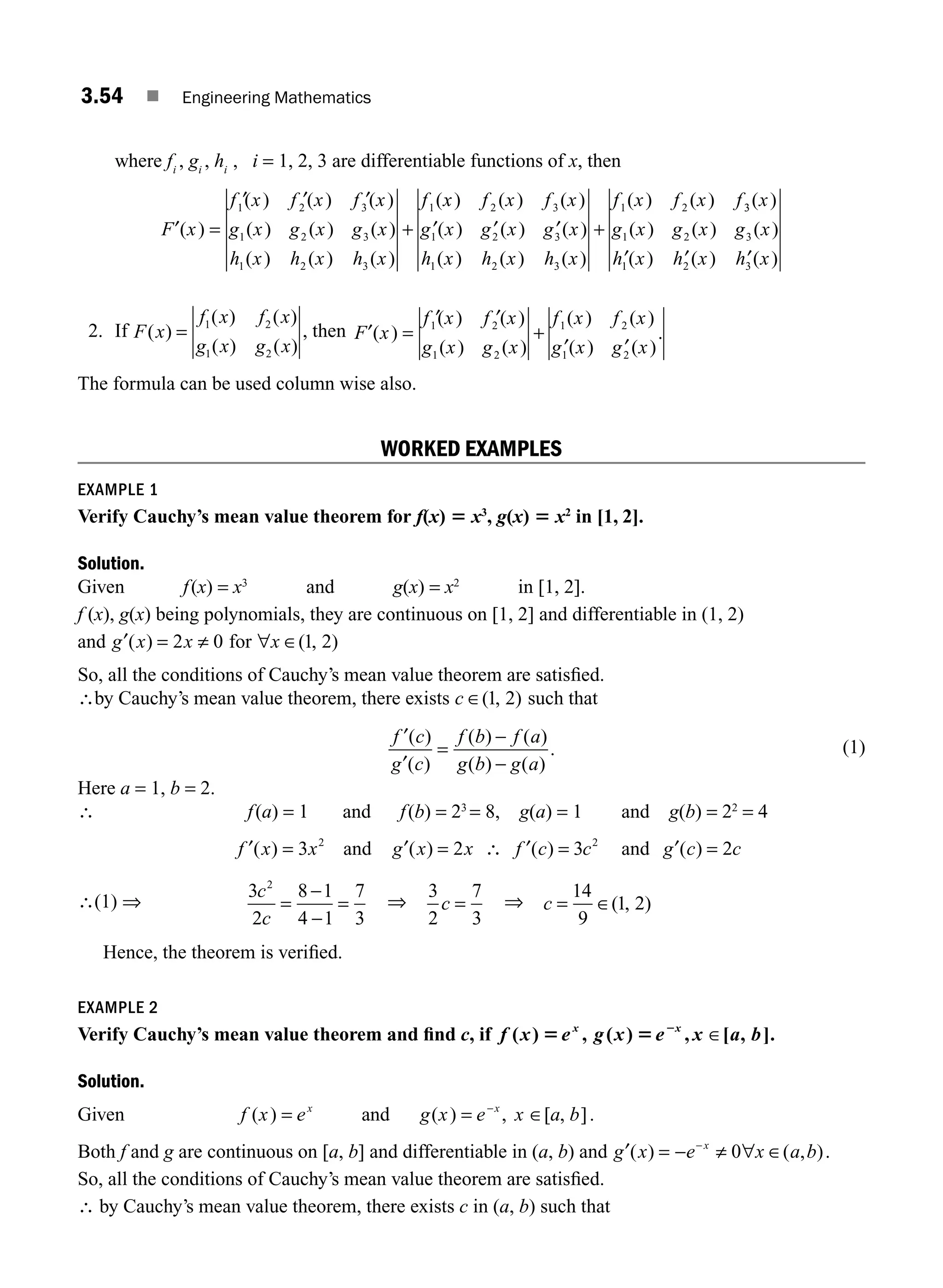 3.54 ■ Engineering Mathematics
where fi
, gi
, hi
, i = 1, 2, 3 are differentiable functions of x, then
F x
f x f x f x
g x g x g x
h x h x h x
f
′( )
( ) ( ) ( )
( ) ( ) ( )
( ) ( ) ( )
(
=
′ ′ ′
+
1 2 3
1 2 3
1 2 3
1 x
x f x f x
g x g x g x
h x h x h x
f x f x f
) ( ) ( )
( ) ( ) ( )
( ) ( ) ( )
( ) ( )
2 3
1 2 3
1 2 3
1 2
′ ′ ′ +
3
3
1 2 3
1 2 3
( )
( ) ( ) ( )
( ) ( ) ( )
x
g x g x g x
h x h x h x
′ ′ ′
2. If F x
f x f x
g x g x
( )
( ) ( )
( ) ( )
= 1 2
1 2
, then F x
f x f x
g x g x
f x f x
g x g x
′( )
( ) ( )
( ) ( )
( ) ( )
( ) ( )
.
=
′ ′
+
′ ′
1 2
1 2
1 2
1 2
The formula can be used column wise also.
WORKED EXAMPLES
EXAMPLE 1
Verify Cauchy’s mean value theorem for f(x) 5 x3
, g(x) 5 x2
in [1, 2].
Solution.
Given f(x) = x3
and g(x) = x2
in [1, 2].
f (x), g(x) being polynomials, they are continuous on [1, 2] and differentiable in (1, 2)
and g x x
′( ) = ≠
2 0 for ∀x ∈( , )
1 2
So, all the conditions of Cauchy’s mean value theorem are satisﬁed.
∴by Cauchy’s mean value theorem, there exists c ∈( , )
1 2 such that
f c
g c
f b f a
g b g a
′
′
( )
( )
( ) ( )
( ) ( )
.
=
−
−
(1)
Here a = 1, b = 2.
∴ f(a) = 1 and f(b) = 23
= 8, g(a) = 1 and g(b) = 22
= 4
f x x
′( ) = 3 2
and g x x
′( ) = 2 ∴ f c c
′( ) = 3 2
and g c c
′( ) = 2
∴(1) ⇒
3
2
8 1
4 1
7
3
2
c
c
=
−
−
= ⇒
3
2
7
3
c = ⇒ c =
14
9
1 2
∈( , )
Hence, the theorem is veriﬁed.
EXAMPLE 2
Verify Cauchy’s mean value theorem and ﬁnd c, if f x e g x e x a b
x x
( ) , ( ) , [ , ].
5 5 2
∈
Solution.
Given f x e g x e x a b
x x
( ) ( ) , [ , ]
= = −
and ∈ .
Both f and g are continuous on [a, b] and differentiable in (a, b) and g x e x a b
x
′ ∈
( ) ( , )
= − ≠ ∀
−
0 .
So, all the conditions of Cauchy’s mean value theorem are satisﬁed.
∴ by Cauchy’s mean value theorem, there exists c in (a, b) such that
M03_ENGINEERING_MATHEMATICS-I _CH03_Part B.indd 54 5/19/2016 1:07:51 PM
 