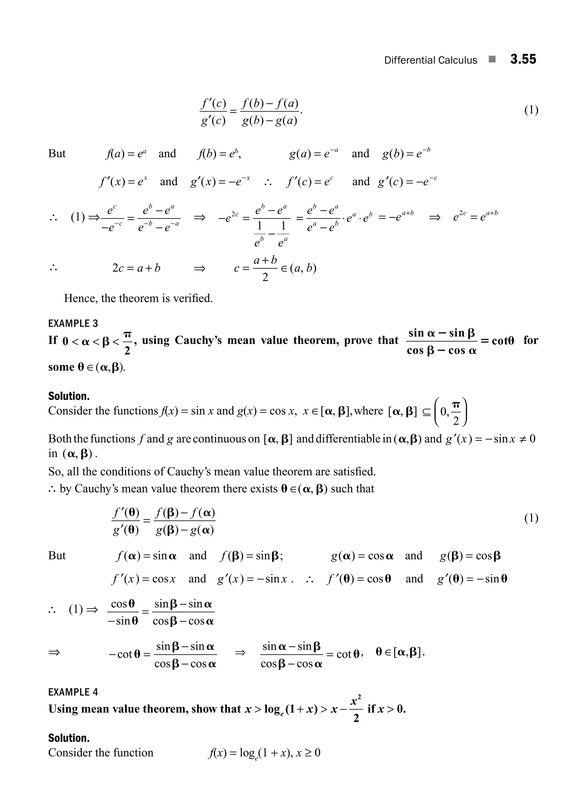 Differential Calculus ■ 3.55
f c
g c
f b f a
g b g a
′
′
( )
( )
( ) ( )
( ) ( )
=
−
−
. (1)
But f(a) = ea
and f(b) = eb
, g a e a
( ) = −
and g b e b
( ) = −
f x ex
′( ) = and g x e x
′( ) = − −
∴ f c ec
′( ) = and ′ = − −
g c e c
( )
∴ (1) ⇒
e
e
e e
e e
c
c
b a
b a
−
=
−
−
− − −
⇒ − =
−
−
=
−
−
e
e e
e e
e e
e e
e e
c
b a
b a
b a
a b
a b
2
1 1
⋅ ⋅ = − +
ea b
⇒ e e
c a b
2
= +
∴ 2
2
c a b c
a b
a b
= + ⇒ =
+
∈( , )
Hence, the theorem is veriﬁed.
EXAMPLE 3
If 0
2
  
a b
p
, using Cauchy’s mean value theorem, prove that
sin sin
cos cos
cot
a 2 b
b2 a
5 u for
some u a b
∈( )
, .
Solution.
Consider the functions f(x) = sin x and g(x) = cos x, x ∈[ ],
a b
, where [ , ]
a b ⊆ 0
2
,
p
⎛
⎝
⎜
⎞
⎠
⎟
Boththefunctions f and g arecontinuouson [ , ]
a b anddifferentiablein( , )
a b and ′ = − ≠
g x x
( ) sin 0
in ( , )
a b .
So, all the conditions of Cauchy’s mean value theorem are satisﬁed.
∴ by Cauchy’s mean value theorem there exists u ∈( , )
a b such that
′
′
=
−
−
f
g
f f
g g
( )
( )
( ) ( )
( ) ( )
u
u
b a
b a
(1)
But f ( ) sin
a a
= and f ( ) sin
b b
= ; g g
( ) cos ( ) cos
a a b b
= =
and
′ =
f x x
( ) cos and ′ = −
g x x
( ) sin . ∴ ′ =
f ( ) cos
u u and ′ = −
g ( ) sin
u u
∴ (1) ⇒ cos
sin
sin sin
cos cos
u
u
b a
b a
−
=
−
−
⇒ − =
−
−
cot
sin sin
cos cos
u
b a
b a
⇒
sin sin
cos cos
cot
a b
b a
u
−
−
= , u a b
∈[ , ].
EXAMPLE 4
Using mean value theorem, show that x x x
x
e
 +  −
log (1 )
2
2
if x  0.
Solution.
Consider the function f(x) = loge
(1 + x), x ≥ 0
M03_ENGINEERING_MATHEMATICS-I _CH03_Part B.indd 55 5/19/2016 1:08:00 PM
 