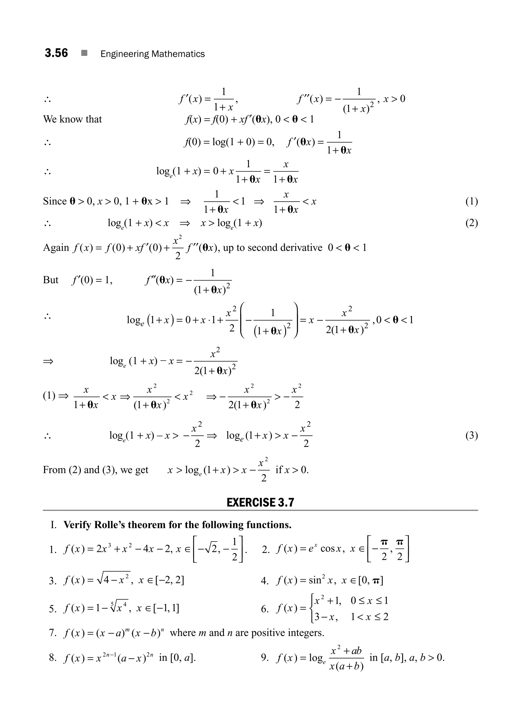 3.56 ■ Engineering Mathematics
∴ f x
x
f x
x
x
′
+
′′ = − 
( ) , ( )
( )
,
=
+
1
1
1
1
0
2
We know that f(x) = f(0) + xf ′(ux), 0  u  1
∴ f(0) = log(1 + 0) = 0, f x
x
′ =
( )
u
u
1
1+
∴ loge
(1 + x) = 0
1
1 1
+
+
=
+
x
x
x
x
u u
Since u  0, x  0, 1 + ux  1 ⇒
1
1
1
1
+ +
u u
x
x
x
x
 ⇒  (1)
∴ loge
(1 + x)  x ⇒ x  loge
(1 + x) (2)
Again f x f xf
x
f x
( ) ( ) ( ) ( )
= + ′ + ′′
0 0
2
2
u , up to second derivative 0  u  1
But f ′(0) = 1, f ″(ux) = −
+
1
1 2
( )
ux
∴ log
( )
,
e x x
x
x
x
x
x
1 0 1
2
1
1 2 1
0 1
2
2
2
2
+
( ) = + + −
+
( )
⎛
⎝
⎜
⎜
⎞
⎠
⎟
⎟
= −
+
 
⋅
u u
u
⇒ loge
(1 + x) − x = −
+
x
x
2
2
2 1
( )
u
(1) ⇒
x
x
x
x
x
x
x
x
x
1 1 2 1 2
2
2
2
2
2
2
+ u u u
 ⇒
+
 ⇒ −
+
 −
( ) ( )
∴ loge
(1 + x) – x  − ⇒  −
x
x x
x
e
2 2
2
1
2
log ( )
+ (3)
From (2) and (3), we get x x x
x
e
 +  −
log ( )
1
2
2
if x  0.
EXERCISE 3.7
I. Verify Rolle’s theorem for the following functions.
1. f x x x x x
( ) , ,
= + − − ∈ − −
⎡
⎣
⎢
⎤
⎦
⎥
2 4 2 2
1
2
3 2
. 2. f x e x x
x
( ) cos , ,
= ∈ −
⎡
⎣
⎢
⎤
⎦
⎥
p p
2 2
3. f x x x
( ) , [ , ]
= − ∈ −
4 2 2
2
4. f x x x
( ) sin , [ , ]
= ∈
2
0 p
5. f x x x
( ) , [ , ]
= − ∈ −
1 1 1
4
5
6. f x
x x
x x
( )
,
,
=
+ ≤ ≤
−  ≤
⎧
⎨
⎩
2
1 0 1
3 1 2
7. f x a x b
m n
( ) ( ) ( )
x = − − where m and n are positive integers.
8. f x x a x n
( ) ( )
= −
−
2 1 2
n
in [0, a]. 9. f x
x ab
x a b
e
( ) log
( )
=
+
+
2
in [a, b], a, b  0.
M03_ENGINEERING_MATHEMATICS-I _CH03_Part B.indd 56 5/19/2016 1:09:06 PM
 